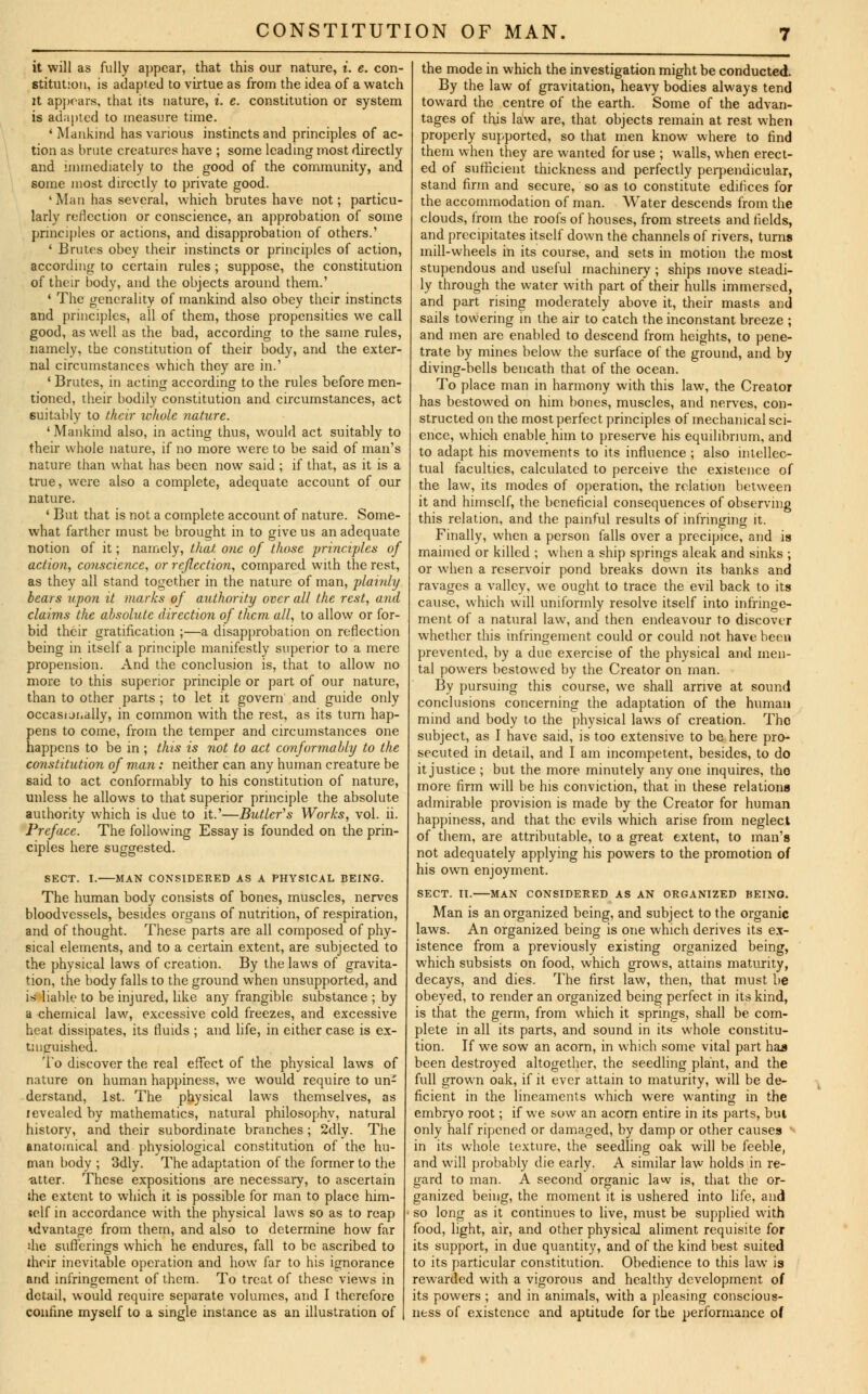 it will as fully appear, that this our nature, i. e. con- stitution, is adapted to virtue as from the idea of a watch it appears, that its nature, i. e. constitution or system is adapted to measure time. 1 Mankind has various instincts and principles of ac- tion as brute creatures have ; some leading most directly and immediately to the good of the community, and some most directly to private good. 'Man has several, which brutes have not; particu- larly reflection or conscience, an approbation of some principles or actions, and disapprobation of others.' ' Brutes obey their instincts or principles of action, according to certain rules ; suppose, the constitution of their body, and the objects around them.' ' The generality of mankind also obey their instincts and principles, all of them, those propensities we call good, as well as the bad, according to the same rules, namely, the constitution of their body, and the exter- nal circumstances which they are in.' 1 Brutes, in acting according to the rules before men- tioned, their bodily constitution and circumstances, act suitably to their whole nature. ' Mankind also, in acting thus, would act suitably to their whole nature, if no more were to be said of man's nature than what has been now said ; if that, as it is a true, were also a complete, adequate account of our nature. ' But that is not a complete account of nature. Some- what farther must be brought in to give us an adequate notion of it; namely, that one of those principles of action, conscience, or reflection, compared with the rest, as they all stand together in the nature of man, plainly bears upon it marks of authority over all the rest, and claims the absolute direction of them all, to allow or for- bid their gratification ;—a disapprobation on reflection being in itself a principle manifestly superior to a mere propension. And the conclusion is, that to allow no more to this superior principle or part of our nature, than to other parts ; to let it govern and guide only occasionally, in common with the rest, as its turn hap- pens to come, from the temper and circumstances one happens to be in ; this is not to act conformably to the constitution of man: neither can any human creature be said to act conformably to his constitution of nature, unless he allows to that superior principle the absolute authority which is due to it.'—Butler's Works, vol. ii. Preface. The following Essay is founded on the prin- ciples here suggested. SECT. I. MAN CONSIDERED AS A PHYSICAL BEING. The human body consists of bones, muscles, nerves bloodvessels, besides organs of nutrition, of respiration, and of thought. These parts are all composed of phy- sical elements, and to a certain extent, are subjected to the physical laws of creation. By the laws of gravita- tion, the body falls to the ground when unsupported, and is liable to be injured, like any frangible substance ; by a chemical law, excessive cold freezes, and excessive heat dissipates, its fluids ; and life, in either case is ex- tinguished. To discover the real effect of the physical laws of nature on human happiness, we would require to un- derstand, 1st. The physical laws themselves, as levealed by mathematics, natural philosophy, natural history, and their subordinate branches ; 2dly. The anatomical and physiological constitution of the hu- man body ; 3dly. The adaptation of the former to the -after. These expositions are necessary, to ascertain ihe extent to which it is possible for man to place him- self in accordance with the physical laws so as to reap advantage from them, and also to determine how far die sufferings which he endures, fall to be ascribed to iheir inevitable operation and how far to his ignorance and infringement of them. To treat of these views in detail, would require separate volumes, and I therefore confine myself to a single instance as an illustration of the mode in which the investigation might be conducted. By the law of gravitation, heavy bodies always tend toward the centre of the earth. Some of the advan- tages of this law are, that objects remain at rest when properly supported, so that men know where to find them when they are wanted for use ; walls, when erect- ed of sufficient thickness and perfectly perpendicular, stand firm and secure, so as to constitute edifices for the accommodation of man. Water descends from the clouds, from the roofs of houses, from streets and fields, and precipitates itself down the channels of rivers, turns mill-wheels in its course, and sets in motion the most stupendous and useful machinery ; ships move steadi- ly through the water with part of their hulls immersed, and part rising moderately above it, their masts and sails towering in the air to catch the inconstant breeze ; and men are enabled to descend from heights, to pene- trate by mines below the surface of the ground, and by diving-bells beneath that of the ocean. To place man in harmony with this law, the Creator has bestowed on him bones, muscles, and nerves, con- structed on the most perfect principles of mechanical sci- ence, which enable him to preserve his equilibrium, and to adapt his movements to its influence ; also intellec- tual faculties, calculated to perceive the existence of the law, its modes of operation, the relation between it and himself, the beneficial consequences of observing this relation, and the painful results of infringing it. Finally, when a person falls over a precipice, and is maimed or killed ; when a ship springs aleak and sinks ; or when a reservoir pond breaks down its banks and ravages a valley, we ought to trace the evil back to its cause, which will uniformly resolve itself into infringe- ment of a natural law, and then endeavour to discover whether this infringement could or could not have been prevented, by a due exercise of the physical and men- tal powers bestowed by the Creator on man. By pursuing this course, we shall arrive at sound conclusions concerning the adaptation of the human mind and body to the physical laws of creation. The subject, as I have said, is too extensive to be here pro- secuted in detail, and I am incompetent, besides, to do it justice ; but the more minutely any one inquires, tho more firm will be his conviction, that in these relations admirable provision is made by the Creator for human happiness, and that the evils which arise from neglect of them, are attributable, to a great extent, to man's not adequately applying his powers to the promotion of his own enjoyment. SECT. II. MAN CONSIDERED AS AN ORGANIZED BEING. Man is an organized being, and subject to the organic laws. An organized being is one which derives its ex- istence from a previously existing organized being, which subsists on food, which grows, attains maturity, decays, and dies. The first law, then, that must be obeyed, to render an organized being perfect in its kind, is that the germ, from which it springs, shall be com- plete in all its parts, and sound in its whole constitu- tion. If we sow an acorn, in which some vital part has been destroyed altogether, the seedling plant, and the full grown oak, if it ever attain to maturity, will be de- ficient in the lineaments which were wanting in the embryo root; if we sow an acorn entire in its parts, but only half ripened or damaged, by damp or other causes in its whole texture, the seedling oak will be feeble, and will probably die early. A similar law holds in re- gard to man. A second organic law is, that the or- ganized being, the moment it is ushered into life, and so long as it continues to live, must be supplied with food, light, air, and other physical aliment requisite for its support, in due quantity, and of the kind best suited to its particular constitution. Obedience to this law is rewarded with a vigorous and healthy development of its powers ; and in animals, with a pleasing conscious- ness of existence and aptitude for the performance of