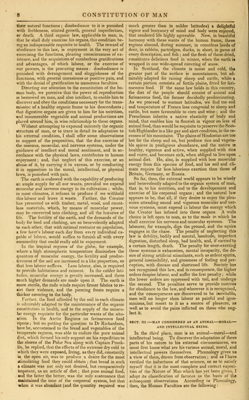 their natural functions ; disobedience to it is punished with feebleness, stinted growth, general imperfection, or death. A third organic law, applicable to man, is, that he shall duly exercise his organs, this condition be- ing an indispensable requisite to health. The reward of obedience to this law, is enjoyment in the very act of exercising the functions, pleasing consciousness of ex- istence, and the acquisition of numberless gratifications and advantages, of which labour, or the exercise of our powers, is the procuring means : disobedience is punished with derangement and sluggishness of the functions, with general uneasiness or positive pain, and with the denial of gratification to numerous faculties. Directing our attention to the constitution of the hu- man body, we perceive that the power of. reproduction is bestowed on man, and also intellect, to enable him to discover and obey the conditions necessary for the trans- mission of a healthy organic frame to his descendants ; that digestive organs are given to him for his nutrition, and innumerable vegetable and animal productions are placed around him, in wise relationship to these organs. Without attempting to expound minutely the organic structure of man, or to trace in detail its adaptation to his external condition, I shall offer some observations in support of the proposition, that the due exercise of the osseous, muscular, and nervous systems, under the guidance of intellect and moral sentiment, and in ac- cordance with the physical laws, contributes to human enjoyment; and, that neglect of this exercise, or an abuse of it, by carrying it to excess, or by conducting it in opposition to the moral, intellectual, or physical laws, is punished with pain. The earth is endowed with the capability of producing an ample supply for all our wants, provided we expend muscular and nervous energy in its cultivation ; while, in most climates, it refuses to produce if we withhold this labour and leave it waste. Farther, the Creator has presented us with timber, metal, wool, and count- less materials, which, by means of muscular power, may be converted into clothing, and all the luxuries of life. The fertility of the earth, and the demands of the body for food and clothing, are so benevolently adapted to each other, that with rational restraint on population, a few hour's labour each day from evtry individual ca- pable of labour, would suffice to furnish all with every commodity that could really add to enjoyment. In the tropical regions of the globe, for example, where a high atmospheric temperature diminishes the quantum of muscular energy, the fertility and produc- , tiveness of the soil are increased in a like proportion, so that less labour suffices. Less labour, also, is required to provide habitations and raiment. In the colder lati- tudes, muscular energy is greatly increased, and there much higher demands are made upon it. The earth is more sterile, the rude winds require firmer fabrics to re- sist their violence, and the piercing frosts require a thicker covering to the body. Farther, the food afforded by the soil in each climate is admirably adapted to the maintenance of the organic constitution in health, and to the supply of the muscu- lar energy requisite for the particular wants of the situ- ation. In the Arctic Regions no farinaceous food ripens ; but on putting the question to Dr Richardson, how he, accustomed to the bread and vegetables of the temperate regions, was able to endure the pure animal diet, which formed his only support on his expedition to the shores of the Polar Sea along with Captain Frank- lin, he replied, that the effects of the extreme dry cold to which they were exposed, living, as they did, constantly in the open air, was to produce a desire for the most Mtimulating food they could obtain ; that bread in such a climate was not only not desired, but comparatively impotent, as an article of diet; that pure animal food, and the fatter the better, was the only sustenance that maintained the tone of the corporeal system, but that when it was abundant (and the quantity required was much greater than in milder latitudes) a delightful vigour and buoyancy of mind and body were enjoyed, that rendered life highly agreeable. Now, in beautiful harmony with these wants of the human frame, these regions abound, during summer, in countless herds of deer, in rabbits, partridges, ducks, in short, in game of every description, and fish ; and the flesh of these dried, constitutes delicious food in winter, when the earth is wrapped in one wide-spread covering of snow. In Scotland, the climate is moist and cold, the greater part of the surface is mountainous, but ad- mirably adapted for raising sheep and cattle, while a certain portion consists of fertile plains, fitted for fari- naceous food. If the same law holds in this country, the diet of the people should consist of animal and farinaceous food, the former decidedly predominating. As we proceed to warmer latitudes, we find tne soil and temperature of France less congenial to sheep and cattle, but more favourable to corn and wine ; and the Frenchman inherits a native elasticity of body and mind, that enables him to flourish in vigour on less of animal food, than would be requisite to preserve the Scot- tish Highlander in a like gay and alert condition, in the re- cesses of his mountains. The plains of Hindostan are too hot for the sheep and ox, but produce rice and vegeta- ble spices in prodigious abundance, and the native is healthy, vigorous and active, when supplied with rice and curry, and becomes sick, when obliged to live upon animal diet. He, also, is supplied with less muscular energy from this species of food, and his soil and cli- mate require far less laborious exertion than those of Britain, Germany, or Russia. So far, then, the external world appears to be wisely and benevolently adapted to the organic system of man, that is, to his nutrition, and to the developement and exercise of his corporeal organs ; and the natural law appears to be, that all, if they desire to enjoy the plea- sures attending sound and vigorous muscular and ner- vous systems, must expend \n labour the energy which the Creator has infused into these organs. A wido choice is left open to man, as to the mode in which he shall exercise his nervous and muscular systems. The labourer, for example, digs the ground, and the squire engages in the chase. The penalty of neglecting this law is debility, bodily and mental, lassitude, imperfect digestion, disturbed sleep, bad health, and, if carried to a certain length, death. The penalty for over-exerting these systems is exhaustion, mental incapacity, the de- sire of strong artificial stimulants, such as ardent spirits, general insensibility, and grossness of feeling and per- ception, with disease and shortened life. Society has not recognised this law, and in consequence, the higher orders despise labour, and suffer the first penalty ; while the lower orders are oppressed with toil, and undergo the second. The penalties serve to provide motives for obedience to the law, and wherever it is recognised, and the consequences are discovered to be inevitable, men will no longer shun labour as painful and igno- minious, but resort to it as a source of pleasure, as well as to avoid the pains inflicted on those who neg- lect it. SECT. III. MAN CONSIDERED AS AN ANIMAL MORAL AND INTELLECTUAL BEING. In the third place, man is an animal—moral—and intellectual being. To discover the adaptation of these parts of his nature to his external circumstances, we must first know what are his various animal, moral, and intellectual powers themselves. Phrenology gives us a view of them, drawn from observation ; and as I have verified the inductions of that science, so as to satisfy myself that it is the most complete and correct exposi- tion of the Nature of Man which has yet been given, I adopt its classification of facuces as the basis of the subsequent observations. According to Phrenology, then, the Human Faculties are the following: