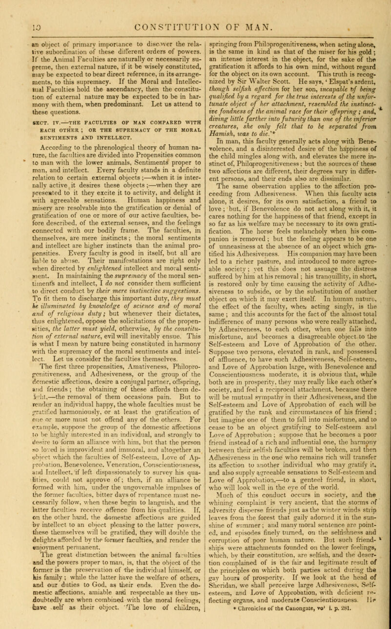 an object of primary importance to discover the rela- tive subordination of these different orders of powers. If* the Animal Faculties are naturally or necessarily su- preme, then external nature, if it be wisely constituted, may be expected to bear direct reference, in its-arrange- ments, to this supremacy. If the Moral and Intellec- tual Faculties hold the ascendancy, then the constitu- tion of external nature may be expected to be in har- mony with them, when predominant. Let us attend to these questions. SECT. IV. THE FACULTIES OF MAN COMPARED WITH EACH OTHER ; OR THE SUPREMACY OF THE MORAL SENTIMENTS AND INTELLECT. According to the phrenological theory of human na- ture, the faculties are divided into Propensities common to man with the lower animals. Sentiments proper to man, and intellect. Every faculty stands in a definite relation to certain external objects ;—when it is inter- nally active it desires these objects ;—when they are presented to it they excite it to activity, and delight it with agreeable sensations. Human happiness and misery are resolvable into the gratification or denial of gratification of one or more of our active faculties, be- fore described, of the external senses, and the feelings connected with our bodily frame. The faculties, in themselves, are mere instincts ; the moral sentiments and intellect are higher instincts than the animal pro- pensities. Every faculty is good in itself, but all are liable to abuse. Their manifestations are right only when directed by enlightened intellect and moral senti- ment. In maintaining the supremacy of the moral sen- timents and intellect, I do not consider them sufficient to direct conduct by their mere instinctive suggestions. To fit them to discharge this important duty, they must he ■illuminated by knowledge of science and of moral and of religious duty; but whenever their dictates, thus enlightened, oppose the solicitations of the propen- sities, the latter must yield, otherwise, by the constitu- te of external nature, evil will inevitably ensue. This is what I mean by nature being constituted in harmony with the supremacy of the moral sentiments and intel- lect. Let us consider the faculties themselves. The first three propensities, Amativeness, Philopro- genitiveness, and Adhesiveness, or the group of the domestic affections, desire a conjugal partner, offspring, and friends ; the obtaining of these affords them de- S'dit,—the removal of them occasions pain. But to render an individual happy, the whole faculties must be gratified harmoniously, or at least the gratification of one or more must not offend anv of the others. For example, suppose the group of the domestic affections to be highly interested in an individual, and strongly to desire to form an alliance with him, but that the person so loved is improvident and immoral, and altogether an object which the faculties of Self-esteem, Love of Ap- probation, Benevolence. Veneration, Conscientiousness, and Intellect, if left dispassionately to survey his qua- lities, could not approve of; then, if an alliance be formed with him, under the ungovernable impulses of the former faculties, bitter days of repentance must ne- cessarily follow, when these begin to languish, and the latter faculties receive offence from his qualities. If, on the other hand, the domestic affections are guided by intellect to an object pleasing to the latter powers, these themselves will be gratified, they will double the delights afforded by the former faculties, and render the enjovment permanent. The great distinction between the animal faculties and the powers proper to man, is, that the object of the former is the preservation of the individual himself, or his family; while the latter have the welfare of others, and our duties to God, as their ends. Even the do- mestic affections, amiable and respectable as thev un- doubtedly are when combined with the moral feelings, springing from Phibprogenitiveness, when acting alone, is the same in kind as that of the miser for his gold; an intense interest in the object, for the sake of the gratification it affords to his own mind, without regard for the object on its own account. This truth is recog- nized by Sir Walter Scott. He says,' Elspat's ardent, though selfish affection for her son, incapable t)f being qualified by a regard for the true interests of the unfor- tunate object of her attachment, resembled the instinct- ive fondness of the animal race for their offsjrring; and, diving little farther into futurity than one of the inferior creatures, she only felt that to be separated from Hamish, teas to die.1* In man, this faculty generally acts along with Bene- volence, and a disinterested desire of the happiness of the child mingles along with, and elevates the mere in- stinct of, Philoprogenitiveness ; but the sources of these two affections are different, their degrees vary in differ- ent persons, and their ends also are dissimilar. The same observation applies to the affection pro- ceeding from Adhesiveness. When this facultv acts alone, it desires, for its own satisfaction, a friend to love ; but, if Benevolence do not act along with it, it cares nothing for the happiness of that friend, except in so far as his welfare may be necessary to its own grati- fication. The horse feels melancholy when his com- panion is removed ; but the feeling appears to be one of unneasiness at the absence of an object which gra- tified his Adhesiveness. His companion may have been led to a richer pasture, and introduced to more agree- able society ; yet this does not assuage the distress suffered by him at his removal ; his tranquillity, in short, is restored onlv by time causing the activity of Adhe- siveness to subside, or by the substitution of another object on which it may exert itself. In human nature, the effect of the faculty, wheii acting singly, is the same ; and this accounts for the fact of the almost total indifference of many persons who were really attached, by Adhesiveness, to each other, when one falls into misfortune, and becomes a disagreeable object to the Self-esteem and Love of Approbation of the other. Suppose two persons, elevated in rank, and possessed of affluence, to have such Adhesiveness, Self-esteem, and Love of Approbation large, with Benevolence and Conscientiousness moderate, it is obvious that, while both are in prosperity, they may really like each other's society, and feel a reciprocal attachment, because there will be mutual sympathy in their Adhesiveness, and the Self-esteem and Love of Approbation of each will be gratified by the rank and circumstances of his friend ; but imagine one of them to fall into misfortune, and to cease to be an object gratifying to Self-esteem and Love of Approbation ; suppose that he becomes a poor friend instead of a rich and influential one, the harmony between their selfish faculties will be broken, and then Adhesiveness in the one who remains rich will transfer its affection to another individual who may gratify it, and also supplv agreeable sensations to Self-esteem and Love of Approbation,—to a genteel friend, in short, who will look well in the eye of the world. Much of this conduct occurs in society, and the whining complaint is very ancient, that the storms of adversitv disperse friends just as the winter winds strip leaves from the forest that gaily adorned it in the sun- shine of summer; and many moral sentence are point- ed, and episodes finely turned, on the selfishness and corruption of poor human nature. But such friend- * ships were attachments founded on the lower feelings, which, by their constitution, are selfish, and the deser- tion complained of is the fair and legitimate result of the principles on which both parties acted during the gay hours of prosperity. If we look at the head of Sheridan, we shall perceive large Adhesiveness, Self- esteem, and Love of Approbation, with deficient re- flecting organs, and moderate Conscientiousuess. lis*