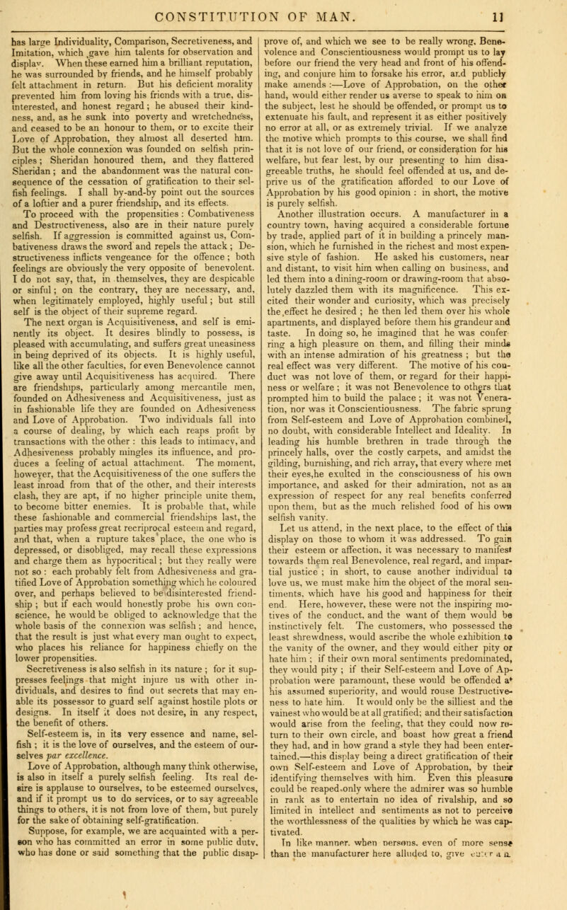 has lame Individuality, Comparison, Secretiveness, and Imitation, which .gave him talents for observation and displav. When these earned him a brilliant reputation, he was surrounded by friends, and he himself probably- felt attachment in return. But his deficient morality prevented him from loving his friends with a true, dis- interested, and honest regard ; he abused their kind- ness, and, as he sunk into poverty and wretchedness, and ceased to be an honour to them, or to excite their Love of Approbation, they almost all deserted him. But the whole connexion was founded on selfish prin- ciples ; Sheridan honoured them, and they flattered Sheridan ; and the abandonment was the natural con- sequence of the cessation of gratification to their sel- fish feelings. I shall by-and-by point out the sources of a loftier and a purer friendship, and its effects. To proceed with the propensities : Combativeness and Destrnctiveness, also are in their nature purely selfish. If aggression is committed against us, Com- bativeness draws the sword and repels the attack ; De- strnctiveness inflicts vengeance for the offence ; both feelings are obviously the very opposite of benevolent. I do not say, that, in themselves, they are despicable or sinful; on the contrary, they are necessary, and, when legitimately employed, highly useful; but still self is the object of their supreme regard. The next organ is Acquisitiveness, and self is emi- nently its object. It desires blindly to possess, is pleased with accumulating, and suffers great uneasiness in being deprived of its objects. It is highly useful, like all the other faculties, for even Benevolence cannot give away until Acquisitiveness has acquired. There are friendships, particularly among mercantile men, founded on Adhesiveness and Acquisitiveness, just as in fashionable life they are founded on Adhesiveness and Love of Approbation. Two individuals fall into a course of dealing, by which each reaps profit by transactions with the other : this leads to intimacv, and Adhesiveness probably mingles its influence, and pro- duces a feeling of actual attachment. The moment, however, that the Acquisitiveness of the one suffers the least inroad from that of the other, and their interests clash, they are apt, if no higher principle unite them, to become bitter enemies. It is probable that, while these fashionable and commercial friendships last, the parties may profess great recriprocal esteem and regard, and that, when a rupture takes'place, the one who is depressed, or disobliged, may recall these expressions and charge them as hypocritical; but thev really were not so : each probably felt from Adhesiveness and gra- tified Love of Approbation something which he coloured over, and perhaps believed to be disinterested friend- ship ; but if each would honestly probe his own con- science, he would be obliged to acknowledge that the whole basis of the connexion was selfish ; and hence, that the result is just what every man ought to expect, who places his reliance for happiness chiefly on the lower propensities. Secretiveness is also selfish in its nature ; for it sup- presses feelings that might injure us with other in- dividuals, and desires to find out secrets that may en- able its possessor to guard self against hostile plots or designs. In itself it does not desire, in any respect, the benefit of others. Self-esteem is, in its very essence and name, sel- fish ; it is the love of ourselves, and the esteem of our- selves par excellence. Love of Approbation, although many think otherwise, is also in itself a purely selfish feeling. Its real de- sire is applause to ourselves, to be esteemed ourselves, and if it prompt us to do services, or to say agreeable things to others, it is not from love of them, but purely for the sake of obtaining self-gratification. Suppose, for example, we are acquainted with a per- son who has committed an error in some public dutv. who has done or said something that the public disap- prove of, and which we see to be really wrong. Bene- volence and Conscientiousness would prompt us to lay before our friend the very head and front of his offend- ing, and conjure him to forsake his error, ar.d publicly make amends :—Love of Approbation, on the other hand, would either render us averse to speak to him on the subject, lest he should be offended, or prompt us to extenuate his fault, and represent it as either positively no error at all, or as extremely trivial. If we analyze the motive which prompts to this course, we shall find that it is not love of our friend, or consideration for his welfare, but fear lest, by our presenting to him disa- greeable truths, he should feel offended at us, and de- prive us of the gratification afforded to our Love of Approbation by his good opinion : in short, the motive is purely selfish. Another illustration occurs. A manufacturer in a country town, having acquired a considerable fortune by trade, applied part of it in building a princely man- sion, which he furnished in the richest and most expen- sive style of fashion. He asked his customers, near and distant, to visit him when calling on business, and led them into a dining-room or drawing-room that abso- lutely dazzled them with its magnificence. This ex- cited their wonder and curiosity, which was precisely the .effect he desired ; he then led them over his whole apartments, and displayed before them his grandeur and taste. In doing so, he imagined that he was confer- ring a high pleasure on them, and filling their mind* with an intense admiration of his greatness ; but the real effect was very different. The motive of his con- duct was not love of them, or regard for their happi- ness or welfare ; it was not Benevolence to others that prompted him to build the palace ; it was not Venera- tion, nor was it Conscientiousness. The fabric sprung from Self-esteem and Love of Approbation combined, no doubt, with considerable Intellect and Ideality. In leading his humble brethren in trade through tho princely halls, over the costly carpets, and amidst the gilding, burnishing, and rich array, that every where met their eyes,he exulted in the consciousness of his own importance, and asked for their admiration, not as aa expression of respect for any real benefits conferred upon them, but as the much relished food of his own selfish vanity. Let us attend, in the next place, to the effect of this display on those to whom it was addressed. To gain their esteem or affection, it was necessary' to manifest towards them real Benevolence, real regard, and impar- tial justice ; in short, to cause another individual to love us, we must make him the object of the moral sen- timents, which have his good and happiness for theii end. Here, however, these were not the inspiring mo- tives of the conduct, and the want of them would be instinctively felt. The customers, who possessed the least shrewdness, would ascribe the whole exhibition to the vanity of the owner, and they would either pity or hate him ; if their own moral sentiments predominated, they would pity ; if their Self-esteem and Love of Ap- probation were paramount, these would be offended a* his assumed superiority, and would rouse Destrnctive- ness to hate him. It would only be the silliest and the vainest who would be at all gratified; and their satisfaction would arise from the feeling, that they could now re- turn to their own circle, and boast how great a friend they had, and in how grand a style they had been enter- tained,—this display being a direct gratification of their own Self-esteem and Love of Approbation, by their identifying themselves with him. Even this pleasure could be reaped,only where the admirer was so humble in rank as to entertain no idea of rivalship, and so limited in intellect and sentiments as not to perceive the worthlessness of the qualities by which he was cap- tivated. Tn like manner, when nersons. even of more sens* than the manufacturer here alluded to, jjive eattr a n
