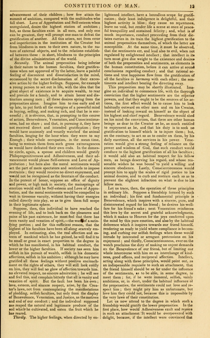 advancement of their children ; how few attain the summit of ambition, compared with the multitudes who fall short. Love of Approbation and Self-esteem when unregulated, desire the highest station of ambition ; but, as these faculties exist in all men, and only one can be greatest, they will prompt one man to defeat the gratification of another. All this arises, not from error and imperfection in the institution of the Creator but from blindness in men to their own nature, to the na- ture of external objects, and to the relations establish- ed between these : in short, blindness to the principles of the divine administration of the world. Secondly. The animal propensities being inferior in their nature to the human faculties, their gratifica- tions when not approved of by the latter, leave a painful feeling of discontent and dissatisfaction in the mind, occasioned by the secret disclamation of their exces- sive action by the higher feelings. Suppose, for example a young person to set out in life, with the idea that the great object of existence is to acquire wealth, to rear and provide for a family, and to attain honor and dis- tinction among men ; all these desires spring from the propensities alone. Imagine him to rise early and sit up late, to put forth all the energies of a powerful mind in buying, selling, and making rich, and that he is suc- cessful ; it is obvious, that, in prompting to this course of action, Benevolence, Veneration, and Conscientious- ness, had no share ; and that, in pursuing it, they have not received direct and intended gratification ; they would have anxiously and wearily watched the animal faculties, longing for the hour when they were to say Enough ; their whole occupation, in the mean time, being to restrain them from such gross extravagances as would have defeated their own ends. In the domes- tic circle, again, a spouse and children would gratify Philoprogenitiveness and Adhesiveness, and their ad- vancement would please Self-esteem and Love of Ap- probation ; but here also the moral sentiments would act the part of mere spectators and sentinels to impose restraints ; they would receive no direct enjoyment, and weuld not be recognised as the fountain of the conduct. In^the pursuit of honor, suppose an office of dignity and power, or high rank in society, the mainsprings of exertion would still be Self-esteem and Love of Appro- bation, and the moral sentiments would be compelled to wait in tiresome vacuity, without having their energies called directly into play, so as to give them full scope in their legitimate sphere. Suppose, then, this individual to have reached the evening of life, and to look back on the pleasures and pains of his past existence, he must feel that there has been vanity and vexation of spirit,—the wanffaf a satis- fying portion ; and for this sufficient reason, that the highest of his faculties have been all along scarcely em- ployed. In estimating, also, the real affection and es- teem of mankind which he has gained, he will find it to be small or great in exact proportion to the degree in which he has manifested, in his habitual conduct, the lower or the higher faculties. If society has seen him selfish in his pursuit of wealth, selfish in his domestic affections, selfish in his ambition ; although he may have gratified all these feelings without positive encroach- ment on the rights of others, they will still look coldly on him, they will feel no glow of affection towards him. no elevated respect, no sincere admiration ; he will see and feel this, and complain bitterly that all is vanity and vexation of spirit. But the fault has been his own; love, esteem, and sincere respect, arise, by the Crea- tor's laws, not from contemplating the manifestations of plodding, selfish faculties, but only from the display of Benevolence, Veneration, and Justice, as the motives and end of our conduct ; and the individual supposed Oas reaped the natural and legitimate produce of the soil which* he cultivated, and eaten the fruit which he has reared. Thirdly. The higher feelings, when directed by en- lightened intellect, have a boundless scope for gratifi- cation ; their least indulgence is delightful, and then highest activity is bliss; they cause no repentance, leave no void, but render life a scene at once of peace- ful tranquillity and sustained felicity ; and, what is of much importance, conduct proceeding from their dic- tates carries in its train the highest gratification to the animal propensities themselves, of which the latter are susceptible. At the same time, it must be observed, that the sentiments err, and lead also to evil, when not regulated by enlightened intellect; that intellect in its turn must give due weight to the existence and desires of both the propensities and sentiments, as elements in the human constitution, before it can arrive at sound conclusions regarding conduct; and that rational ac- tions and true happiness flow from the gratification of all the faculties in harmony with each other; the sen- timents and intellect bearing the directing sway. This proposition may be shortly illustrated. Ima- gine an individual to commence life, with the thorough conviction that the higher sentiments are the superior powers, and that they ought to be the sources of his ac- tions, the first effect would be to cause him to look habitually outward on other men and on his Creator, instead of looking inward on himself as the object of his highest and chief regard. Benevolence would shed on his mind the conviction, that there are other human beings as dear to the Creator as he, as much entitled to enjoyment as he, and that his duty is to seek no gratification to himself which is to injure them ; but, on the contrary, to act so as to confer on them, by his daily exertions, all the services in his power. Vene- ration would give a strong feeling of reliance on the power and wisdom of God, that such conduct would conduce to the highest gratification of all his faculties ; it would add also an habitual respect for his fellow men, as beings deserving his regard, and whose rea- sonable wishes he was bound to yield a willing and sincere obedience. Lastly, Conscientiousness would prompt him to apply the scales of rigid justice to his animal desires, and to curb and restrain each so as to prevent the slightest infraction on what is due to his fellow men. Let us trace, then, the operation of these principles in ordinary life. Suppose a friendship formed by such an individual; his first and fundamental principle is Benevolence, which inspires with a sincere, pure, and disinterested regard for his friend ; he desires his well- fare for his friend's sake; next Veneration reinforces this love by the secret and grateful acknowledgment, which it makes to Heaven for the joys conferred upon the mind by this pure emotion, and also by the habitual deference which it inspires towards our friend himself, rendering us ready to yield where compliance is becom- ing, and curbing our selfish feelings when these would intrude by interested or arrogant pretensions on his enjoyment; and thirdly, Conscientiousness, ever on the watch proclaims the duty of making no unjust demands on the Benevolence of our friend, but of limiting our whole intercourse with him on an interchange of kind- ness, good offices, and reciprocal affection. Intellect, acting along with these principles, would point out, as an indispensable requisite to such an attachment, that the friend himself should be so far under the influence of the sentiments, as to be able, in some degree, to meet them ; for, if he were immoral, selfish, vainly ambitious, or, in short, under the habitual influence of the propensities, the sentiments could not love and re- spect him ; they might pity him as unfortunate, but love him they could not, because this is impossible by the very laws of their constitution. Let us now attend to the degree in which such a friendship would gratify the lower propensities. In the first place, how would Adhesiveness exult and rejoice in such an attachment !It would be overpowered with delight, because, if the intellect were convinced that