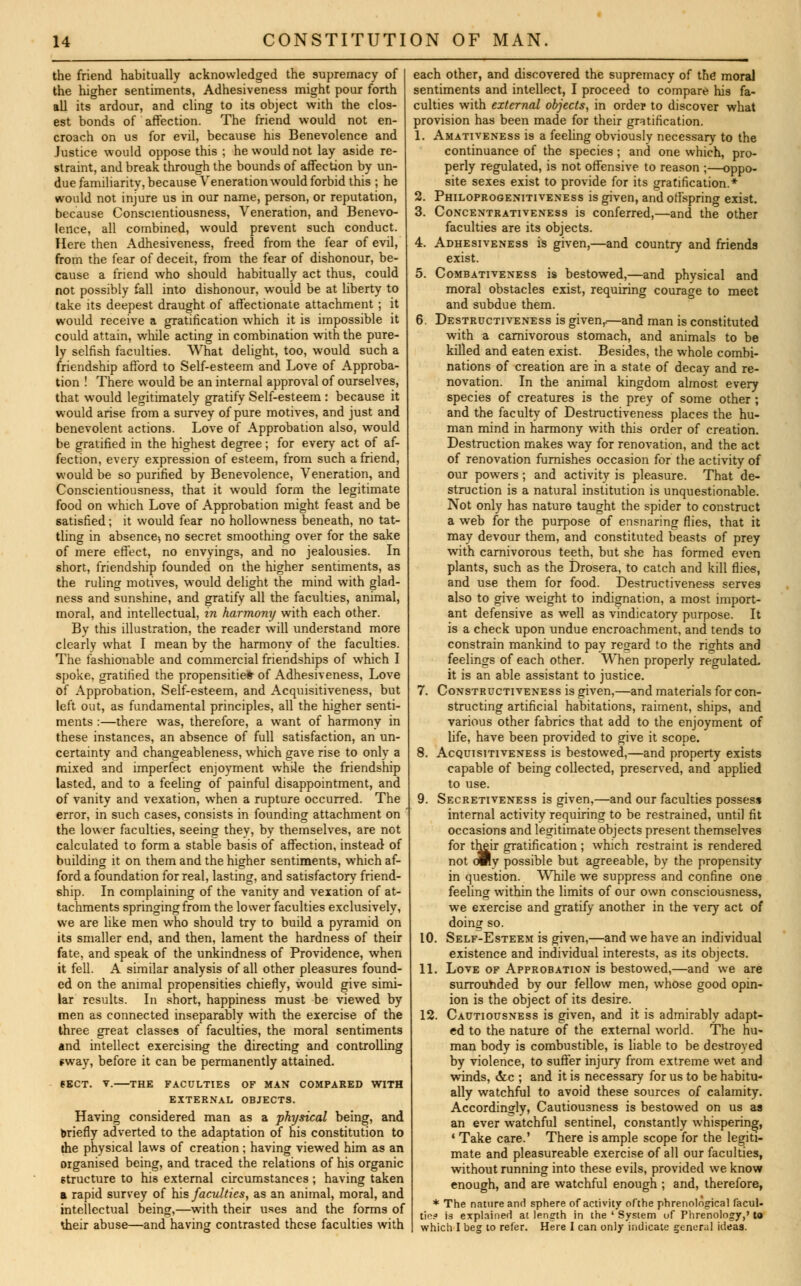 the friend habitually acknowledged the supremacy of the higher sentiments, Adhesiveness might pour forth all its ardour, and cling to its object with the clos- est bonds of affection. The friend would not en- croach on us for evil, because his Benevolence and Justice would oppose this ; he would not lay aside re- straint, and break through the bounds of affection by un- due familiarity, because Veneration would forbid this ; he would not injure us in our name, person, or reputation, because Conscientiousness, Veneration, and Benevo- lence, all combined, would prevent such conduct. Here then Adhesiveness, freed from the fear of evil, from the fear of deceit, from the fear of dishonour, be- cause a friend who should habitually act thus, could not possibly fall into dishonour, would be at liberty to take its deepest draught of affectionate attachment ; it would receive a gratification which it is impossible it could attain, while acting in combination with the pure- ly selfish faculties. What delight, too, would such a friendship afford to Self-esteem and Love of Approba- tion ! There would be an internal approval of ourselves, that would legitimately gratify Self-esteem : because it would arise from a survey of pure motives, and just and benevolent actions. Love of Approbation also, would be gratified in the highest degree; for every act of af- fection, every expression of esteem, from such a friend, would be so purified by Benevolence, Veneration, and Conscientiousness, that it would form the legitimate food on which Love of Approbation might feast and be satisfied; it would fear no hollowness beneath, no tat- tling in absence-, no secret smoothing over for the sake of mere effect, no envyings, and no jealousies. In short, friendship founded on the higher sentiments, as the ruling motives, would delight the mind with glad- ness and sunshine, and gratify all the faculties, animal, moral, and intellectual, in harmony with each other. By this illustration, the reader will understand more clearly what I mean by the harmony of the faculties. The fashionable and commercial friendships of which I spoke, gratified the propensities of Adhesiveness, Love of Approbation, Self-esteem, and Acquisitiveness, but left out, as fundamental principles, all the higher senti- ments :—there was, therefore, a want of harmony in these instances, an absence of full satisfaction, an un- certainty and changeableness, which gave rise to only a mixed and imperfect enjoyment while the friendship lasted, and to a feeling of painful disappointment, and of vanity and vexation, when a rupture occurred. The error, in such cases, consists in founding attachment on the lower faculties, seeing they, by themselves, are not calculated to form a stable basis of affection, instead of building it on them and the higher sentiments, which af- ford a foundation for real, lasting, and satisfactory friend- ship. In complaining of the vanity and vexation of at- tachments springing from the lower faculties exclusively, we are like men who should try to build a pyramid on its smaller end, and then, lament the hardness of their fate, and speak of the unkindness of Providence, when it fell. A similar analysis of all other pleasures found- ed on the animal propensities chiefly, would give simi- lar results. In short, happiness must be viewed by men as connected inseparably with the exercise of the three great classes of faculties, the moral sentiments and intellect exercising the directing and controlling sway, before it can be permanently attained. SECT. V. THE FACULTIES OF MAN COMPARED WITH EXTERNAL OBJECTS. Having considered man as a physical being, and briefly adverted to the adaptation of his constitution to the physical laws of creation ; having viewed him as an organised being, and traced the relations of his organic structure to his external circumstances ; having taken a rapid survey of his faculties, as an animal, moral, and intellectual being,—with their uses and the forms of *heir abuse—and having contrasted these faculties with each other, and discovered the supremacy of the moral sentiments and intellect, I proceed to compare his fa- culties with external objects, in order to discover what provision has been made for their gratification. 1. Amativeness is a feeling obviously necessary to the continuance of the species ; and one which, pro- perly regulated, is not offensive to reason ;—oppo- site sexes exist to provide for its gratification.* 2. Philoprogenitiveness is given, and offspring exist. 3. Concentrativeness is conferred,—and the other faculties are its objects. 4. Adhesiveness is given,—and country and friends exist. 5. Combativeness is bestowed,—and physical and moral obstacles exist, requiring courage to meet and subdue them. 6. Destructiveness is givenr—and man is constituted with a carnivorous stomach, and animals to be killed and eaten exist. Besides, the whole combi- nations of creation are in a state of decay and re- novation. In the animal kingdom almost every species of creatures is the prey of some other ; and the faculty of Destructiveness places the hu- man mind in harmony with this order of creation. Destruction makes way for renovation, and the act of renovation furnishes occasion for the activity of our powers ; and activity is pleasure. That de- struction is a natural institution is unquestionable. Not only has nature taught the spider to construct a web for the purpose of ensnaring flies, that it may devour them, and constituted beasts of prey with carnivorous teeth, but she has formed even plants, such as the Drosera, to catch and kill flies, and use them for food. Destructiveness serves also to give weight to indignation, a most import- ant defensive as well as vindicatory purpose. It is a check upon undue encroachment, and tends to constrain mankind to pay regard to the rights and feelings of each other. When properly regulated. it is an able assistant to justice. 7. Constructiveness is given,—and materials for con- structing artificial habitations, raiment, ships, and various other fabrics that add to the enjoyment of life, have been provided to give it scope. 8. Acquisitiveness is bestowed,—and property exists capable of being collected, preserved, and applied to use. 9. Secretiveness is given,—and our faculties possess internal activity requiring to be restrained, until fit occasions and legitimate objects present themselves for their gratification ; which restraint is rendered not amy possible but agreeable, by the propensity in question. While we suppress and confine one feeling within the limits of our own consciousness, we exercise and gratify another in the very act of doing so. 10. Self-Esteem is given,—and we have an individual existence and individual interests, as its objects. 11. Love of Approbation is bestowed,—and we are surrounded by our fellow men, whose good opin- ion is the object of its desire. 12. Cautiousness is given, and it is admirably adapt- ed to the nature of the external world. The hu- man body is combustible, is liable to be destroyed by violence, to suffer injury from extreme wet and winds, &c ; and it is necessary for us to be habitu- ally watchful to avoid these sources of calamity. Accordingly, Cautiousness is bestowed on us as an ever watchful sentinel, constantly whispering, ' Take care.' There is ample scope for the legiti- mate and pleasureable exercise of all our faculties, without running into these evils, provided we know enough, and are watchful enough ; and, therefore, * The nature and sphere of activity ofthe phrenological facul- ties is explained at length in the ' System of Phrenology,' to which I beg to refer. Here I can only indicate general ideas.