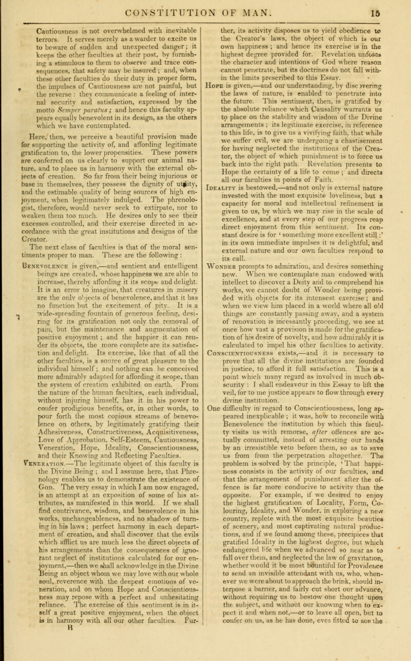 Cautiousness is not overwhelmed with inevitable terrors. It serves merely as a warder to excite us to beware of sudden and unexpected danger; it keeps the other faculties at their post, by furnish- ing a stimulous to them to observe and trace con- sequences, that safety may be insured ; and, when these other faculties do their duty in proper form, F the impulses of Cautiousness are not painful, but the reverse : they communicate a feeling of inter- nal security and satisfaction, expressed by the motto Semper paratus ; and hence this faculty ap- pears equally benevolent in its design, as the others which we have contemplated. Here, then, we perceive a beautiful provision made for supporting the activity of, and affording legitimate gratification to, the lower propensities. These powers are conferred on us clearly to support our animal na- ture, and to place us in harmony with the external ob- jects of creation. So far from their being injurious or base in themselves, they possess the dignity of utility, and the estimable quality of being sources of high en- joyment, when legitimately indulged. The phrenolo- gist, therefore, would never seek to extirpate, nor to weaken them too much. He desires only to see their excesse-s controlled, and their exercise directed in ac- cordance with the great institutions and designs of the Creator. The next class of faculties is that of the moral sen- timents proper to man. These are the following : Benevolence is given,—and sentient and entelligent beings are created, whose happiness we are able to increase, thereby affording it its scope and delight. It is an error to imagine, that creatures in misery are the only objects of benevolence, and that it has no function but the excitement of pity. It is a wide-spreading fountain of generous feeling, desi- ring for its gratification not only the removal of pam, but the maintenance and augmentation of positive enjoyment ; and the happier it can ren- der its objects, the more complete are its satisfac- tion and delight. Its exercise, like that of all the other faculties, is a source of great pleasure to the individual himself; and nothing can be conceived more admirably adapted for affording it scope, than the system of creation exhibited on earth. From the nature of the human faculties, each individual, without injuring himself, has it in his power to confer prodigious benefits, or, in other words, to pour forth the most copious streams of benevo- lence on others, bv legitimately gratifying their Adhesiveness, Constructiveness, Acquisitiveness, Love of Approbation, Self-Esteem, Cautiousness, Veneration, Hope, Ideality, Conscientiousness, and their Knowing and Reflecting Faculties. Veneration.—The legitimate object of this faculty is the Divine Being ; and I assume here, that Phre- nology enables us to demonstrate the existence of God. The very essay in which I am now engaged, is an attempt at an exposition of some of his at- tributes, as manifested in this world. If we shall find contrivance, wisdom, and benevolence in his works, unchangeableness, and no shadow of turn- ing in his laws ; perfect harmony in each depart- ment of creation, and shall discover that the evils which afflict us are much less the direct objects of his arrangements than the consequences of igno- rant neglect of institutions calculated for our en- joyment,—then we shall acknowledge in the Divine Being an object whom we may love with our whole soul, reverence with the deepest emotions of ve- neration, and on whom Hope and Conscientious- ness may repose with a perfect and unhesitating reliance. The exercise of this sentiment is in it- self a great positive enjoyment, when the object is in harmony with all our other faculties. Fur- ther, its activity disposes us to yield obedience to the Creator's laws, the object of which is our own happiness ; and hence its exercise is in the highest degree provided for. Revelation unfoins the character and intentions of God where reason cannot penetrate, but its doctrines do not fall with- in the limits prescribed to this Essay. Hope is given,—and our understanding, by disc jvering the laws of nature, is enabled to penetrate into the future. This sentiment, then, is gratified by the absolute reliance which Causality warrants ua to place on the stability and wisdom of the Divine arrangements ; its legitimate exercise, in reference to this life, is to give us a vivifying faith, that while we suffer evil, we are undergoing a chastisement for having neglected the institutions of the Crea- tor, the object of which punishment is to force us back into the right path. Revelation presents to Hope the certainty of a life to come ; and directs all our faculties in points of Faith. Ideality is bestowed.—and not onlv is external nature invested with the most exquisite loveliness, but a capacity for moral and intellectual refinement is given to us, by which we may rise in the scale of excellence, and at every step of our progress reap direct enjoyment from this sentiment. Its con- stant desire is for ■ something more excellent still:' in its own immediate impulses it is delightful, and external nature and our own faculties respond to its call. Wonder prompts to admiration, and desires something new. When we contemplate man endowed with intellect to discover a Deity and to comprehend his works, we cannot doubt of Wonder being provi- ded with objects for its intensest exercise ; and when we view him placed in a world where all o'd things are constantly passing away, and a system of renovation is incessantly proceeding, we see at once how vast a provision is made for the gratifica- tion of his desire of novelty, and how admirably it is calculated to impel his other faculties to activity. Conscientiousness exists,—and it is necessary to prove that all the divine institutions are founded in justice, to afford it full satisfaction. This is a point which many regard as involved in much ob- scurity : I shall endeavour in this Essay to lift the veil, for to me justice appears to flow through every divine institution. One difficulty in regard to Conscientiousness, long ap- peared inexplicable ; it was, how to reconcile with Benevolence the institution by which this facul- ty visits us with remorse, after offences are ac- tually committed, instead of arresting our hands by an irresistible veto before them, so as to save us from from the perpetration altogether. The problem is-solved by the principle, 'That happi- ness consists in the activity of our faculties, and that the arrangement of punishment after the of- fence is far more conducive to activity than the opposite. For example, if we desired to enjoy the highest gratification of Locality, Form, Co- louring, Ideality, and Wonder, in exploring a new country, replete with the most exquisite beauties of scenery, and most captivating natural produc- tions, and if we found among these, precipices that gratified Ideality in the highest degree, but which endangered life when we advanced so near as to fall over them, and neglected the law of gravitation, whether would it be most bountiful for Providence to send an invisible attendant with us, who, when- ever we were about to approach the brink, should in- terpose a barrier, and fairly cut short our advance, without requiring us to bestow one thought upon the subject, and without our knowing when to ex- pect it and when not.—or to leave all open, but to confer on us, as he has done, eves fitted to see the