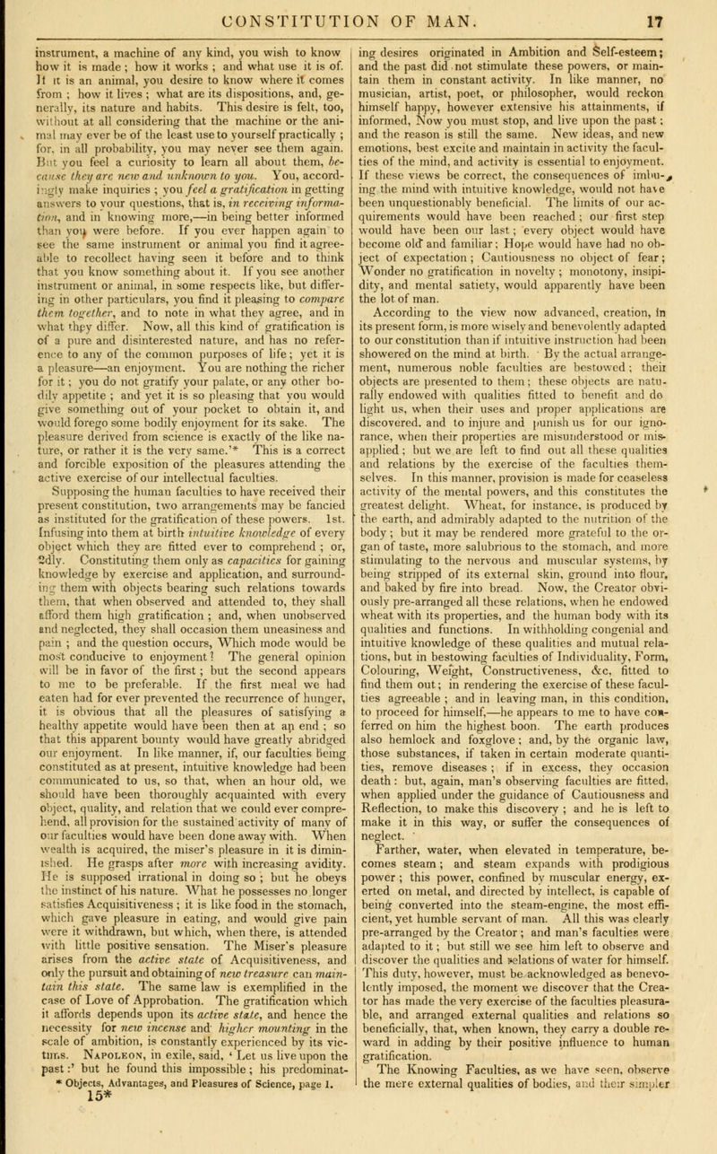 instrument, a machine of any kind, you wish to know how it is made ; how it works ; and what use it is of. It it is an animal, you desire to know where it comes from ; how it lives ; what are its dispositions, and, ge- nerally, its nature and habits. This desire is felt, too, without at all considering that the machine or the ani- mal may ever be of the least use to yourself practically ; for, in all probability, you may never see them again. But you feel a curiosity to learn all about them, be- cause they are new and unknown to you. You, accord- ingly make inquiries ; you feel a gratification in getting answers to vour questions, that is, in receiving informa- tion, and in knowing more,—in being better informed than you, were before. If you ever happen again to see the same instrument or animal you find it agree- able to recollect having seen it before and to think that you know something about it. If you see another instrument or animal, in some respects like, but differ- ing in other particulars, you find it pleasing to compare them together, and to note in what they agree, and in what they differ. Now, all this kind of gratification is of a pure and disinterested nature, and has no refer- ence to any of the common purposes of life; yet it is a pleasure—an enjoyment. You are nothing the richer for it; you do not gratify your palate, or any other bo- dily appetite ; and yet it is so pleasing that you would give something out of your pocket to obtain it, and would forego some bodily enjoyment for its sake. The pleasure derived from science is exactly of the like na- ture, or rather it is the very same.'* This is a correct and forcible exposition of the pleasures attending the active exercise of our intellectual faculties. Supposing the human faculties to have received their present constitution, two arrangements may be fancied as instituted for the gratification of these powers. 1st. Infusing into them at birth intuitive knowledge of every object which they are fitted ever to comprehend ; or, 2dly. Constituting them only as capacities for gaining knowledge by exercise and application, and surround- ing them with objects bearing such relations towards them, that when observed and attended to, they shall afford them high gratification ; and, when unobserved and neglected, they shall occasion them uneasiness and pain ; and the question occurs, Which mode would be most conducive to enjoyment 1 The general opinion will be in favor of the first; but the second appears to me to be preferable. If the first meal we had eaten had for ever prevented the recurrence of hunger, it is obvious that all the pleasures of satisfying a healthy appetite would have been then at an end ; so that this apparent bounty would have greatly abridged our enjoyment. In like manner, if, our faculties being constituted as at present, intuitive knowledge had been communicated to us, so that, when an hour old, we should have been thoroughly acquainted with every object, quality, and relation that we could ever compre- hend, all provision for the sustained activity of many of our faculties would have been done away with. When wealth is acquired, the miser's pleasure in it is dimin- ished. He grasps after more with increasing avidity. He is supposed irrational in doing so ; but he obeys the instinct of his nature. What, he possesses no.longer satisfies Acquisitiveness ; it is like food in the stomach, which gave pleasure in eating, and would give pain were it withdrawn, but which, when there, is attended with little positive sensation. The Miser's pleasure arises from the active state of Acquisitiveness, and only the pursuit and obtaining of new treasure can main- tain this state. The same law is exemplified in the case of Love of Approbation. The gratification which it affords depends upon its active state, and hence the necessity for new incense and higher mounting in the scale of ambition, is constantly experienced by its vic- tims. Napoleon, in exile, said, ' Let us live upon the past:' but he found this impossible ; his predominat- * Objects, Advantages, and Pleasures of Science, page 1. 15* ing desires originated in Ambition and Self-esteem; and the past did not stimulate these powers, or main- tain them in constant activity. In like manner, no musician, artist, poet, or philosopher, would reckon himself happy, however extensive his attainments, if informed, Now you must stop, and live upon the past; and the reason is still the same. New ideas, and new emotions, best excite and maintain in activity the facul- ties of the mind, and activity is essential to enjoyment. If these views be correct, the consequences of imbu-^ ing the mind with intuitive knowledge, would not have been unquestionably beneficial. The limits of our ac- quirements would have been reached ; our first step would have been our last; every object would have become old and familiar; Hope would have had no ob- ject of expectation ; Cautiousness no object of fear; Wonder no gratification in novelty ; monotony, insipi- dity, and mental satiety, would apparently have been the lot of man. According to the view now advanced, creation, in its present form, is more wisely and benevolently adapted to our constitution than if intuitive instruction had been showered on the mind at birth. ■ By the actual arrange- ment, numerous noble faculties are bestowed ; then- objects are presented to them; these objects are natu- rally endowed with qualities fitted to benefit and do light us, when their uses and proper applications are discovered, and to injure and punish us for our igno- rance, when their properties are misunderstood or mis- applied ; but we are left to find out all these qualities and relations by the exercise of the faculties them- selves. In this manner, provision is made for ceaseless activity of the mental powers, and this constitutes the greatest delight. Wheat, for instance, is produced by the earth, and admirably adapted to the nutrition of the body; but it may be rendered more grateful to the or- gan of taste, more salubrious to the stomach, and more stimulating to the nervous and muscular systems, by being stripped of its external skin, ground into flour, and baked by fire into bread. Now, the Creator obvi- ously pre-arranged all these relations, when he endowed wheat with its properties, and the human body with its qualities and functions. In withholding congenial and intuitive knowledge of these qualities and mutual rela- tions, but in bestowing faculties of Individuality, Form, Colouring, Weight, Constructiveness, &c, fitted to find them out; in rendering the exercise of these facul- ties agreeable ; and in leaving man, in this condition, to proceed for himself,—he appears to me to have con- ferred on him the highest boon. The earth produces also hemlock and foxglove ; and, by the organic law, those substances, if taken in certain moderate quanti- ties, remove diseases ; if in excess, they occasion death : but, again, man's observing faculties are fitted, when applied under the guidance of Cautiousness and Reflection, to make this discovery ; and he is left to make it in this way, or suffer the consequences of neglect. ' Farther, water, when elevated in temperature, be- comes steam; and steam expands with prodigious power ; this power, confined by muscular energy, ex- erted on metal, and directed by intellect, is capable of being converted into the steam-engine, the most effi- cient, yet humble servant of man. All this was clearly pre-arranged by the Creator; and man's faculties were adapted to it; but still we see him left to observe and discover the qualities and relations of water for himself. This duty, however, must be acknowledged as benevo- lently imposed, the moment we discover that the Crea- tor has made the very exercise of the faculties pleasura- ble, and arranged external qualities and relations so beneficially, that, when known, they carry a double re- ward in adding by their positive influence to human gratification. The Knowing Faculties, as we have seen, observe the mere external qualities of bodies, and their simpler