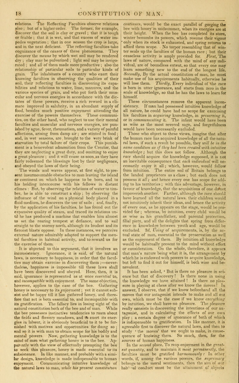 relations. The Reflecting Faculties observe relations also ; but of a higher order. The former, for example, discover that the soil is clay or gravel ; that it is tough or friable ; that it is wet, and that excess of water im- pedes vegetation ; that in one season the crop is large, and in the next deficient. The reflecting faculties take cognizance of the causes of these phenomena. They discover the means by which wet soil may be rendered dry ; clay may be pulverized ; light soil may be invigo- rated ; and all of them made more productive ; also the relationship of particular soils to particular kinds of grain. The inhabitants of a country who exert their knowing faculties in observing the qualities of their soil, their reflecting faculties in discovering its capa- bilities and relations to water, lime, manures, and the various species of grain, and who put forth their mus- cular and nervous energies in accordance with the dic- tates of these powers, receive a rich reward in a cli- mate improved in salubrity, in an abundant supply of food, besides much positive enjoyment attending the exercise of the powers themselves. Those communi- ties, on the other hand, who neglect to use their mental faculties and muscular and nervous energies, are pun- ished by ague, fever, rheumatism, and a variety of painful affections, arising from damp air ; are stinted in food ; and, in wet seasons, are brought to the very brink of starvation by total failure of their crops. This punish- ment is a benevolent admonition from the Creator, that they are neglecting a great duty, and omitting to enjoy a great pleasure ; and it will cease as soon,as they have fairly redeemed the blessings lost by their negligence, and obeyed the laws of their being. The winds and waves appear, at first sight, to pre- sent insurmountable obstacles to man leaving the island or continent on which he happens to be born, and to his holding intercourse with his fellows in distant climes : But, by observing the relations of water to tim- ber, he is able to construct a ship ; by observing the influence of the wind on a physical body placed in a fluid medium, he discovers the use of sails ; and, finally, by the application of his faculties, he has found out the expansive quality of steam, and traced its relations un- til he has produced a machine that enables him almost to set the roaring tempest at defiance, and to sail straight to the stormy north, although its loudest and its fiercest blasts oppose. In these instances, we perceive external nature admirably adapted to support the men- tal faculties in habitual activity, and to reward us for the exercise of them. It is objected to this argument, that it involves an inconsistency. Ignorance, it is said, of the natural laws, is necessary to happiness, in order that the facul- ties may obtain exercise in discovering them ;—never- theless, happiness is impossible till these laws shall have been discovered and obeyed. Here, then, it is said, ignorance is represented as at once essential to, and incompatible with enjoyment. The same objection, however, applies to the case of the bee. Gathering honey is necessary to its^njoyment; yet it cannot sub- sist and be happy till it has gathered honey, and there- fore that act is botn essential to, and incompatible with its gratification. The fallacy lies in losing sight of the natural constitution both of the bee and of man. While the bee possesses instinctive tendencies to roam about the fieids and flowery meadows, and tt> exert its ener- gies in labour, it is obviously beneficial to it to be fur- nished with motives and opportunities for doing so ; and so it is with man to obtain scope for his bodily and mental powers. Now, gathering knowledge is to the mind of man what gathering honev is to the bee. Ap- parently with the view of effectually prompting the bee to seek this pleasure, honey is made essential to its subsistence. In like manner, and probably with a simi- lar design, knowledge is made indispensable to human enjoyment. Communicating intuitive knowledge of J the natural laws to man, while his present constitution continues, would be the exact parallel of gorging the bee with honey'in midsummer, when its energies are at their height. When the bee has completed its store, winter benumbs its powers, which resume their vigour * only when its stock is exhausted, and spring returns to afford them scope. No torpor resembling that of win- ter seals up the faculties of the human race ; but their ceaseless activity is amply provided for. First, The laws of nature, compared with the mind of any indi- vidual, are of boundless extent, so that every one may learn something new to the end of the longest life. Secondly, By the actual constitution of man, he must make use of his acquirements habitually, otherwise he will lose them. Thirdly, Every individual of the race is born in utter ignorance, and starts from zero in the scale of knowledge, so that he has the laws to learn for himself. These circumstances remove the apparent incon- sistency. If man had possessed intuitive knowledge of all nature, he could have had no scope for exercisincr his faculties in acquiring knowledge, in preserving it, or in communicating it. The infant would have been as wise as the most revered sage, and forgetfulness would have been necessarily excluded. Those who object to these views, imagine that after the human race has acquired knowledge of all the natu- ral laws, if such a result be possible, they will be in the same condition as if they had been created with intuitive knowledge ; but this does not follow. Although the race should acquire the knowledge supposed, it is not an inevitable consequence that each individual will ne- cessarily enjoy it all; which, however, would follow from intuition. The entire soil of Britain belongs to the landed proprietors as a class ; but each does not possess it all; and hence every one has scope for add- ing to his territories ; with this advantage, however, m favour of knowledge, that the acquisitions of one do*not impoverish another. Farther, although the race should have learned all the natural laws, their children would not intuitively inherit their ideas, and hence the activity of every one, as he appears on the stage, would be pro- vided for ; whereas, by intuition, every child would be as wise a& his grandfather, and parental protection, filial piety, and all the delights that spring from differ- ence in knowledge between youth and age, would be excluded. 3d, Using of acquirements, is, by the ac- tual state of man, essential to the preservation as well as the enjoyment of them. By intuition all knowledge would be habitually present to the mind without effort or consideration. On the whole, therefore, it appears that man's nature being what it is, the arrangement, by which he is endowed with powers to acquire knowledge, but left to find it out for himself, is both wise and be- nevolent. It has been asked, ' But is there no pleasure in sci- ence but that of discovery 1 Is there none in using the knowledge we have attained 1 Is there no plea- sure in playing at chess after we know the moves ! In answer, I observe, that if we know beforehand all the moves that our antagonist intends to make and all our own, which must be the case if we know every'h;n<j by intuition, we shall have no pleasure. The pleasure really consists in discovering the intentions of our an- tagonist, and in calculating the effects of our own play ; a certain degree of ignorance of both of which is indispensable to gratification. In like manner, it is agreeable first to discover the natural laws, and then to study ' the moves' that we ought to make, in conse- quence of knowing them. So much, then, for the sources of human happiness. In the second place, To reap enjoyment in the crreat.- est quantity, and to maintain it most permanently, the faculties must be gratified harmoniously: In other words, if, among the various powers, the supremacy belongs to the moral sentiments, then the aim of cir hab;' ial conduct must be the attainment of objects