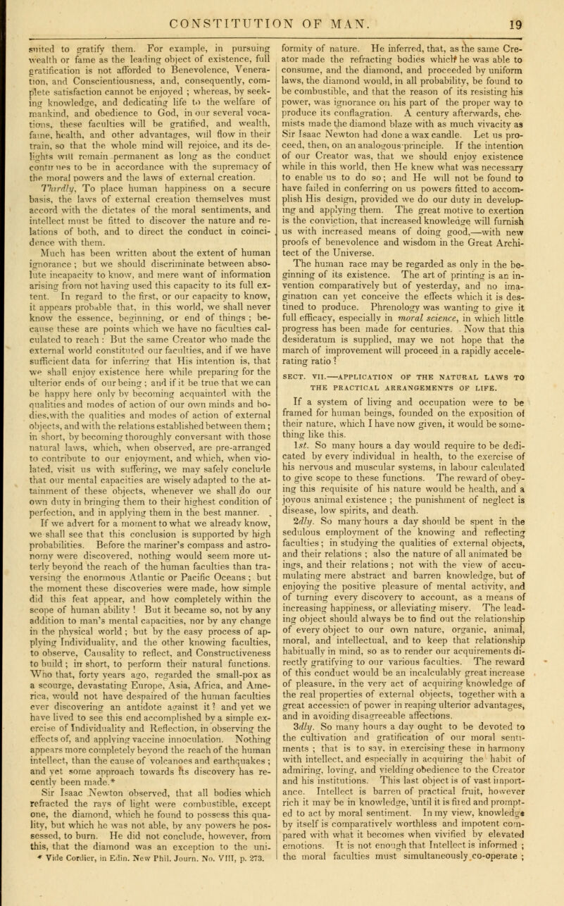 suited to gratify them. For example, in pursuing wealth or fame as the leading object of existence, full gratification is not afforded to Benevolence, Venera- tion, and Conscientiousness, and, consequently, com- plete satisfaction cannot be enjoyed ; whereas, by seek- ing knowledge, and dedicating life to the welfare of mankind, and obedience to God, in our several voca- tions, these faculties will be gratified, and wealth, fame, health, and other advantages, will flow in their train, so that the whole mind will rejoice, and its de- lights will remain permanent as long as the conduct contir ups to be in accordance with the supremacy of the moral powers and the laws of external creation. Thirdly, To place human happiness on a secure basis, the laws of external creation themselves must accord with the dictates of the moral sentiments, and intellect must be fitted to discover the nature and re- lations of both, and to direct the conduct in coinci- dence with them. Much has been written about the extent of human ignorance ; but we should discriminate between abso- lute incapacity to know, and mere want of information arising from not having used this capacity to its full ex- tent. In regard to the first, or our capacity to know, it appears probable that, in this world, we shall never know the essence, beginning, or end of things ; be- cause these are points which we have no faculties cal- culated to reach : But the same Creator who made the external world constituted our faculties, and if we have sufficient data for inferring that His intention is, that we shall enjov existence here while preparing for the ulterior ends of our being ; and if it be true that we can be happy here onlv bv becoming acquainted with the qualities and modes of action of our own minds and bo- dies,with the qualities and modes of action of external objects, and with the relations established between them ; in short, by becoming thoroughly conversant with those natural laws, which, when observed, are pre-arranged to contribute to our enjovment, and which, when vio- lated, visit us with suffering, we may safely conclude that our mental capacities are wisely adapted to the at- tainment of these objects, whenever we shall do our own duty in bringing them to their highest condition of perfection, and in applying thern in the best manner. . If we advert for a moment to what we already know, we shall see that this conclusion is supported by high probabilities. Before the mariner's compass and astro- nomy were discovered, nothing would seem more ut- terly beyond the reach of the human faculties than tra- versing the enormous Atlantic or Pacific Oceans; but the moment these discoveries were made, how simple did this feat appear, and how completely within the scope of human ability ! But it became so, not by any addition to man's mental capacities, nor by any change in the physical world; but by the easy process of ap- plying Individuality, and the other knowing faculties, to observe, Causality to reflect, and Constructiveness to build; in short, to perform their natural functions. Who that, forty years ago, regarded the small-pox as a scourge, devastating Europe, Asia, Africa, and Ame- rica, would not have despaired of the human faculties ever discovering an antidote against it 1 and yet we have lived to see this end accomplished by a simple ex- ercise of Individuality and Reflection, in observing the effects of, and applying vaccine innoculation. Nothing appears more completely beyond the reach of the human intellect, than the cause of volcanoes and earthquakes ; and yet some approach towards Its discovery has re- centlv been made.* Sir Isaac Newton observed, that all bodies which refracted the rays of light were combustible, except one, the diamond, which he found to possess this qua- lity, but which he was not able, bv anv powers he pos- sessed, to burn. He did not conclude, however, from this, that the diamond was an exception to the uni- * Vide Corclier, in Erfin. New Phil. Journ. No. VIII, p. 273. formity of nature. He inferred, that, as the same Cre- ator made the refracting bodies which* he was able to consume, and the diamond, and proceeded by uniform laws, the diamond would, in all probability, be found to be combustible, and that the reason of its resisting his power, was ignorance on his part of the proper way to produce its conflagration. A century aftenvards, che- mists made the diamond blaze with as much vivacity as Sir Isaac Newton had done a wax candle. Let us pro- ceed, then, on an analo^o-us-principle. If the intention of our Creator was, that we should enjoy existence while in this world, then He knew what was necessary to enable us to do so; and He wdl not be found to have failed in conferring on us powers fitted to accom- plish His design, provided we do our duty in develop- ing and applying them. The great motive to exertion is the conviction, that increased knowledge will furnish us with increased means of doing good,—with new proofs of benevolence and wisdom in the Great Archi- tect of the Universe. The human race may be regarded as only in the be- ginning of its existence. The art of printing is an in- vention comparatively but of yesterday, and no ima- gination can yet conceive the effects which it is des- tined to produce. Phrenology was wanting to give it full efficacy, especially in moral science, in which little progress has been made for centuries. Now that this desideratum is supplied, may we not hope that the march of improvement will proceed in a rapidly accele- rating ratio? SECT. VII. APPLICATION OF THE NATURAL LAWS TO THE PRACTICAL ARRANGEMENTS OF LIFE. If a system of living and occupation were to be framed for human beings, founded on the exposition of their nature, which I have now given, it would be some- thing like this. 1st. So many hours a day would require to be dedi- cated bv every individual in health, to the exercise of his nervous and muscular systems, in labour calculated to give scope to these functions. The reward of obey- ing this requisite of his nature would be health, and a joyous animal existence ; the punishment of neglect is disease, low spirits, and death. lily. So many hours a day should be spent in the sedulous employment of the knowing and reflecting faculties; in studying the qualities of external objects, and their relations ; also the nature of all animated be ings, and their relations ; not with the view of accu- mulating mere abstract and barren knowledge, but of enjoying the positive pleasure of mental activity, and of turning every discovery to account, as a means of increasing happiness, or alleviating miserv. The lead- ing object should always be to find out the relationship of every object to our own nature, organic, animal, moral, and intellectual, and to keep that relationship habitually in mind, so as to render our acquirements di- rectly gratifying to our various faculties. The reward of this conduct would be an incalculably great increase of pleasure, in the very act of acquiring knowledge of the real properties of external objects, together with a great accession of power in reaping ulterior advantages, and in avoiding disagreeable affections. 3dly. So many hours a day ought to be devoted to the cultivation and gratification of our moral senti- ments ; that is to say, in exercising these in harmony with intellect, and especially in acquiring the habit of admiring, loving, and yielding obedience to the Creator and his institutions. This last object is of vast import- ance. Intellect is barren of practical fruit, however rich it may be in knowledge, until it is filed and prompt- ed to act by moral sentiment. In my view, knowledg* by itself is comparatively worthless and impotent com- pared with what it becomes when vivified by elevated emotions. It is not enough that Intellect is informed ; the moral faculties must simultaneously co-opetate ;