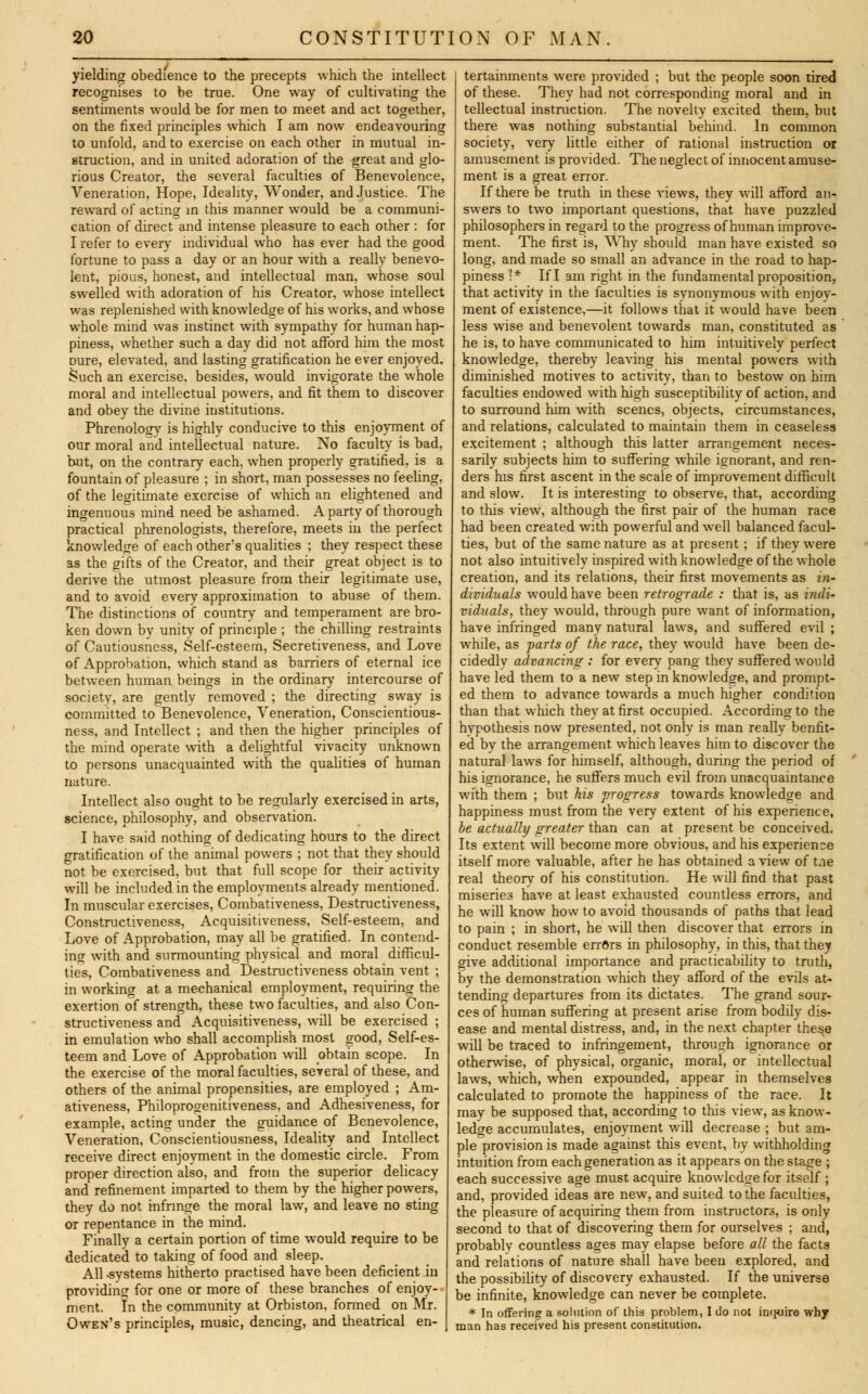 yielding obedience to the precepts which the intellect recognises to be true. One way of cultivating the sentiments would be for men to meet and act together, on the fixed principles which I am now endeavouring to unfold, and to exercise on each other in mutual in- struction, and in united adoration of the great and glo- rious Creator, the several faculties of Benevolence, Veneration, Hope, Ideality, Wonder, and Justice. The reward of acting in this manner would be a communi- cation of direct and intense pleasure to each other : for I refer to every individual who has ever had the good fortune to pass a day or an hour with a really benevo- lent, pious, honest, and intellectual man, whose soul swelled with adoration of his Creator, whose intellect was replenished with knowledge of his works, and whose whole mind was instinct with sympathy for human hap- piness, whether such a day did not afford him the most cure, elevated, and lasting gratification he ever enjoyed. Such an exercise, besides, would invigorate the whole moral and intellectual powers, and fit them to discover and obey the divine institutions. Phrenology is highly conducive to this enjoyment of our moral and intellectual nature. No faculty is bad, but, on the contrary each, when properly gratified, is a fountain of pleasure ; in short, man possesses no feeling, of the legitimate exercise of which an elightened and ingenuous mind need be ashamed. A party of thorough practical phrenologists, therefore, meets in the perfect knowledge of each other's qualities ; they respect these as the gifts of the Creator, and their great object is to derive the utmost pleasure from their legitimate use, and to avoid every approximation to abuse of them. The distinctions of country and temperament are bro- ken down by unity of principle ; the chilling restraints of Cautiousness, Self-esteem, Secretiveness, and Love of Approbation, which stand as barriers of eternal ice between human beings in the ordinary intercourse of society, are gentlv removed ; the directing sway is committed to Benevolence, Veneration, Conscientious- ness, and Intellect ; and then the higher principles of the mind operate with a delightful vivacity unknown to persons unacquainted with the qualities of human nature. Intellect also ought to be regularly exercised in arts, science, philosophy, and observation. I have said nothing of dedicating hours to the direct gratification of the animal powers ; not that they should not be exercised, but that full scope for their activity will be included in the employments already mentioned. In muscular exercises, Combativeness, Destructiveness, Constructiveness, Acquisitiveness, Self-esteem, and Love of Approbation, may all be gratified. In contend- ing with and surmounting physical and moral difficul- ties, Combativeness and Destructiveness obtain vent ; in working at a mechanical employment, requiring the exertion of strength, these two faculties, and also Con- structiveness and Acquisitiveness, will be exercised ; in emulation who shall accomplish most good, Self-es- teem and Love of Approbation will obtain scope. In the exercise of the moral faculties, several of these, and others of the animal propensities, are employed ; Am- ativeness, Philoprogenitiveness, and Adhesiveness, for example, acting under the guidance of Benevolence, Veneration, Conscientiousness, Ideality and Intellect receive direct enjoyment in the domestic circle. From proper direction also, and from the superior delicacy and refinement imparted to them by the higher powers, they do not infringe the moral law, and leave no sting or repentance in the mind. Finally a certain portion of time would require to be dedicated to taking of food and sleep. All -systems hitherto practised have been deficient in providincr for one or more of these branches of enjoy- ment, fn the community at Orbiston, formed on Mr. Owen's principles, music, dancing, and theatrical en- tertainments were provided ; but the people soon tired of these. They had not corresponding moral and in tellectual instruction. The novelty excited them, but there was nothing substantial behind. In common society, very little either of rational instruction or amusement is provided. The neglect of innocent amuse- ment is a great error. If there be truth in these views, they will afford an- swers to two important questions, that have puzzled philosophers in regard to the progress of human improve- ment. The first is, Why should man have existed so long, and made so small an advance in the road to hap- piness ?* If I am right in the fundamental proposition, that activity in the faculties is synonymous with enjoy- ment of existence,—it follows that it would have been less w7ise and benevolent towards man, constituted as he is, to have communicated to him intuitively perfect knowledge, thereby leaving his mental powers with diminished motives to activity, than to bestow on him faculties endowed with high susceptibility of action, and to surround him with scenes, objects, circumstances, and relations, calculated to maintain them in ceaseless excitement ; although this latter arrangement neces- sarily subjects him to suffering while ignorant, and ren- ders his first ascent in the scale of improvement difficult and slow. It is interesting to observe, that, according to this view, although the first pair of the human race had been created with powerful and well balanced facul- ties, but of the same nature as at present; if they were not also intuitively inspired with knowledge of the whole creation, and its relations, their first movements as in- dividuals would have been retrograde : that is, as indi- viduals, they would, through pure want of information, have infringed many natural laws, and suffered evil ; while, as farts of the race, they would have been de- cidedly advancing : for every pang they suffered would have led them to a new step in knowledge, and prompt- ed them to advance towards a much higher condition than that which they at first occupied. According to the hvpothesis now presented, not only is man really benfit- ed by the arrangement which leaves him to discover the natural laws for himself, although, during the period of his ignorance, he suffers much evil fromunacquaintance with them ; but his progress towards knowledge and happiness must from the very extent of his experience, be actually greater than can at present be conceived. Its extent will become more obvious, and his experience itself more valuable, after he has obtained a view of Lie real theory of his constitution. He will find that past miseries have at least exhausted countless errors, and he will know how to avoid thousands of paths that lead to pain ; in short, he will then discover that errors in conduct resemble errors in philosophy, in this, that they give additional importance and practicability to truth, by the demonstration which they afford of the evils at- tending departures from its dictates. The grand sour- ces of human suffering at present arise from bodily dis- ease and mental distress, and, in the next chapter thes^e will be traced to infringement, through ignorance or otherwise, of physical, organic, moral, or intellectual laws, which, when expounded, appear in themselves calculated to promote the happiness of the race. It may be supposed that, according to this view, as know- ledge accumulates, enjoyment will decrease; but am- ple provision is made against this event, by withholding intuition from each generation as it appears on the stage ; each successive age must acquire knowledge for itself ; and, provided ideas are new, and suited to the faculties, the pleasure of acquiring them from instructors, is only second to that of discovering them for ourselves ; and, probablv countless ages may elapse before all the facts and relations of nature shall have been explored, and the possibility of discovery exhausted. If the universe be infinite, knowledge can never be complete. * In offering: a solution of this problem, I do not in<fuire why man has received his present constitution.