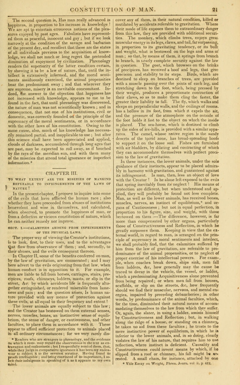 The second question is, Has man really advanced in happiness, in proportion to his increase in knowledge 1 We are apt to entertain erroneous notions of the plea- sures enjoyed by past ages. Fabulists have represent- ed them as peaceful, innocent and gay ; but if we look narrowly at the condition of the savage and barbarian of the present day, and recollect that these are the states of all individuals previous to the acquisition of know- ledge, we shall not much or long regret the pretended diminution of enjoyment by civilization. Phrenology renders the superiority of the latter condition certain, by showing it to be a law of nature, that, until the in- tellect is extensively informed, and the moral senti- ments assiduously exercised, the animal propensities bear the predominant sway ; and that wherever they are supreme, misery is an inevitable concomitant. In- deed, the answer to the objection that happiness has not increased with knowledge, appears to me to be found in the fact, that until phrenology was discovered, the nature of man was not scientifically known ; and in consequence, that not one of his institutions, civil or domestic, was correctly founded orf the principle of the supremacy of the moral sentiments, or in accordance with the other laws of his constitution. Owing to the same cause, also, much of his knowledge has necessa- rily remained partial, and inapplicable to use ; but after this science shall have been appreciated and applied, clouds of darkness, accumulated through long ages that are past, may be expected to roll away, as if touched by the rays of the meridian sun, and with them many of the miseries that attend total ignorance or imperfect information.* CHAPTER III. TO WHAT EXTENT ARE THE MISERIES OF MANKIND THE LAWS OF REFERABLE TO INFRINGEMENTS f NATURE 1 In the present chapter, I propose to inquire into some of the evils that have afflicted the human race ; also whether they have proceeded from abuses of institutions benevolent and wise in themselves, and calculated, when observed, to promote the happiness of man, or from a defective or vicious constitution of nature, which he can neither remedy nor improve. SECT. I. CALAMITIES ARISING FROM INFRINGEMENTS OF THE PHYSICAL LAWS. The proper way of viewing the Creator's institutions, is to look, first, to their uses, and to the advantages that flow from observance of them; and, secondly, to their abuses, and the evils consequent thereon. In Chapter II, some of the benefits conferred on man, by the law of gravitation, are enumerated; and I may here advert to the evils originating from that law, when human conduct is in opposition to it. For example, men are liable to fall from horses, carriages, stairs, pre- cipices, roofs, chimneys, ladders, masts, or slip in the street, &c. by which accidents life is frequently alto- gether extinguished, or rendered miserable from lame- ness and pain ; and the question arises, Is human na- ture provided with any means of protection against these evils, at all equal to their frequency and extent ] The lower animals are equally subject to this law; and the Creator has bestowed on them external senses, nerves, muscles, bones, an instinctive sense of equili- brium, the sense of danger, or cautiousness, and other faculties, to place them in accordance with it. These appear to afford sufficient protection to animals placed in all ordinary circumstances ; for we very rarely dis- * Readers who are strangers to phrenology, and the evidence on which it rests, may regard the observations in the text as ex- travagant and enthusiastic ; but I respectfully remind them, that, while they judge in comparative ignorance it has been my endea- vour to subject it to the severest scrutiny. Having found its f»roofs irrefragable ; and being convinced of its importance, I so- icit their indulgence in speaking of it as it appears to my own mind. cover any of them, in their natural condition, killed or mutilated by accidents referable to gravitation. Where their mode of life exposes them to extraordinary danger from this law, they are provided with additional securi- ties. The monkey, which climbs trees, enjoys great muscular energy in its legs, claws, and tail, far surpassing, in proportion to its gravitating tendency, or its bulk and weight, what is bestowed on the legs and arms of man ; so that, by means of them, it springs from branch to branch, in nearly complete security against the law in question. The goat, which browses on the brinks of precipices, has received a hoof and legs, that give precision and stability to its steps. Birds, which are destined to sleep on branches of trees, are provided with a muscle passing over the joints of each leg, and stretching down to the foot, which, being pressed by their weight, produces a proportionate contraction of their claws, so as to make them cling the faster, the greater their liability to fall. The fly, which walks and sleeps on perpendicular walls, and the ceilings of rooms, has a hollow in its foot, from which it expels the air, and the pressure of the atmosphere on the outside of the foot, holds it fast to the object on which the inside is placed. The sea-horse, which is destined to climb up the sides of ice-hills, is provided with a similar appa- ratus. The camel, whose native region is the sandy deserts of the torrid zone, has broad-spreading hoofs to support it on the loose soil. Fishes are furnished with air bladders, by dilating and contracting of which they can accommodate themselves with perfect preci- sion to the law of gravitation. In these instances, the lower animals, under the sole guidance of their instincts, appear to be placed admira- bly in harmony with gravitation, and guaranteed against its infringement. Is man, then, less an object of love with the Creator 1 Is he alone left exposed to the evils that spring inevitably from its neglect I His means of protection are different, but when understood and ap- plied, they will probably be found not less complete. Man, as well as the lower animals, has received bones, muscles, nerves, an instinct of equilibrium,* and or- gans of Cautiousness ; but not in equal perfection, in proportion to his figure, size, and weight, with those bestowed on them :—The difference, however, is far more than compensated by other organs, particularly those of Constructiveness and Reflection, in which he greatly surpasses them. Keeping in view that the ex- ternal world, in regard to man, is arranged on the prin- ciple of supremacy in moral sentiments and intellect, we shall probably find, that the calamities suffered by him from the law of gravitation, are referable to pre- dominance of the animal propensities, or to neglect of proper exercise of his intellectual powers. For exam-, pie, when coaches break down, ships sink, men fall from ladders, &c, how generally may the cause be traced to decay in the vehicle, the vessel, or ladder, which a predominating Acquisitiveness alone prevented from being repaired; or when men fall from houses, scaffolds, or slip on the streets, &c, how frequently should we find their muscular, nervous, and mental en- ergies, impaired by preceding debaucheries; in other words, by predominance of the animal faculties, which, for the time, diminished their natural means of accom- modating themselves to the law from which they suffer. Or, again, the slater, in using a ladder, assists himself by Constructiveness and Reflection ; but, in walking along the ridge of a house, or standing on a chimney, he takes no aid from these faculties ; he trusts to the mere instinctive power of equilibrium, in which he is inferior to the lower animals, and, in so doing, clearly violates the law of his nature, that requires him to use reflection, where instinct is deficient. Causality and Constructiveness could invent means by which, if ho slipped from a roof or chimney, his fall might be ar- rested. A small chain, for instance, attached by one * Vide Essay on Weight, Phren. Joum. vol ii. p 412.