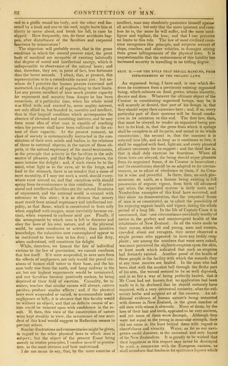 «md to a girdle round his body, and the other end fas- tened by a hook and eve to the roof, might leave him at liberty to move about, and break his fall, in case he slipped. How frequently, too, do these accidents hap- pen, after disturbance of the faculties and corporeal functions by intoxication ? The objection will probably occur, that in the gross condition in which the mental powers exist, the great body of mankind are incapable of exerting habitually that degree of moral and intellectual energy, which is indispensable to observance of the natural laws; and that, therefore, they are, in point of fact> less fortunate than the lower animals. I admit, that, at present, this representation is to a considerable extent just: but no- where do I perceive the human powers exercised and instructed, in a degree at all approaching to their limits. Let any person recollect of how much greater capacity for enjoyment and security from danger he has been conscious, at a particular time, when his whole mind was filled with, and excited by, some mighty interest, not only allied to, but founded in, morality and intellect, than in that languid condition which accompanies the absence of elevated and ennobling motives, and he may form some idea of what man is capable of reaching when his powers shall have been cultivated to the ex- tent of their capacity. At the present moment, no class of society is systematically instructed in the con- stitution of their own minds and bodies, in the relations of these to external objects,- in the nature of these ob- jects, in the natural supremacy of the moral sentiments, in the principle that activity in the faculties is the only source of pleasure, and that t?he higher the powers, the more intense the delight; and, if such views be to the mind, what light is- to the eyes, air to the lungs, and food to the stomach, there is no wonder that a mass of inert mentality, if I may use such a word, should every- where exist around us, and that countless evils should spring from its continuance in this condition. If active moral and intellectual faculties are the natural fountains of enjoyment, and the external world is created with reference to this state : it is as obvious that misery must result from animal supremacy and intellectual tor- pidity, as that flame, which is constituted to burn only when supplied with oxygen, must inevitably become ex- tinct, when exposed to carbonic acid gas. Finally, if the arrangement by which man is left to discover and obey the laws of his own nature, and of the physical world, be more conducive to activity, than intuitive knowledge, the calamities now contemplated appear to be instituted to force him to his duty ; and his duty, when understood, will constitute his delight. While, therefore, we lament the fate of individual victims to the law of gravitation, we cannot condemn that law itself. If it were suspended, to save men from the effects of negligence, not only would the proud cre- ations of human skill totter to their base, and the hu- man body rise from the earth, and hang midway in the air, but our highest enjoyments would be terminated, and our faculties become positively useless, by being deprived of their field of exertion. Causality, for in- stance, teaches that similar causes will always, ceteris paribus, produce similar effects ; and, if the physical laws were suspended or varied, to accommodate math's negligence or folly, it is obvious that this faculty would be without an object, and that no definite course of ac- tion could be entered upon with confidence in the re- sult. If, then, this view of the constitution of nature were kept steadily in view, the occurrence of one acci- dent of this kind would suggest to Reflection means to prevent others. Similar illustrations and commentaries might be given, in regard to the other physical laws to which man is subject; but the object of the present Essay being merely to evolve principles, I confine myself to gravita- tion, as the most obvious and best understood. I do not mean to say, that, by the mere exercise of intellect, man may absolutely guarantee himself against all accidents ; but only that the more ignorant and care- less he is, the more he will suffer, and the more intel- ligent and vigilant, the less; and that I can perceive no limits to this rule. The law of most civilized coun- tries recognizes this principle, and subjects owners of ships, coaches, and other vehicles, in damages arising from gross infringements of the physical laws. It is unquestionable that the enforcement of this liability has increased security in travelling in no trifling degree. SECT. II. ON THE EVILS THAT BEFALL MANKIND, FROM INFRINGEMENT OF THE ORGANIC LAWS. An organised being, I have said, is one which de- rives its existence from a previously existing organised being, which subsists on food, grows, attains maturity, decays and dies. Whatever the ultimate object of the Creator in constituting organised beings, may be, it will scarcely be denied, that part of his design is, that they should enjoy their existence here ; and, if so, every particular part of their systems will be found condu- cive in its intention to this end. The first law, then, that must be obeyed, to render an organised being per- fect in its kind, is, that the germ from which it springs shall be complete in all its parts, and sound in its whole constitution; the second is, that the moment it is ushered into life, and as long as it continues to live, it shall be supplied with food, light air, and every physical aliment necessary for its support: and the third law is, that it shall duly exercise its functions. When all these laws are obeyed, the being should enjoy pleasure from its organised frame, if its Creator is benevolent; and its constitution should be so adapted to its circum- stances, as to admit of obedience to them, if its Crea- tor is wise and powerful. Is there, then, no such phe- nomenon on earth, as a human being existing in full possession of organic vigour, from birth till advanced aije when the organised system is fairly worn out 1 Numberless examples of this kind have occurred, and thev show no demonstration, that the corporeal frame of man is so constituted, as to admit the possibility of his enjoying organic health and vigour, during the whole period of a long life. In the life of Captain Cook it is mentioned, that ' one circumstance peculiarly worthy of notice is, the perfect and uninterrupted health of the inhabitants of New Zealand. In all the visits made to their towns, where old and young, men and women, crowded about our voyagers, they never observed a single person who appeared to have any bodily com- plaint ; nor among the numbers that were seen naked, was once perceived the slightest eruption upon the skin, or least mark which indicated that such an eruption had formerly existed. Another proof of the health of these people is the facility with which the wounds they at any time receive are healed. In the man who had been shot with the musket ball through the fleshy part of his arm, the wound seemed to be so well digested, and in so fair a way of being perfectly healed, that il Mr Cook had not known that no application had been made to it, he declared that he should certainly have inquired, with a very interested curiosity, after the vul- nerary herbs and surgical art of the country. An ad- ditional evidence of human nature's being untainted with disease in New Zealand, is the great number of old men with whom it abounds. Many of them, by the loss of their hair and teeth, appeared to be very ancient, and vet none of them were decrepit. Although they were not equal to the young in muscular strength, they did not come in the least behind them with regard to cheerfulness and vivacity. Water, as far as our navi- gators could discover, is the universal and only liquor of the New Zealanders. It is greatly to be wished that their happiness in this respect may never be destroyed by snch a connexion with the European nations, as shall introduce that fondness for spirituous liquors which