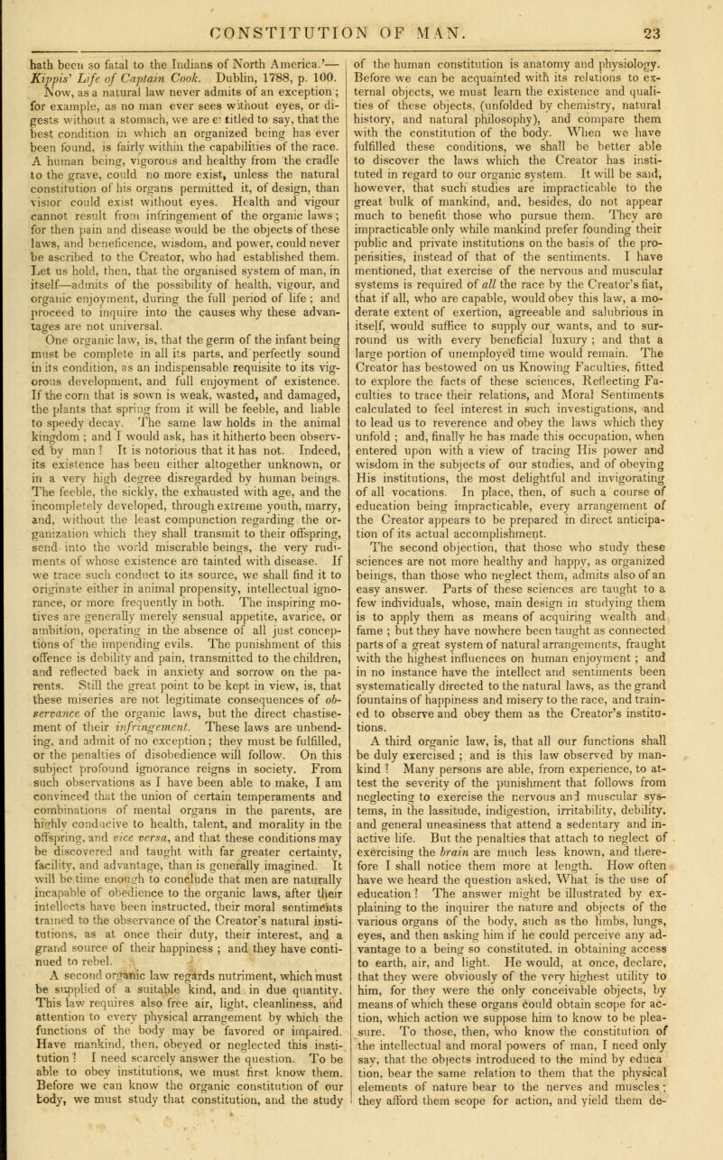 hath been so fatal to the Indians of North America.'— Kippis' Life of Captain Cook. Dublin, 1788, p. 100. Now, as a natural law never admits of an exception ; for example, as no man ever sees without eyes, or di- gests without a stomach, we are e; titled to say, that the best condition in which an organized being has ever been found, is fairly within the capabilities of the race. A human being, vigorous and healthy from the cradle to the grave, could no more exist, unless the natural constitution of his organs permitted it, of design, than visior could exist without eyes. Health and vigour cannot result from infringement of the organic laws ; for then pain and disease would be the objects of these laws, and beneficence, wisdom, and power, could never be ascribed to the Creator, who had established them. Let us hold, then, that the organised system of man, in itself—admits of the possibility of health, vigour, and organic enjoyment, during the full period of life ; and proceed to inquire into the causes why these advan- tages are not universal. One organic law, is, that the germ of the infant being must be complete in all its parts, and perfectly sound in its condition, as an indispensable requisite to its vig- orous development, and full enjoyment of existence. If the corn that is sown is weak, wasted, and damaged, the plants that spring from it will be feeble, and liable to speedy decay. The same law holds in the animal kingdom ; and I would ask, has it hitherto been observ- ed by man 1 It is notorious that it has not. Indeed, its existence has been either altogether unknown, or in a very high degree disregarded by human beings. The feeble, the sickly, the exhausted with age, and the incompletely developed, through extreme youth, marry, and, without the least compunction regarding the or- ganization which they shall transmit to their offspring, send into the world miserable beings, the very rudi- ments of whose existence are tainted with disease. If we trace such conduct to its source, we shall find it to originate either in animal propensity, intellectual igno- rance, or more frequently in both. The inspiring mo- tives are generally merely sensual appetite, avarice, or ambition, operating in the absence of all just concep- tions of the impending evils. The punishment of this offence is debility and pain, transmitted to the children, and reflected back in anxiety and sorrow on the pa- rents. Still the great point to be kept in view, is, that these miseries are not legitimate consequences of ob- servance of the organic laws, but the direct chastise- ment of their infringement. These laws are unbend- ing, and admit of no exception; they must be fulfilled, or the penalties of disobedience will follow. On this subject profound ignorance reigns in society. From such observations as I have been able to make, I am convinced that the union of certain temperaments and combinations of mental organs in the parents, are highly conducive to health, talent, and morality in the offspring, and vice versa, and that these conditions may be discovered and taught with far greater certainty, facility, and advantage, than is generally imagined. It will be time enough to conclude that men are naturally incapable of obedience to the organic laws, after their intellects have been instructed, their moral sentiments trained to the observance of the Creator's natural insti- tutions, as at once their duty, their interest, and a grand source of their happiness ; and they have conti- nued to rebel. A second organic law regards nutriment, which must be supplied of a suitable kind, and in due quantity. This law requires also free air, light, cleanliness, and attention to every physical arrangement by which the functions of the body may be favored or impaired. Have mankind, then, obeyed or neglected this insti- tution 1 I need scarcely answer the question. To be able to obey institutions, we must first know them. Before we can know the organic constitution of our body, we must study that constitution, and the study of the human constitution is anatomy and physiology. Before we can be acquainted with its relations to ex- ternal objects, we must learn the existence and quali- ties of these objects, (unfolded by chemistry, natural history, and natural philosophy), and compare them with the constitution of the body. When we have fulfilled these conditions, we shall be better able to discover the laws which the Creator has insti- tuted in regard to our organic system. It will be said, however, that such studies are impracticable to the great bulk of mankind, and, besides, do not appear much to benefit those who pursue them. They are impracticable only while mankind prefer founding their public and private institutions on the basis of the pro- pensities, instead of that of the sentiments. I have mentioned, that exercise of the nervous and muscular systems is required of all the race by the Creator's fiat, that if all, who are capable, would obey this law, a mo- derate extent of exertion, agreeable and salubrious in itself, would suffice to supply our wants, and to sur- round us with every beneficial luxury ; and that a large portion of unemployed time would remain. The Creator has bestowed on us Knowing Faculties, fitted to explore the facts of these sciences, Reflecting Fa- culties to trace their relations, and Moral Sentiments calculated to feel interest in such investigations, and to lead us to reverence and obey the laws which they unfold ; and, finally he has made this occupation, when entered upon with a view of tracing His power and wisdom in the subjects of our studies, and of obeying His institutions, the most delightful and invigorating of all vocations. In place, then, of such a course of education being impracticable, every arrangement of the Creator appears to be prepared in direct anticipa- tion of its actual accomplishment. The second objection, that those who study these sciences are not more healthy and happy, as organized beings, than those who neglect thern, admits also of an easy answer. Parts of these sciences are taught to a few individuals, whose, main design in studying them is to apply them as means of acquiring wealth and fame ; but they have nowhere been taught as connected parts of a great system of natural arrangements, fraught with the highest influences on human enjoyment ; and in no instance have the intellect and sentiments been systematically directed to the natural laws, as the grand fountains of happiness and misery to the race, and train- ed to observe and obey them as the Creator's institu- tions. A third organic law, is, that all our functions shall be duly exercised ; and is this law observed by man- kind 1 Many persons are able, from experience, to at- test the severity of the punishment that follows from neglecting to exercise the nervous and muscular sys- tems, in the lassitude, indigestion, irritability, debility, and general uneasiness that attend a sedentary and in- active life. But the penalties that attach to neglect of exercising the brain are much less known, and there- fore I shall notice them more at length. How often have we heard the question asked, What is the use of education 1 The answer might be illustrated by ex- plaining to the inquirer the nature and objects of the various organs of the body, such as the limbs, lungs, eyes, and then asking him if he could perceive any ad- vantage to a being so constituted, in obtaining access to earth, air, and light. He would, at once, declare, that they wrere obviously of the very highest utility to him, for they were the only conceivable objects, by means of which these organs Could obtain scope for ac- tion, which action we suppose him to know to be plea- sure. To those, then, who know the constitution of the intellectual and moral powers of man, I need only say, that the objects introduced to the mind by educa tion, bear the same relation to them that the physical elements of nature bear to the nerves and muscles ; they afford them scope for action, and yield them de-