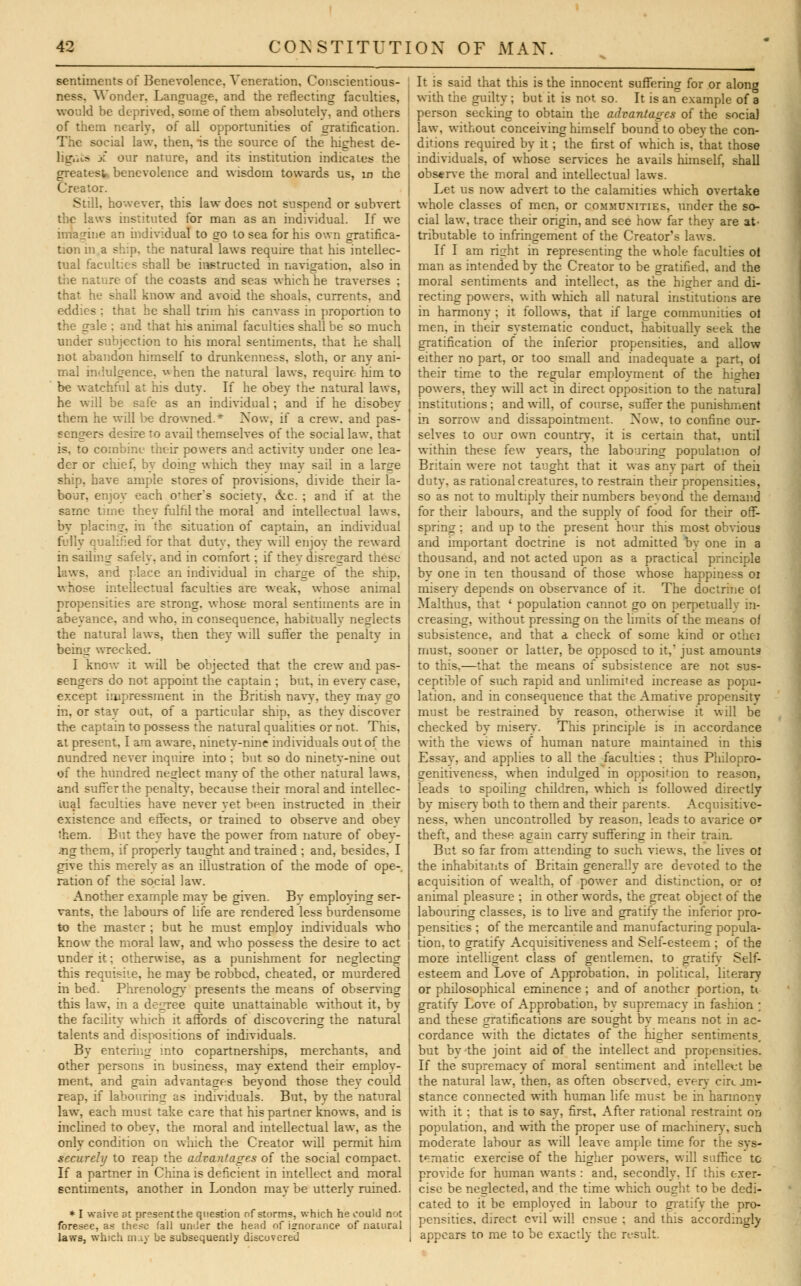 sentiments of Benevolence, Veneration, Conscientious- ness. Wonder. Language, and the reflecting faculties, would be deprived, some of them absolutely, and others of them nearly, of all opportunities of gratification. The social law, then, is the source of the highest de- liguis X our nature, and its institution indicates the greatest benevolence and wisdom towards us, in the Creator. Still, however, this law does not suspend or subvert the laws instituted for man as an individual. If we imagine an individual to go to sea for his own gratifica- tion in a ship, the natural laws require that his intellec- tual faculties shall be instructed in navigation, also in the nature of the coasts and seas which he traverses : that he shall know and avoid the shoals, currents, and eeldies ; that he shall trim his canvass in proportion to the gale ; and that his animal faculties shall be so much under subjection to his moral sentiments, that he shall not abandon himself to drunkenness, sloth, or any ani- mal indulgence, when the natural laws, require him to be watchful at his duty. If he obey the natural laws, he will be safe as an individual; and if he disobey them he will l)e drowned.* Now, if a crew, and pas- sengers desire to avail themselves of the social law. that is, to combine their powers and activity under one lea- der or chief, by doing which they may sail in a large ship, have ample stores of provisions, divide their la- bour, enjoy each ofhers society, &c. ; and if at the same time they fulfil the moral and intellectual laws. by placing, in the situation of captain, an individual fully qualified for that duty, they will enjoy the reward in sailing safely, and in comfort; if they disregard these laws, and place an individual in charge of the ship, whose intellectual faculties are weak, whose animal propensities are strong, whose moral sentiments are in abeyance, and who. in consequence, habituallv neglects the natural laws, then they will suffer the penalty in being wrecked. I know k will be objected that the crew and pas- sengers do not appoint the captain ; but, in even* case, except impressment in the British navy, they may go in, or stay out, of a particular ship, as thev discover the captain to possess the natural qualities or not. This, at present, I am aware, ninety-nine individuals out of the nundred never inquire into ; but so do ninetv-nine out of the hundred neglect manv of the other natural laws, and suffer the penalty, because their moral and intellec- tual faculties have never yet been instructed in their existence and effects, or trained to observe and obey ihem. But they have the power from nature of obey- ing them, if properly taught and trained ; and, besides, I give this merely as an illustration of the mode of ope-, ration of the social law. Another example may be given. Bv employing ser- vants, the labours of life are rendered less burdensome to the master ; but he must employ individuals who know the moral law, and who possess the desire to act under it; otherwise, as a punishment for neglecting this requisite, he may be robbed, cheated, or murdered in bed. Phrenology presents the means of observing this law. in a degree quite unattainable without it, by the facility which it affords of discovering the natural talents and dispositions of individuals. By entering into copartnerships, merchants, and other persons in business, may extend their employ- ment, and gain advantages beyond those they could reap, if labouring as individuals. But, by the natural law, each must take care that his partner knows, and is inclined to obey, the moral and intellectual law, as the only condition on which the Creator will permit him securely to reap the advantages of the social compact. If a partner in China is deficient in intellect and moral sentiments, another in London may be utterly ruined. * I wai%re at present the question of storms, which he could not foresee, as these fall under the head of ignorance of natural laws, which may be subsequently discovered It is said that this is the innocent suffering for or along with the guilty ; but it is not so. It is an example of a person seeking to obtain the advantages of the social law, without conceiving himself bound to obey the con- ditions required by it; the first of which is, that those individuals, of whose services he avails himself, shall observe the moral and intellectual laws. Let us now advert to the calamities which overtake whole classes of men, or communities, under the so- cial law, trace their origin, and see how far they are at- tributable to infringement of the Creator's laws. If I am right in representing the whole faculties of man as intended by the Creator to be gratified, and the moral sentiments and intellect, as the higher and di- recting powers, with which all natural institutions are in harmony ; it follows, that if large communities ol men, in their systematic conduct, habitually seek the gratification of the inferior propensities, and allow either no part, or too small and inadequate a part, oi their time to the regular emplovment of the highei powers, they will act in direct opposition to the natural institutions; and will, of course, suffer the punishment in sorrow and dissapointment. Now. to confine our- selves to our own country, it is certain that, until within these few years, the labouring population oi Britain were not taught that it was any part of then duty, as rational creatures, to restrain their propensities, so as not to multiply their numbers beyond the demand for their labours, and the supply of food for their off- spring : and up to the present hour this most obvious and important doctrine is not admitted by one in a thousand, and not acted upon as a practical principle by one in ten thousand of those whose happiness oi miserv depends on observance of it. The doctrine ol Mai thus, that « population cannot go on perpetually in- creasing, without pressing on the limits of the means oi subsistence, and that a check of some kind or othei must, sooner or latter, be opposed to it, just amounts to this,—that the means of subsistence are not sus- ceptible of such rapid and unlimited increase as popu- lation, and in consequence that the Amative propensity must be restrained by reason, otherwise it will be checked by misery. This principle is in accordance with the views of human nature maintained in this Essay, and applies to all the faculties ; thus Philopro- genitiveness, when indulged in opposition to reason, ^ads to spoiling children, which is followed directly by misery both to them and their parents. Acquisitive- ness, when uncontrolled by reason, leads to avarice or theft, and these again carry suffering in their train. But so far from attending to such views, the lives oi the inhabitants of Britain generally are devoted to the acquisition of wealth, of power and distinction, or o* animal pleasure ; in other words, the great object of the labouring classes, is to live and gratify the inferior pro- pensities ; of the mercantile and manufacturing popula- tion, to gratify Acquisitiveness and Self-esteem ; of the more intelligent class of gentlemen, to gratify Self- esteem and Love of Approbation, in political, literary or philosophical eminence ; and of another portion, U gratifv Love of Approbation, by supremacy in fashion ; and these gratifications are sought by means not in ac- cordance with the dictates of the higher sentiments, but by the joint aid of the intellect and propensities. If the supremacy of moral sentiment and intellect be the natural law, then, as often observed, every circjm- stance connected with human life must be in harmonv with it: that is to say, first, After rational restraint on population, and with the proper use of machinerv, such moderate labour as will leave ample time for the sys- tematic exercise of the higher powers, will suffice to provide for human wants : and, secondly, If this exer- cise be neglected, and the time which ought to be dedi- cated to it be employed in labour to gratify the pro- pensities, direct evil will ensue ; and this accordingly appears to me to be exactly the result.
