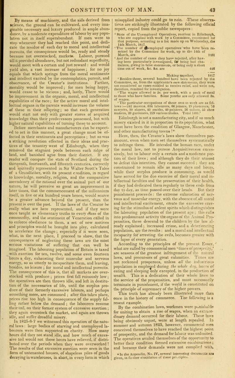 By means of machinery, and the aids derived from science, the ground can be cultivated, and every ima- ginable necessary and luxury produced in ample abun- dance, by a moderate expenditure of labour by any popu- lation not in itself superabundant. If men were to stop whenever they had reached this point, and dedi- cate the residue of each day to moral and intellectual pursuits, the consequence would be, ready and steady because not overstocked, markets. Labour, pursued till it provided abundance, but not redundant superfluity, would meet with a certain and just reward : and would yield also, a vast increase of happiness ; for no joy equals that which springs from the moral sentiments and intellect excited by the contemplation, pursuit, and observance, of the Creator's institutions. Farther, morality would be improved ; for men being happy, would cease to be vicious ; and, lastly, There would be improvement in the organic, moral, and intellectual capabilities of the race ; for the active moral and intel- lectual organs in the parents would increase the volume of these in their offspring; so that each generation would start not only with greater stores of acquired knowledge than their predecessors possessed, but with higher natural capabilities of turning these to account. Before merchants and manufacturers can be expect- ed to act in this manner, a great change must be ef- fected in their sentiments and perceptions ; but so was a striking revolution effected in their ideas and prac- tices of the tenantry west of Edinburgh, when they removed the stagnant pools between each ridge of land, and banished ague from their district. If any reader will compare the state of Scotland during the thirteenth, fourteenth, and fifteenth centuries, correctly and spiritedly represented in Sir Walter Scott's Tales of a Grandfather, with its present condition, in regard to knowledge, morality, religion, and the comparative ascendency of the rational over the animal part of our nature, he will perceive so great an improvement in later times, that the commencement of the millennium itself, in five or six hundred vears hence, would scarce be a greater advance beyond the present, than the present is over the past. If the laws of the Creator be really what are here represented, and if they were once taught as elementary truths to every class of the community, and the sentiment of Veneration called in to enforce obedience to them, a set of new motives and principles would be brought into play, calculated to accelerate the change ; especially if it were seen, what, in the next place, I proceed to show, that the consequences of neglecting these iaws are the most serious visitations of suffering that can well be imagined. The labouring population of Britain is taxed with exertion for ten, twelve, and some even fourteen hours a day, exhausting their muscular and nervous energy, so as utterly to incapacitate them, and leaving, besides, no leisure ; for moral and intellectual pursuits. The consequence of this is, that all markets are over- stocked with produce ; prices first fall ruinously low; the operatives are then thrown idle, and left in destitu- tion of the necessaries of life, until the surplus pro- duce of their formerly excessive labours, and perhaps something more, are consumed ; after this takes place, prices rise too high in consequence of the supply fal- ling rather below the demand ; the labourers resume their toil, on their former system of excessive exertion ; they again overstock the market, and again are thrown idle, and suffer dreadful misery. In 1825-6-7 we witnessed this operation of the natu- ral laws : large bodies of starving and unemployed la- bourers were then supported on charity. How many hours did they not stand idle, and how much of exces- sive toil would not these hours have relieved, if distri- buted over the periods when they were overworked 1 The results of that excessive exertion were seen in the form of untenanted houses, of shapeless piles of goods decaying in warehouses, in short, in every form in which misapplied industry could go to ruin. -These observa- tions are strikingly illustrated by the following official report, copied from the public newspapers : ' State of the Unemployed Operatives, resident in Edinburgh, who are supplied with work by a Committee, constituted tor that purpose, according to a list made up on Wednesday, the 14th March, 1827. 'The number of ^employed operatives who ha-ve been re- mitted by the Committee for work, up to the 14th of March, are ] 131 ' And the number of cases they hav<> rejected, after hav- ing been particularly investigated, far being bad cha- racters, giving in false statements, or being only a short time out of work, &c. &c. are 446 Making together, 1927 ' Besides those, several hundred have been rejected by the Committee, as, from the applicants's own statements, they were not considered as cases entitled to receive relief, and were not, therefore, remitted for investigation. ' The wages allowed is 5s. per week, with a peck of meal to those who have families. Some youths are only allowed 3s. of wages. ' The particular occupations of those sent to work are as fol- lows :—242 masons. 634 labourers, 66 joiners, IS plasterers, *<6 sawyers. 19 slaters, 45 smiths, 40 painters. 36 tailors, 55 shoe makers, 20 gardeners. 229 various trades. Total 14S1.' Edinburgh is not a manufacturing city, and if so much misery existed in it in proportion to its population, what must have been the condition of Glasgow, Manchester, and other manufacturing towns 1* Here, then, the Creator's laws show themselves par- amount, even when men set themselves systematically to infringe them. He intended the human race, under the moral law, not to pursue Acquisitiveness exces- sively, but to labour only a certain and a moderate por- tion of their lives ; and although they do their utmost to defeat this intention, they cannot succeed ; they are constrained to remain idle as many days and hours, while their surplus produce is consuming, as would have served for the due exercise of their moral and in- tellectual faculties and the preservation of their health, if they had dedicated them regularly to these ends from day to day, as time passed over their heads. But their punishment proceeds : the extreme exhaustion of ner- vous and muscular energy, with the absence of all moral and intellectual excitement, create the excessive crav- ing for the stimulus of ardent spirits which distinguishes the labouring population of the present age ; this calls into predominant activity the organs of the Animal Pro- pensities, these descend to the children by the law al- ready explained ; increased crime, and a deteriorating population, are the results : and a mora! and intellectual incapacity for arresting the evils, becomes greater with the lapse of every generation. According to the principles of the present Essay, - what are called by commercial men ' times of prosperity,' are seasons of the greatest infringement of the natural laws, and precursors of great calamities. Times are not reckoned prosperous, unless all the industrious population is employed during the whole dry, hours of eating and sleeping only excepted, in the production of wealth. This is a dedication of their whole lives to the service of the propensities, and must necessarily terminate in punishment, if the world is constituted on the principle of supremacy of the higher powers. This truth has already been illustrated more than once in the history of commerce. The following is a resent example. By the combination laws, workmen were punishable for unitino- to obtain a rise of wages, when an extraor- dinary demand occurred for their labour. These laws beino- obviously unjust, were at length repealed. In summer and autumn 1825, however, commercial men conceived themselves to have reached the highest point of prosperity, and the demand for labour was unlimited. The operatives availed themselves of the opportunity to better their condition formed extensive combinations ; and because their demands were not complied with, *In the Appendix, No. IV, several interesting documeats ara eiven, in further elucidation of these principle.*.