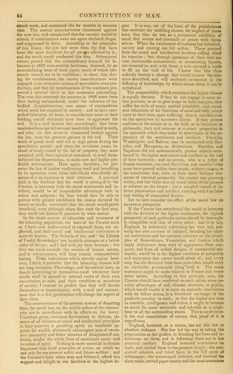 6truck work, and continued idle for months in success sion. The master manufacturers clamoured against the new law, and complained that the country would he ruined, if combinations were not again declared illegal, and suppressed by force. According to the principles of this Essay, the just law must from the first have been the most beneficial for all parties affected bv it; and the result amply confirmed this idea. Subsequent events proved that the extraordinary demand for la- bourers in 1S25 was entirely factitious, fostered, by an overwhelming issue of bank paper, much of which ulti- matelv turned out. to be worthless ; in short, that, dur- ing the combinations, the master manufacturers were engaged in an extensive svstem of speculative over-pro- duction, and that the combinations of the workmen pre- sented a natural check to this erroneous proceeding. The ruin that overtook the masters in 1826 arose from their having accumulated, under the influence of un- bridled Acquisitiveness, vast stores of commodities which were not required by society ; and to have com- pelled labourers, by force, to manufacture more at their bidding, would obviouslv have been to aggravate the evil. It is a well known fact, accordingly, that those masters whose operatives most resolutely refused to work, and who, on this account clamoured loudest against the law. were the greatest gainers in the end. Their stock of goods were sold out at high prices during the speculative period; and when the revulsion came, in- stead of being ruined by the fall of property, they were prepared, with their capitals at command, to avail them- selves of the depreciation, to make new and highly pro- fitable investments. Here again, therefore,.we per- ceive the law of justice vindicating itself and benefiting bv its operation even those individuals who blindly de- nounced it as injurious to their interests A practical faith in the doctrine that the world is arranged by the Creator, in harmony with the moral sentiments and in- tellect, would be of unspeakable advantage both to rulers and subjects ; for they would then be able to pursue with greater confidence the course dictated by moral rectitude, convinced that the result would prove beneficial, even although, when they took the first step, thev could not distinctly perceive by what means. In the whole system of education and treatment of the labouring population, the laws of the Creator such as I have now endeavoured to expound them, are ne- glected, and their moral and intellectual cultivation is scarcelv known. The Schools of Art, and ' the Library of Useful Knowledge,'are laudable attempts at a better order of things ; and I hail with joy their increase ; but they too much exclude the science of human nature, and in consequence, will long remain comparatively barren. From indications which already appear, how- ever, I think it probable that the labouring classes will ere long recognise Phrenology, and the natural lawrs, as deeply interesting to themselves ;« and whenever their minds shall be opened to rational views of their own constitution as men, and their condition as members of society, I venture to predict that they will devote themselves to improvement, with a zeal and earnest- ness that in a few generations will change the aspect of their class. The consequences of the present system of departing from the moral law. on the middle orders of the commu- nitv. are in accordance with its effects on the lower. Uncertain gains, continual fluctuations in fortune, ab- sence of all reliance on moral and intellectual principles in their pursuits, a gambling spirit, an insatiable ap- petite for wealth, alternately extravagant joys of exces- sive prosperity and bitter miseries of disappointed am- bition, render the whole lives of merchants vanity and vexation of spirit. Nothing is more essential to human happiness than fixed principles of action, on which we can rely for our present safetv and future welfare ; and the Creator's laws when seen and followed, afford this support and delight to qui faculties in the highest de- gree. It is one, not of the least, of the punishments that overtake the middling classes for neglect of these laws, that they do not, as a permanent condition of mind, feel secure and internally at peace with them- selves. When the excitement of business has subsided, vacuity and craving are felt within. These proceed from the moral and intellectual faculties calling aloud for exercise ; but, through ignorance of their own na- ture, fashionable amusements, or intoxicating liquors, are resorted to, and, with these, a vain attempt k made to fill up the void of life. I know that this class ardently desires a change that would remove the mis- eries described, and will zealously co-operate in the diffusing of knowledge, by which means alone it can be introduced. The responsibility which overtakes the higher classes is equally obvious. If they do not engage in some ac- tive pursuits, so as to give scope to their energies, the* suffer the evils of ennui, morbid irritabilitv, and exces- sive relaxation of the functions of mind and bodv, which cam- in their train more suffering than is entailed even on the operatives by excessive labour. If they pursue ambition in the senate or in the field, or in literature or philosophy, their real success is in exact proportion to the approach which they make to observance of the su- premacy of the sentiments and intellect. Franklin, Washington, and Bolivar, may be contrasted with She- ridan, and Bonaparte, as illustrations. Sheridan and Napoleon did not, systematically, pursue objects sanc- tioned by the higher sentiments and intellect as the end of their exertions ; and no person, who is a judge oi human emotions, can read their lives, and consider what must have passed within their minds, without coming to the conclusion, that, even in their most brilliant mo- ments of external prosperity, the canker was gnawing' within, and that there was no moral relish of the present or reliance on the future ; but a mingled tumult of in- ferior propensities and intellect, carrying with it an habi- tual feeling of unsatisfied desires. Let us now consider the effect of the moral law on national prosperity. If the Creator has constituted the world in harmony with the dictates of the higher sentiments, the highest prosperity of each particular nation should be thorough- ly compatible with that of every other; that is to say, England, by sedulously cultivating her own soil, pur- suing her own courses of industrv, founding her inter- nal institutions and her external relations on the princi- ples of Benevolence, Veneration, and Justice, which imply abstinence from wars of aggression, from con- quest, and from all selfish designs of commercial mo- nopoly, would be in the highest condition of prosperity and enjoyment that nature would admit of; and every step that she deviated from these principles, would carry an inevitable punishment along *with it. The same statement might be made relative to France and every other nation. According to this principle, also, the Creator should have conferred on each nation some pe- culiar advantages of soil, climate, situation, or genius, which would enable it to carry on amicable intercourse with its fellow states, in a beneficial exchange of the products peculiar to each; so that the higher one rose in morality, intelligence, and riches, it ought to become so much the more estimable and valuable as a neigh- bour to all the surrounding states. This is so obvious- ly the real constitution of nature, that proof of it is superfluous. England, however, as a nation, has set this law at absolute defiance. She has led the way in taking the propensities as her guides, in founding her laws and in- stitutions on them, and in following them out in her J practical conduct. England invented restrictions on trade, and carried them to the greatest height; she con- | quered colonies, and ruled them in the full spirit of selfishness ; she encouraged lotteries, and fostered the slave trade, carried paper money and the most avaricious