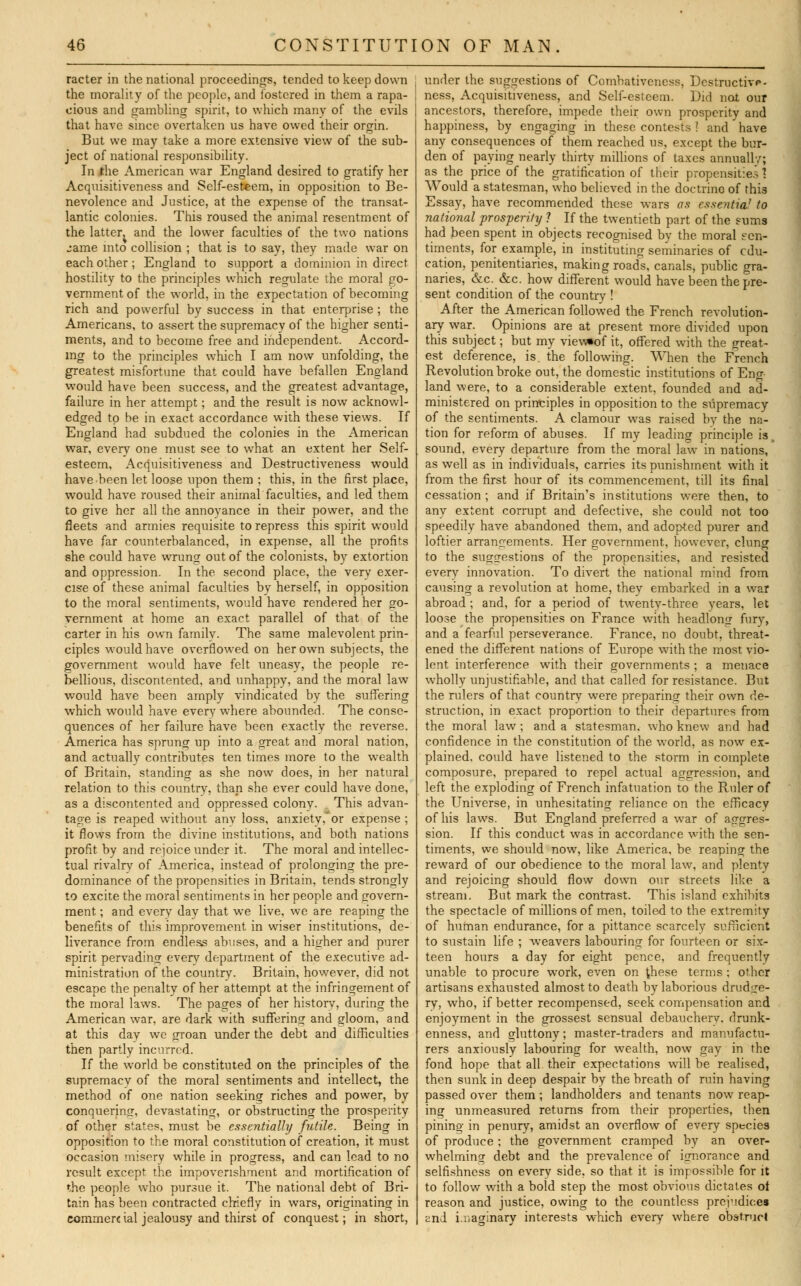 racter in the national proceedings, tended to keep down the morality of the people, and fostered in them a rapa- cious and gambling spirit, to which many of the evils that have since overtaken us have owed their orgin. But we may take a more extensive view of the sub- ject of national responsibility. In the American war England desired to gratify her Acquisitiveness and Self-esteem, in opposition to Be- nevolence and Justice, at the expense of the transat- lantic colonies. This roused the animal resentment of the latter, and the lower faculties of the two nations :ame into collision ; that is to say, they made war on each other; England to support a dominion in direct hostility to the principles which regulate the moral go- vernment of the world, in the expectation of becoming rich and powerful by success in that enterprise ; the Americans, to assert the supremacy of the higher senti- ments, and to become free and independent. Accord- ing to the principles which I am now unfolding, the greatest misfortune that could have befallen England wTould have been success, and the greatest advantage, failure in her attempt; and the result is now acknowl- edged to be in exact accordance with these views. If England had subdued the colonies in the American war, every one must see to what an extent her Self- esteem, Acquisitiveness and Destructiveness would have been let loose upon them ; this, in the first place, would have roused their animal faculties, and led them to give her all the annoyance in their power, and the fleets and armies requisite to repress this spirit would have far counterbalanced, in expense, all the profits she could have wrung out of the colonists, by extortion and oppression. In the second place, the very exer- cise of these animal faculties by herself, in opposition to the moral sentiments, would have rendered her go- vernment at home an exact parallel of that of the carter in his own family. The same malevolent prin- ciples would have overflowed on her own subjects, the government would have felt uneasy, the people re- bellious, discontented, and unhappy, and the moral law would have been amply vindicated by the suffering which would have everywhere abounded. The conse- quences of her failure have been exactly the reverse. America has sprung up into a great and moral nation, and actually contributes ten times more to the wealth of Britain, standing as she now does, in her natural relation to this country, than she ever could have done, as a discontented and oppressed colony. . This advan- tage is reaped without anv loss, anxiety,'or expense ; it flows from the divine institutions, and both nations profit, by and rejoice under it. The moral and intellec- tual rivalry of America, instead of prolonging the pre- dominance of the propensities in Britain, tends strongly to excite the moral sentiments in her people and govern- ment ; and every day that we live, we are reaping the benefits of this improvement in wiser institutions, de- liverance from endless abuses, and a higher and purer spirit pervading everv department of the executive ad- ministration of the country. Britain, however, did not escape the penalty of her attempt at the infringement of the moral laws. The pages of her historv, during the American war, are dark with suffering and gloom, and at this day we groan under the debt and difficulties then partly incurred. If the world be constituted on the principles of the supremacv of the moral sentiments and intellect, the method of one nation seeking riches and power, by conquering, devastating, or obstructing the prosperity of other states, must be essentially futile. Being in opposition to the moral constitution of creation, it must occasion misery while in progress, and can lead to no result except the impoverishment and mortification of the people who pursue it. The national debt of Bri- tain has been contracted chiefly in wars, originating in commercial jealousy and thirst of conquest; in short, under the suggestions of Combativeness, Dcstructivp- ness, Acquisitiveness, and Self-esteem. Did not our ancestors, therefore, impede their own prosperity and happiness, by engaging in these contests ? and have any consequences of them reached us, except the bur- den of paying nearly thirty millions of taxes annualW; as the price of the gratification of their propensities 1 Would a statesman, who believed in the doctrine of this Essay, have recommended these wars as essentia7 to national prosperity 1 If the twentieth part of the sums had been spent in objects recognised by the moral sen- timents, for example, in instituting seminaries of edu- cation, penitentiaries, making roads, canals, public gra- naries, &c. &c. how different would have been the pre- sent condition of the country ! After the American followed the French revolution- ary war. Opinions are at present more divided upon this subject; but my view*of it, offered with the great- est deference, is. the following. When the French Revolution broke out, the domestic institutions of Eng- land were, to a considerable extent, founded and ad- ministered on principles in opposition to the supremacy of the sentiments. A clamour was raised bv the na- tion for reform of abuses. If my leading principle is, sound, every departure from the moral law7 in nations, as well as in individuals, carries its punishment with it from the first hour of its commencement, till its final cessation; and if Britain's institutions were then, to any extent corrupt and defective, she could not too speedily have abandoned them, and adop-ted purer and loftier arrangements. Her government, however, clung to the suggestions of the propensities, and resisted every innovation. To divert the national mind from causing a revolution at home, they embarked in a war abroad ; and, for a period of twenty-three years, let loose the propensities on France with headlong fury, and a fearful perseverance. France, no doubt, threat- ened the different nations of Europe with the most vio- lent interference with their governments ; a menace wholly unjustifiable, and that called for resistance. But the rulers of that country were preparing their own de- struction, in exact proportion to their departures from the moral law; and a statesman, who knew and had confidence in the constitution of the wrorld, as now ex- plained, could have listened to the storm in complete composure, prepared to repel actual aggression, and left the exploding of French infatuation to the Ruler of the Universe, in unhesitating reliance on the efficacy of his laws. But England preferred a war of aggres- sion. If this conduct was in accordance with the sen- timents, we should now, like America, be reaping the reward of our obedience to the moral law, and plenty and rejoicing should flow down our streets like a stream. But mark the contrast. This island exhibits the spectacle of millions of men, toiled to the extremity of human endurance, for a pittance scarcely sufficient to sustain life ; weavers labouring for fourteen or six- teen hours a day for eight pence, and frequently unable to procure work, even on these terms ; other artisans exhausted almost to death by laborious drudge- ry, who, if better recompensed, seek compensation and enjoyment in the grossest sensual debauchery, drunk- enness, and gluttony; master-traders and manufactu- rers anxiously labouring for wealth, now gay in the fond hope that all their expectations will be realised, then sunk in deep despair by the breath of ruin having passed over them ; landholders and tenants now reap- ing unmeasured returns from their properties, then pining in penury, amidst an overflow of every species of produce; the government cramped by an over- whelming debt and the prevalence of ignorance and selfishness on every side, so that it is impossible for it to follow with a bold step the most obvious dictates ot reason and justice, owing to the countless prejudices and i.r.acrinarv interests which every where obstruct