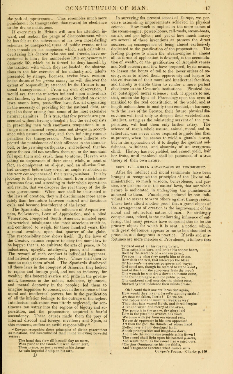 the path of improvement. This resembles much more punishment for transgression, than reward for obedience to the divine institutions. If every man in Britain will turn his attention in- ward, and reckon the pangs of disappointment which he has felt at the subversion of his own most darling schemes, by unexpected turns of public events, or the Jeep inroads on his happiness which such calamities, overtaking his dearest relations and friends, have oc- casioned to him ; the numberless little enjoyments in domestic life, which he is forced to deny himself, by the taxation with which they are loaded ; the obstruc- tions to the fair exercise of his industry and talents presented by stamps, licenses, excise laws, custom- house duties et hoc genus omne; he will discover the extent of responsibility attached by the Creator to na- tional transgressions. From my own observation, I would say, that the miseries inflicted upon individuals and families, by fiscal prosecutions, founded on excise laws, stamp laws, post-office laws, &c. all originating in the necessity of providing for the national debt, are equal to those arising from some of the most extensive natural calamities. It is true, that few persons are pro- secuted without having offended ; but the evil consists in presenting men with enormous temptations to in- fringe mere financial regulations not always in accord- ance with natural morality, and then inflicting ruinous penalties for transgression. Men have hitherto ex- pected the punishment of their offences in the thunder- bolt, or the yawning earthquake ; and believed, that be- cause the sea did not swallow them up, or the mountain fall upon them and crush them to atoms, Heaven was taking no cognizance of their sins ; while, in point of fact, an omnipotent, an all-just, and an all-wise God, had arranged before they erred, an ample retribution in the very consequences of their transgressions. It is by looking to the principles in the mind, from which trans- gressions flow, and attending to their whole operations and results, that we discover the real theory of the di- vine government. When men shall be instructed in the laws of creation, they will discriminate more accu- rately than heretofore between natural and factitious evils, and become less tolerant of the latter. The Spaniards, under the influence of Acquisitive- ness, Self-esteem, Love of Approbation, and a blind Veneration, conquered South America, inflicted upon its wretched inhabitants the most atrocious cruelties, and continued to weigh, for three hundred years, like a moral incubus, upon that quarter of the globe. The responsibility now shows itself. By the laws of the Creator, nations require to obey the moral law to be happy; that is, to cultivate the arts of peace, to be industrious, upright, intelligent, pious, and humane. The reward of such conduct is individual happiness, and national greatness and glory. There shall then be none to make them afraid. The Spaniards disobeyed all these laws in the conquest of America, they looked to rapine and foreign gold, and not to industry, for wealth ; this fostered avarice and pride in the govern- ment, baseness in the nobles, indolence, ignorance, and mental depravity in the people; led them to imagine happiness to consist, not in the exercise of the moral and intellectual powers, but in the gratification of all the inferior feelings to the outrage of the higher. Intellectual cultivation was utterly neglected, the sen- timents ran astray into the regions of bigotry and su- perstition, and the propensities acquired a fearful ascendency. These causes made them the prey of internal discord and foreign invaders ; and Spain, at this moment, suffers an awful responsibility.* > * Cowper recognises these principles of divine government as to nations, and has embodied them in the following powerful verses : The hand that slew till it could slay no more, Was glued to the sword-hilt with Indian gore, Their prince, as justly seated on his throne Aa vain imperial Philip on his own, D In surveying ths present aspect of Europe, we per- ceive astonishing improvements achieved in physical science. How much is implied in the mere names of the steam-engine, power-looms, rail-roads, steam-boats, canals, and gas-lights ; and yet of how much misery are several of these inventions at present the direct sources, in consequence of being almost exclusively dedicated to the gratification of the propensities. The leading purpose to which the steam-engine in almost all its forms of application is devoted, is the accumula- tion of wealth, or the gratification of Acquisitiveness and Self-esteem; and few have proposed, by its means, to lessen the hours of toil to the lower orders of so- ciety, so as to afford them opportunity and leisure for the cultivation of their moral and intellectual faculties, and thereby to enable them to render a more perfect obedience to the Creator's institutions. Physical has far outstripped moral science ; and, it appears to me, that, unless the light of Phrenology open the eyes oi mankind to the real constitution of the world, and at length induce them to modify their conduct, in harmony with the laws of the Creator, their future physical dis- coveries will tend only to deepen their wretchedness. Intellect, acting as the ministering servant of the pro- pensities, will lead them only farther astray. The science of man's whole nature, animal, moral, and in- tellectual, was never more required to guide him than at present, when he seems to wield a giant's power, but in the application of it to display the ignorant sel- fishness, wilfulness, and absurdity of an overgrown child. History has not yielded, and cannot yield, half her fruits, until mankind shall be possessed of a true theory of their own nature. SECT. IV. MORAL ADVANTAGES OF PUNISHMENT. After the intellect and moral sentiments have been brought to recognize the principles of the Divine ad- ministration, so much wisdom, benevolence, and jus- tice, are discernible in the natural laws, that our whole nature is meliorated in undergoing the punishments annexed to them. Punishment endured by one indi- vidual also serves to warn others against transgression. These facts afford another proof that a grand object of the arrangement of creation is the improvement of the moral and intellectual nature of man. So strikingly conspicuous, indeed, is the meliorating influence of suf- fering, that many persons have supposed this to be the primary object for which it is sent; a notion which, with great deference, appears to me to be unfounded in principle, and dangerous in practice. If evils and mis- fortunes are mere mercies of Providence, it follows that Tricked out of all his royalty by art, That stript him bare, and broke his honest heart, Died by the sentence of a shaven priest, For scorning what they taught him to detest. How dark the veil, that intercepts the blaze Of Heaven's mysterious purposes and ways ; God stood not, though he seemed to stand aloof j And at this hour the conqueror feels the proof? The wreath he won drew down an instant curse, The fretting plague is in the public purse, The cankered spoil corrodes the pining state, Starved by that indolence their minds create. Oh ! could their ancient Incas rise again, How would they take up Israel's taunting strain .' Art thou too fallen, Iberia ? Do we see The robber and the murd'rer weak as we? Thou that hast wasted Earth, and dared despise Alike the wrath and mercy of the skies, Thy pomp is in the grave, thy glory laid 'u Low in the pits thine avariee has made. We come with joy from our eternal rest, To see th' oppressor in his turn oppressed. Art thou the god, the thunder of whose hand Rolled over all our desolated land, Shook principalities and kingdoms down, And made the mountains tremble at his frown ? The sword shall light upon his boasted powers, And waste them, as the sword has wasted ours. 'Tis thus Omnipotence his law fulfils, And Vengeance executes what Justice wills. Cowper's Poems.—Charity p. 13H