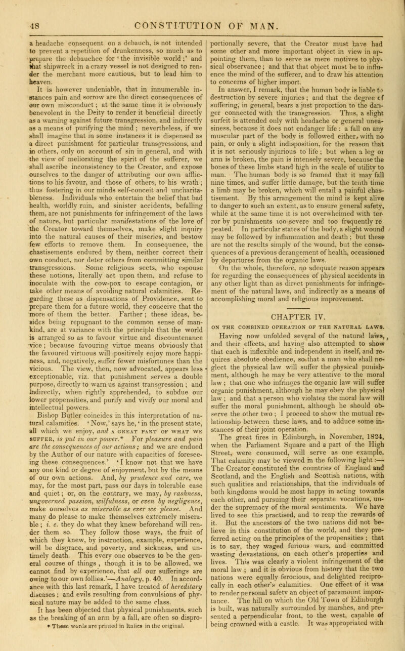 a headache consequent on a debauch, is not intended to prevent a repetition of drunkenness, so much as to prepare the debauchee for ' the invisible world;' and that shipwreck in a crazy vessel is not designed to ren- der the merchant more cautious, but to lead him to heaven. It is however undeniable, that in innumerable in- stances pain and sorrow are the direct consequences of our own misconduct; at the same time it is obviously benevolent in the Deity to render it beneficial directly as a warning against future transgression, and indirectly as a means of purifying the mind ; nevertheless, if we shall imagine that in some instances it is dispensed as a direct punishment for particular transgressions, and m others, only on account of sin in general, and with the view of meliorating the spirit of the sufferer, we shall ascribe inconsistency to the Creator, and expose ourselves to the danger of attributing our own afflic- tions to his favour, and those of others, to his wrath ; thus fostering in our minds self-conceit and uncharita- bleness. Individuals who entertain the belief that bad health, worldly ruin, and sinister accidents, befalling them, are not punishments for infringement of the laws of nature, but particular manifestations of the love of the Creator toward themselves, make slight inquiry into the natural causes of their miseries, and bestow few efforts to remove them. In consequence, the chastisements endured by them, neither correct their own conduct, nor deter others from committing similar transgressions. Some religious sects, who espouse these notions, literally act upon them, and refuse to inoculate with the cow-pox to escape contagion, or take other means of avoiding natural calamities. Re- garding these as dispensations of Providence, sent to prepare them for a future world, they conceive that the more of them the better. Farther ; these ideas, be- sides being repugnant to the common sense of man- kind, are at variance with the principle that the world is arranged so as to favour virtue and discountenance vice ; because favouring virtue means obviously that the favoured virtuous will positively enjoy more happi- ness, and, negatively, suffer fewer misfortunes than the vicious. The view, then, now advocated, appears less exceptionable, viz. that punishment serves a double purpose, directly to warn us against transgression ; and indirectly, when rightly apprehended, to subdue our lower propensities, and purify and vivify our moral and intellectual powers. Bishop Butler coincides in this interpretation of na- tural calamities. ' Now, savs he,' in the present state, all which we enjoy, and a great part of what we suffer, is put in our power* For pleasure and pain are the consequences of our actions; and we are endued by the Author of our nature with capacities of foresee- ing these consequences.' ' I know not that we have any one kind or degree of enjoyment, but by the means of our own actions. And, by prudence and care, we may, for the most part, pass our davs in tolerable ease and quiet; or, on the contrary, we mav, by rashness, ungotcrned -passion, wilfulness, or even by negligence, make ourselves as miserable as ever ice please. And many do please to make themselves extremely misera- ble ; i. e. they do what they knew beforehand will ren- der them so. They follow those ways, the fruit of which they knew, by instruction, example, experience, will be disgrace, and poverty, and sickness, and un- timely death. This every one observes to be the gen- eral course of things , though it is to be allowed, we cannot find by experience, that all our sufferings are owing to our own follies.'—Analogy, p. 40. In accord- ance with this last remark, I have treated of hereditary diseases; and evils resulting from convulsions of phy- sical nature may be added to the same class. It has been objected that physical punishments, such as the breaking of an arm by a fall, are often so dispro- * These worils are printed in Italics in the original. portionally severe, that the Creator must have had some other and more important object in view in ap- pointing them, than to serve as mere motives to phv- sical observance ; and that that object must be to influ- ence the mind of the sufferer, and to draw his attention to concerns of higher import. In answer, I remark, that the human body is liable to destruction by severe injuries; and that the degree cf suffering, in general, bears a just proportion to the dan- ger connected with the transgression. Thus, a slight surfeit is attended only with headache or general unea- siness, because it does not endanger life : a fall on any muscular part of the body is followed either, with no pain, or only a slight indisposition, for the reason that it is not seriously injurious to life; but when a leg 01 arm is broken, the pain is intensely severe, because the bones of these limbs stand high in the scale of utility to man. The human body is so framed that it may fall nine times, and suffer little damage, but the tenth time a limb may be broken, which will entail a painful chas- tisement. By this arrangement the mind is kept alive to danger to such an extent, as to ensure general safety, while at the same time it is not overwhelmed with ter- ror by punishments too severe and too frequently re peated. In particular states of the bodv, a slight wound may be followed by inflammation and death ; but these are not the results simply of the wound, but the conse- quences of a previous derangement of health, occasioned by departures from the organic laws. On the wrhole, therefore, no adequate reason appears for regarding the consequences of physical accidents in any other light than as direct punishments for infringe- ment of the natural laws, and indirectly as a means of accomplishing moral and religious improvement. CHAPTER IV. ON THE COMBINED OPERATION OF THE NATURAL LAWS. Having now unfolded several of the natural laws, and their effects, and having also attempted to show that each is inflexible and independent in itself, and re- quires absolute obedience, so that a man who shall ne- glect the phvsical law will surfer the physical punish- ment, although he may be very attentive to the moral law ; that one who infringes the organic law will suffer organic punishment, although he may obey the physical law ; and that a person who violates the moral law will suffer the moral punishment, although he should ob- serve the other two ; I proceed to show the mutual re- lationship between these laws, and to adduce some in- stances of their joint operation. The great fires in Edinburgh, in November, 1824, when the Parliament Square and a part of the High Street, were consumed, will serve as one example. That calamity may be viewed m the following light:— The Creator constituted the countries of England and Scotland, and the English and Scottish nations, with such qualities and relationships, that the individuals of both kingdoms would be most happy in acting towards each other, and pursuing their separate vocations, un- der the supremacy of the moral sentiments. We have lived to see this practised, and to reap the rewards of it. But the ancestors of the two nations did not be- lieve in this constitution of the world, and they pre- ferred acting on the principles of the propensities ; that is to say, they waged furious wars, and committed wasting devastations, on each others properties and lives. This was clearly a violent infringement of the moral law ; and it is obvious from history that the two nations were equally ferocious, and delighted recipro- cally in each other's calamities. One effect of it was to render personal safety an object of paramount impor- tance. The hill on which the Old Town of Edinburgh is built, was naturally surrounded by marshes, and pre- sented a perpendicular front, to the west, capable of being crowned with a castle. It was appropriated with