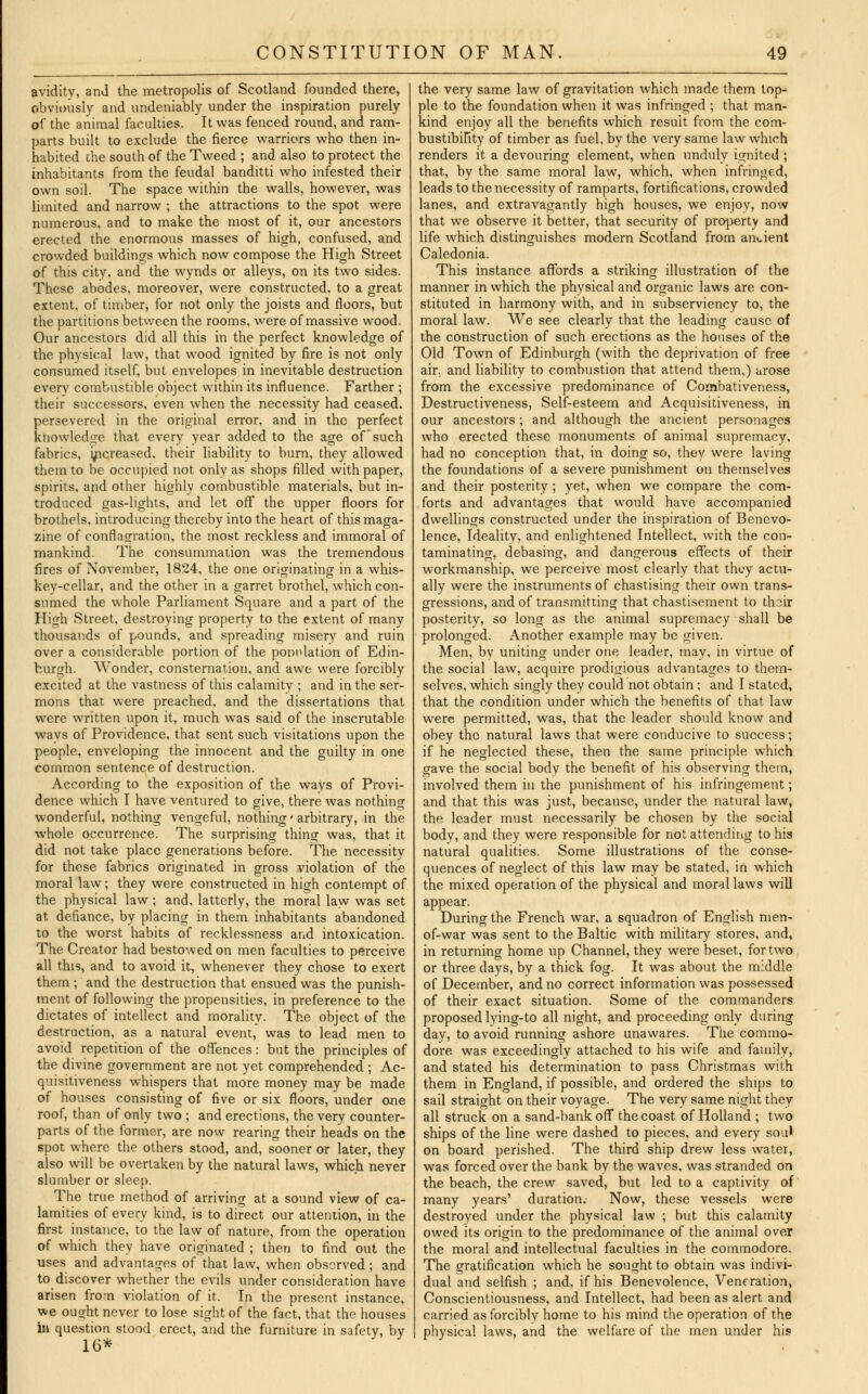 avidity, and the metropolis of Scotland founded there, obviously and undeniably under the inspiration purely of the animal faculties. It was fenced round, and ram- parts built to exclude the fierce warriors who then in- habited the south of the Tweed ; and also to protect the inhabitants from the feudal banditti who infested their own soil. The space within the walls, however, was limited and narrow ; the attractions to the spot were numerous, and to make the most of it, our ancestors erected the enormous masses of high, confused, and crowded buildings which now compose the High Street of this city, and the wynds or alleys, on its two sides. These abodes, moreover, were constructed, to a great extent, of timber, for not only the joists and floors, but the partitions between the rooms, were of massive wood. Our ancestors did all this in the perfect knowledge of the physical law, that wood ignited by fire is not only consumed itself, but envelopes in inevitable destruction every combustible object within its influence. Farther ; their successors, even when the necessity had ceased, persevered in the original error, and in the perfect knowledge that every year added to the age of such fabrics, increased, their liability to burn, they allowed them to be occupied not only as shops filled with paper, spirits, and other highly combustible materials, but in- troduced gas-lights, and let off the upper floors for brothels, introducing thereby into the heart of this maga- zine of conflagration, the most reckless and immoral of mankind. The consummation was the tremendous fires of November, 1824, the one originating in a whis- key-cellar, and the other in a garret brothel, which con- sumed the whole Parliament Square and a part of the High Street, destroying property to the extent of many thousands of pounds, and spreading misery and ruin over a considerable portion of the population of Edin- burgh. Wonder, consternation, and awe were forcibly excited at the vastness of this calamity ; and in the ser- mons that were preached, and the dissertations that were written upon it, much was said of the inscrutable ways of Providence, that sent such visitations upon the people, enveloping the innocent and the guilty in one common sentence of destruction. According to the exposition of the ways of Provi- dence which I have ventured to give, there was nothing wonderful, nothing vengeful, nothing * arbitrary, in the whole occurrence. The surprising thing was, that it did not take place generations before. The necessity for these fabrics originated in gross violation of the moral law; they were constructed in high contempt of the physical law ; and, latterly, the moral law was set at defiance, by placing in them inhabitants abandoned to the worst habits of recklessness and intoxication. The Creator had bestowed on men faculties to perceive all this, and to avoid it, whenever they chose to exert them ; and the destruction that ensued was the punish- ment of following the propensities, in preference to the dictates of intellect and morality. The object of the destruction, as a natural event, was to lead men to avoid repetition of the offences: but the principles of the divine government are not yet comprehended ; Ac- quisitiveness whispers that more money may be made of houses consisting of five or six floors, under one roof, than of only two ; and erections, the very counter- parts of the former, are now rearing their heads on the spot where the others stood, and, sooner or later, they also will be overtaken by the natural laws, which never slumber or sleep. The true method of arriving at a sound view of ca- lamities of everv kind, is to direct our attention, in the first instance, to the law of nature, from the operation of which they have originated ; then to find out the uses and advantages of that law, when observed; and to discover whether the evils under consideration have arisen from violation of it. In the present instance, we ought never to lose sight of the fact, that the houses in question stood erect, and the furniture in safety, by 16* the very same law of gravitation which made them top- ple to the foundation when it was infringed ; that man- kind enjoy all the benefits which result from the com- bustibility of timber as fuel, by the very same law which renders it a devouring element, when unduly ignited ; that, by the same moral law, which, when infringed, leads to the necessity of ramparts, fortifications, crowded lanes, and extravagantly high houses, we enjoy, now that we observe it better, that security of property and life which distinguishes modern Scotland from ancient Caledonia. This instance affords a striking illustration of the manner in which the physical and organic laws are con- stituted in harmony with, and in subserviency to, the moral law. We see clearly that the leading cause of the construction of such erections as the houses of the Old Town of Edinburgh (with the deprivation of free air, and liability to combustion that attend them,) arose from the excessive predominance of Combativeness, Destructiveness, Self-esteem and Acquisitiveness, in our ancestors; and although the ancient personages who erected these monuments of animal supremacy, had no conception that, in doing so, they were laving the foundations of a severe punishment on themselves and their posterity ; yet, when we compare the com- forts and advantages that would have accompanied dwellings constructed under the inspiration of Benevo- lence, Ideality, and enlightened Intellect, with the con- taminating, debasing, and dangerous effects of their workmanship, we perceive most clearly that they actu- ally were the instruments of chastising their own trans- gressions, and of transmitting that chastisement to thoir posterity, so long as the animal supremacy shall be prolonged. Another example may be given. Men, by uniting under one leader, may, in virtue of the social law, acquire prodigious advantages to them- selves, which singly they could not obtain ; and I stated, that the condition under which the benefits of that law were permitted, was, that the leader should know and obey the natural laws that were conducive to success; if hie neglected these, then the same principle which gave the social body the benefit of his observing them, involved them in the punishment of his infringement; and that this was just, because, under the natural law, the leader must necessarily be chosen by the social body, and they were responsible for not attending to his natural qualities. Some illustrations of the conse- quences of neglect of this law may be stated, in which the mixed operation of the physical and moral laws will appear. During the French war, a squadron of English men- of-war was sent to the Baltic with military stores, and, in returning home up Channel, they were beset, for two or three days, by a thick fog. It was about the middle of December, and no correct information was possessed of their exact situation. Some of the commanders proposed lying-to all night, and proceeding only during day, to avoid running ashore unawares. The commo- dore was exceedingly attached to his wife and family, and stated his determination to pass Christmas with them in England, if possible, and ordered the ships to sail straio-ht on their voyage. The very same night they all struck on a sand-bank off the coast of Holland ; two ships of the line were dashed to pieces, and every soul on board perished. The third ship drew less water, was forced over the bank by the waves, was stranded on the beach, the crew saved, but led to a captivity of many years' duration. Now, these vessels were destroyed under the physical law ; but this calamity owed its origin to the predominance of the animal over the moral and intellectual faculties in the commodore. The gratification which he sought to obtain was indivi- dual and selfish ; and, if his Benevolence, Veneration, Conscientiousness, and Intellect, had been as alert and carried as forcibly home to his mind the operation of the physical laws, and the welfare of the men under his