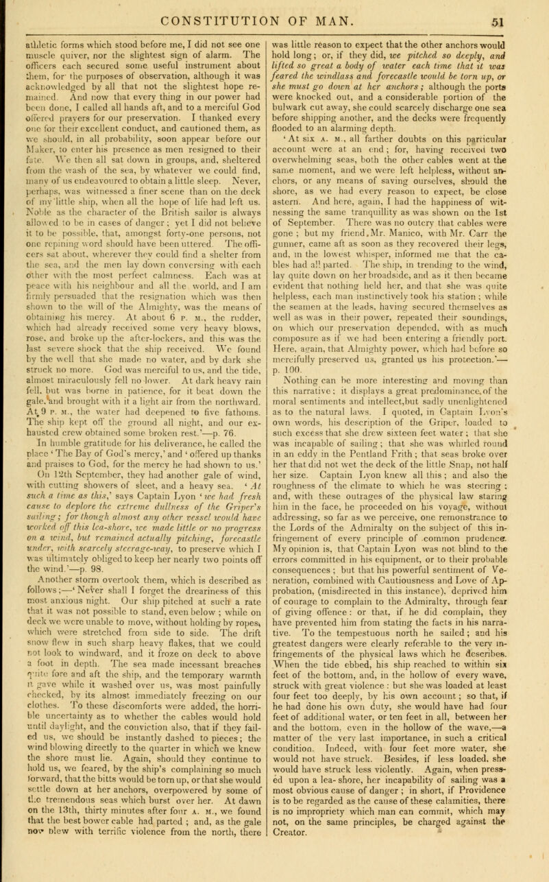 athletic forms which stood before me, I did not see one muscle quiver, nor the slightest sign of alarm. The officers each secured some useful instrument about them, for' the purposes of observation, although it was acknowledged by all that not the slightest hope re- mained And now that every thing in our power had been done, I called all hands aft, and to a merciful God offered prayers for our preservation. I thanked every one for their excellent conduct, and cautioned them, as we should, in all probability, soon appear before our Maker, to enter his presence as men resigned to their fate. We then all sat down in groups, and, sheltered from the wash of the sea, by whatever we could find, manv of us endeavoured to obtain a little sleep. Never, perhaps, was witnessed a finer scene than on the deck of my'little ship, when all the hope of life had left us. Noble as the character of the British sailor is always allowed to be in cases of danger; yet I did not believe it to be possible, that, amongst forty-one persons, not one repining word should have been uttered. The offi- cers sat about, wherever thev could find a shelter from the sea, and the men lay down conversing with each other with the most perfect calmness. Each was at peace with his neighbour and all the world, and I am firmly persuaded that the resignation which was then shown to the will of the Almighty, was the means of obtaining his mercy. At about 6 p. m., the rudder, which had already received some very heavy blows, rose, and broke up the after-lockers, and this was the last severe shock that the ship received. We found by the well that she made no water, and by dark she struck no more. God was merciful to us, and the tide, almost miraculously fell no lower. At dark heavy rain fell, but was borne in patience, for it beat down the gale,*and brought with it a light air from the northward. Att9 p. m., the water had deepened to five fathoms. The ship kept off the ground all night, and our ex- hausted crew obtained some broken rest.'—p. 76. In humble gratitude for his deliverance, he called the place ' The Bay of God's mercy,' and ' offered up thanks and praises to God, for the mercy he had shown to us.' On 12th September, they had another gale of wind, with cutting showers of sieet, and a heavy sea. ' At such a time as this,' says Captain Lyon ' we had fresh cause to deplore the extreme dullness of the Griper's sailing; for though almost any other vessel would have worked off this lea-shore, tee made little or no progress on a waul, but rcma.incd actually pitching, forecastle under, with scarcely steerage-way, to preserve which I was ultimately obliged to keep her nearly two points off the wind.'—p. 98. Another storm overtook them, which is described as follows;—' Never shall I forget the dreariness of this most anxious night. Our ship pitched at such a rate that it was not possible to stand, even below ; while on deck we were unable to move, without holding by ropes^ which were stretched from side to side. The drift snow flew in such sharp heavy flakes, that we could not look to windward, and it froze on deck to above a foot in depth. The sea made incessant breaches quite fore and aft the ship, and the temporary warmth it gave while it washed over us, was most painfully checked, by its almost immediately freezing on our clothes. To these discomforts were added, the horri- ble uncertainty as to whether the cables would hold until daylight, and the conviction also, that if they fail- ed us, we should be instantly dashed to pieces; the wind blowing directly to the quarter in which we knew the shore must lie. Again, should they continue to hold us, we feared, by the ship's complaining so much forward, that the bitts would be torn up, or that she would settle down at her anchors, overpowered by some of the tremendous seas which burst over her. At dawn on the 13th, thirty minutes after four a. m., we found that the best bower cable had parted ; and, as the gale no\* blew with terrific violence from the north, there was little reason to expect that the other anchors would hold long; or, if they did, we pitched so deeply, and lifted so great a body of water each tvme that it was feared the windlass and forecastle would be torn up, or she must go doxen at her anchors; although the ports were knocked out, and a considerable portion of the bulwark cut away, she could scarcely discharge one sea before shipping another, and the decks were frequently flooded to an alarming depth. 'At six a. m., all farther doubts on this particular account were at an end; for, having receive*! two overwhelming seas, both the other cables went at the same moment, and we were left helpless, without an- chors, or any means of saving ourselves, should the shore, as we had every reason to expect, be close astern. And here, again, I had the happiness of wit- nessing the same tranquillity as was shown on the 1st of September. There was no outcry that cables were gone ; but my friend.Mr. Manico, with Mr. Carr the gunner, came aft as soon as they recovered their legs, and, in the lowest whisper, informed me that the ca- bles had all parted. The ship, in trending to the wind, lay quite down on her broadside, and as it then became evident that nothing held her, and that she was quite helpless, each man instinctively took his station ; while the seamen at the leads, having secured themselves as well as was in their power, repeated their soundings, on which our preservation depended, with as much composure as if we had been entering a friendly port. Here, again, that Almighty power, which had before so mercifully preserved us, granted us his protection.'— p. 100. Nothing can he more interesting and moving than this narrative; it displays a great predominance, of the moral sentiments and intellect,but sadlv unenlightened as to the natural laws. I quoted, in Captain Lyon's own words, his description of the Griper, loaded to such excess that she drew sixteen feet water ; that she was incapable of sailing; that she was whirled round in an eddy in the Pentland Frith ; that seas broke over her that did not wet the deck of the little Snap, not half her size. Captain Lyon knew all this ; and also the roughness of the climate to which he was steering : and, with these outrages of the physical law staring him in the face, he proceeded on his voyage, without addressing, so far as we perceive, one remonstrance to the Lords of the Admiralty on the subject of this in- fringement of everv principle of common prudence. My opinion is, that Captain Lyon was not blind to the errors committed in his equipment, or to their probable consequences ; but that his powerful sentiment of Ve- neration, combined with Cautiousness and Love of Ap- probation, (misdirected in this instance), deprived him of courage to complain to the Admiralty, through fear of giving offence : or that, if he did complain, they have prevented him from stating the facts in his narra- tive. To the tempestuous north he sailed; and his greatest dangers were clearly referable to the very in- fringements of the physical laws which he describes. When the tide ebbed, his ship reached to within six feet of the bottom, and, in the hollow of every wave, struck with great violence : but she was loaded at least four feet too deeply, by his own account; so that, if he had done his own duty, she would have had four feet of additional water, or ten feet in all, between her and the bottom, even in the hollow of the wave,—a matter of the very last importance, in such a critical condition. Indeed, with four feet, more water, she would not have struck. Besides, if less loaded, she would have struck less violently. Again, when press- ed upon a lea- shore, her incapability of sailing was a most obvious cause of danger ; in short, if Providence is to be regarded as the cause of these calamities, there is no impropriety which man can commit, which may not, on the same principles, be charged against the Creator.