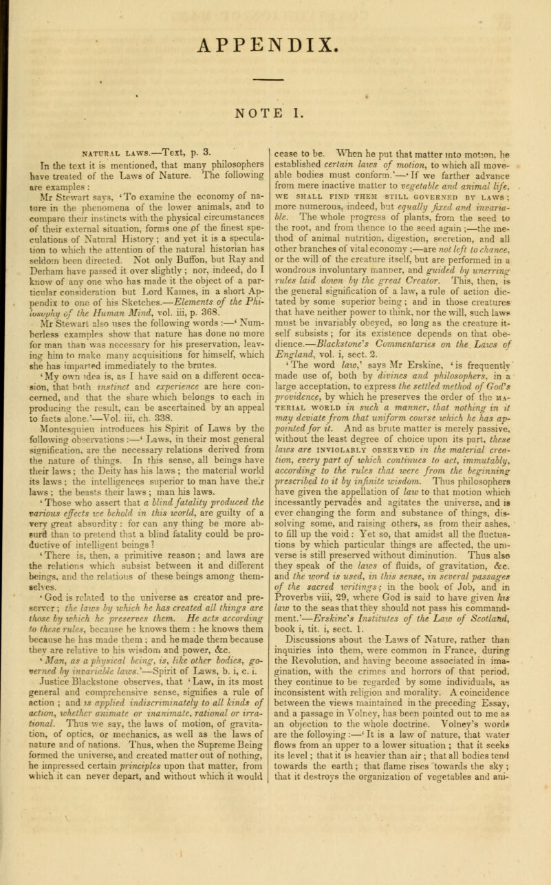 APPENDIX. NOTE I, NATURAL LAWS. Text, p. 3. In the text it is mentioned, that many philosophers have treated of the Laws of Nature. The following are examples : Mr Stewart says, 'To examine the economy of na- ture in the phenomena of the lower animals, and to compare their instincts with the physical circumstances of their external situation, forms one of the finest spe- culations of Natural History ; and yet it is a specula- lion to which the attention of the natural historian has seldom been directed. Not only Buffon, but Ray and Derham have passed it over slightly ; nor, indeed, do I know of any one who has made it the object of a par- ticular consideration but Lord Karnes, in a short Ap- pendix to one of his Sketches.—Elements of the Phi- losophy of the Human Mind, vol. hi, p. 368. Mr Stewart also uses the following words :—' Num- berless examples show that nature has done no more for man than was necessary for his preservation, leav- ing him to make many acquisitions for himself, which she has imparted immediately to the brutes. 'Mv own idea is, as I have said on a different occa- sion, that both instinct and experience are here con- cerned, and that the share which belongs to each in producing the result, can be ascertained by an appeal to facts alone.—Vol. hi, ch. 338. Montesquieu introduces his Spirit of Laws by the following observations :—' Laws, in their most general signification, are the necessary relations derived from the nature of things. In this sense, all beings have their laws ; the Deity has his laws ; the material world its laws : the intelligences superior to man have their laws : the beasts their laws ; man his laws. 1 Those who assert that a blind fatality produced the various effects we behold in this world, are guilty of a very great absurdity : for can any thing be more ab- surd than to pretend that a blind fatality could be pro- ductive of intelligent beings'? 1 There is, then, a primitive reason ; and laws are the relations which subsist between it and different beings, and the relations of these beings among them- selves. ' God is related to the universe as creator and pre- server ; the laics by which he has created all things are those by u-hich he preserves them. He acts according to these rules, because he knows them : he knows them because he has made them : and he made them because thev are relative to his wisdom and power, &.c. 'Man, as a physical being, is, like other bodies, go- verned by invariable laics/—Spirit of Laws, b. i, c. i. Justice Blackstone observes, that ' Law, in its most general and comprehensive sense, signifies a rule of action ; and is applied indiscriminately to all kinds of action, xchethcr animate or inanimate, rational or irra- tional. Thus we say, the laws of motion, of gravita- tion, of optics, or mechanics, as well as the laws of nature and of nations. Thus, when the Supreme Being formed the tmiverse, and created matter out of nothing-, he impressed certain principles upon that matter, from which it can never depart, and without which it would cease to be. When he put that matter into motion, he established certain laics of motion, to which all move- able bodies must conform.'—'If we farther advance from mere inactive matter to vegetable and animal life, WE SHALL FIND THEM STILL GOVERNED BY LAWS : more numerous, indeed, but equally fixed and invaria- ble. The whole progress of plants, from the seed to the root, and from thence to the seed again ;—the me- thod of animal nutrition, digestion, secretion, and all other branches of vital economy ;—are not left to chance, or the will of the creature itself, but are performed in a wondrous involuntary manner, and guided by unerring rules laid down by the great Creator. This, then, is the general signification of a law, a rule of action dic- tated by some superior being; and in those creatures that have neither power to think, nor the will, such laws must be invariably obeyed, so long as the creature it- self subsists ; for its existence depends on that obe- dience.—Blackstone''s Commentaries on the Laics of England, vol. i, sect. 2. 1 The word /<no,' says Mr Erskine, ' is frequently' made use of, both by divines and philosophers, in a large acceptation, to express the settled method of God's providence, by which he preserves the order of the ma- terial world in such a manner, that nothing in it may deviate from that uniform course which he has ap- pointed for it. And as brute matter is merely passive, without the least degree of choice upon its part, these laws are inviolably observed in the material crea- tion, every part of which continues to act, immutably, according to the rules that were from the beginning; prescribed to it by infinite wisdom. Thus philosophers have given the appellation of law to that motion which incessantly pervades and agitates the universe, and is ever changing the form and substance of things, dis- solving some, and raising others, as from their ashes, to fill up the void: Yet so, that amidst all the fluctua- tions by which particular things are affected, the uni- verse is still preserved without diminution. Thus also they speak of the laws of fluids, of gravitation, &c. and the word is used, in this sense, in several passages of the sacred writings; in the book of Job, and in Proverbs viii, 29, where God is said to have given hts law to the seas that they should not pass his command- ment.'—Ershine's Institutes of the Law of Scotland, book i, tit. i, sect. 1. Discussions about the Laws of Nature, rather than inquiries into them, were common in France, during the Revolution, and having become associated in ima- gination, with the crimes and horrors of that period, they continue to be regarded by some individuals, as inconsistent with religion and morality. A coincidence between the views maintained in the preceding Essay, and a passage in Volney, has been pointed out to me as an objection to the whole doctrine. Volney's word.* are the following :—' It is a law of nature, that water flows from an upper to a lower situation ; that it seeks its level; that it is heavier than air ; that all bodies tend towards the earth ; that flame rises towards the sky ; that it destroys the organization of vegetables and ani-