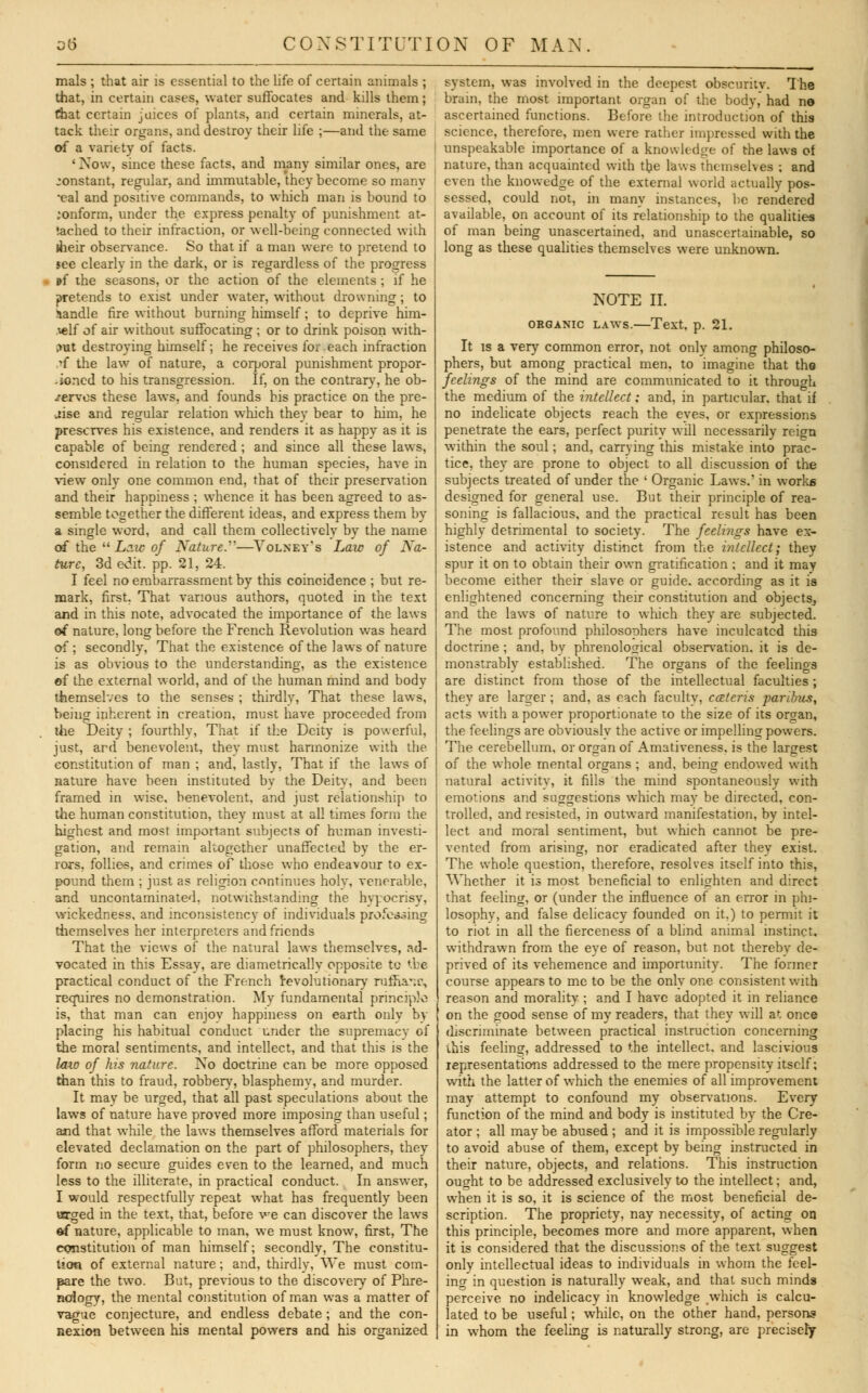 mals ; that air is essential to the life of certain animals ; that, in certain cases, water suffocates and kills them; that certain juices of plants, and certain minerals, at- tack their organs, and destroy their life ;—and the same of a variety of facts. ' Now, since these facts, and many similar ones, are constant, regular, and immutable, they become so many •eal and positive commands, to which man is bound to conform, under the express penalty of punishment at- tached to their infraction, or well-being connected with (heir observance. So that if a man were to pretend to see clearly in the dark, or is regardless of the progress »f the seasons, or the action of the elements; if he pretends to exist under water, without drowning; to handle fire without burning himself; to deprive him- telf of air without suffocating ; or to drink poison with- out destroying himself; he receives for each infraction ,'f the law of nature, a corporal punishment propor- .joncd to his transgression. If, on the contrary, he ob- serves these laws, and founds his practice on the pre- cise and regular relation which they bear to him, he preserves his existence, and renders it as happy as it is capable of being rendered; and since all these laws, considered in relation to the human species, have in view only one common end, that of their preservation and their happiness ; whence it has been agreed to as- semble together the different ideas, and express them by a single word, and call them collectively by the name of the  Law of Nature.—Volney's Law of Na- ture, 3d edit, pp. 21, 24. I feel no embarrassment by this coincidence ; but re- mark, first, That various authors, quoted in the text and in this note, advocated the importance of the laws of nature, long before the French Revolution was heard of; secondly, That the existence of the laws of nature is as obvious to the understanding, as the existence ef the external world, and of the human mind and body themselves to the senses ; thirdly, That these laws, being inherent in creation, must have proceeded from the Deity ; fourthly, That if the Deity is powerful, just, ard benevolent, they must harmonize with the constitution of man ; and, lastly, That if the laws of nature have been instituted bv the Deity, and been framed in wise, benevolent, and just relationship to the human constitution, they must at all times form the highest and most important subjects of human investi- gation, and remain altogether unaffected by the er- rors, follies, and crimes of those who endeavour to ex- pound them ; just as religion continues holv, venerable, and uncontaminated, notwithstanding the hypocrisy, wickedness, and inconsistency of individuals professing themselves her interpreters and friends That the views of the natural laws themselves, ad- vocated in this Essay, are diametrically opposite to *.be practical conduct of the French revolutionary rufnanc, requires no demonstration. My fundamental principle is, that man can enjoy happiness on earth only by placing his habitual conduct under the supremacy of the moral sentiments, and intellect, and that this is the law of his nature. No doctrine can be more opposed than this to fraud, robbery, blasphemy, and murder. It may be urged, that all past speculations about the laws of nature have proved more imposing than useful; and that while the laws themselves afford materials for elevated declamation on the part of philosophers, they form no secure guides even to the learned, and much less to the illiterate, in practical conduct. In answer, I would respectfully repeat what has frequently been urged in the text, that, before we can discover the laws ef nature, applicable to man, we must know, first, The constitution of man himself; secondly, The constitu- tion of external nature; and, thirdly, We must com- pare the two. But, previous to the discovery of Phre- nology, the mental constitution of man was a matter of vague conjecture, and endless debate ; and the con- nexion between his mental powers and his organized system, was involved in the deepest obscuritv. The brain, the most important organ of the body, had no ascertained functions. Before the introduction of this science, therefore, men were rather impressed with the unspeakable importance of a knowledge of the laws of nature, than acquainted with the laws themselves ; and even the knowedge of the external world actually pos- sessed, could not, in many instances, be rendered available, on account of its relationship to the qualities of man being unascertained, and unascertainable, so long as these qualities themselves were unknown. NOTE II. ORGANIC LAWS. Text. p. 21. It is a very common error, not only among philoso- phers, but among practical men, to imagine that the feelings of the mind are communicated to it through the medium of the intellect; and, in particular, that if no indelicate objects reach the eyes, or expressions penetrate the ears, perfect purity will necessarily reign within the soul; and, carrying this mistake into prac- tice, they are prone to object to all discussion of the subjects treated of under the ' Organic Laws.' in works designed for general use. But their principle of rea- soning is fallacious, and the practical result has been highly detrimental to society. The feelings have ex- istence and activity distinct from the intellect; they spur it on to obtain their own gratification ; and it may become either their slave or guide, according as it is enlightened concerning their constitution and objects, and the laws of nature to which they are subjected. The most profound philosophers have inculcated this doctrine ; and, by phrenological observation, it is de- monstrably established. The organs of the feelings are distinct from those of the intellectual faculties ; they are larger; and, as each faculty, cceteris paribus, acts with a power proportionate to the size of its organ, the feelings are obviouslv the active or impelling powers. The cerebellum, or organ of Amativeness, is the largest of the whole mental organs ; and, being endowed with natural activity, it fills the mind spontaneously with emotions and suggestions which may be directed, con- trolled, and resisted, in outward manifestation, by intel- lect and moral sentiment, but which cannot be pre- vented from arising, nor eradicated after they exist. The whole question, therefore, resolves itself into this, Whether it is most beneficial to enlighten and direct that feeling, or (under the influence of an error in phi- losophy, and false delicacy founded on it.) to permit it to riot in all the fierceness of a blind animal instinct, withdrawn from the eye of reason, but not thereby de- prived of its vehemence and importunity. The former course appears to me to be the only one consistent with reason and moralitv ; and I have adopted it in reliance on the good sense of my readers, that they will at once discriminate between practical instruction concerning vhis feeling, addressed to the intellect, and lascivious representations addressed to the mere propensity itself; with the latter of which the enemies of all improvement may attempt to confound my observations. Every function of the mind and body is instituted by the Cre- ator ; all may be abused ; and it is impossible regularly to avoid abuse of them, except by being instructed in their nature, objects, and relations. This instruction ought to be addressed exclusively to the intellect; and, when it is so, it is science of the most beneficial de- scription. The propriety, nay necessity, of acting on this principle, becomes more and more apparent, when it is considered that the discussions of the text suggest only intellectual ideas to individuals in whom the feel- ing in question is naturally weak, and that such minds perceive no indelicacy in knowledge which is calcu- lated to be useful; while, on the other hand, persons in whom the feeling is naturally strong, are precisety