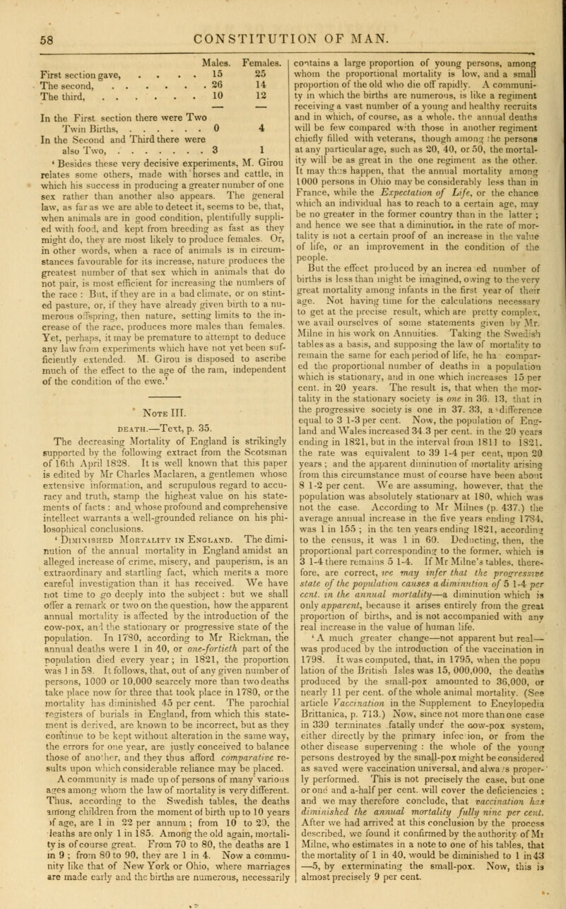 First section gave, The second, The third, . . Males. Females. 15 25 . 26 14 10 12 In the First section there were Two Twin Births, 0 4 In the Second and Third there were also Two, 3 1 ' Besides these very decisive experiments, M. Girou relates some others, made with' horses and cattle, in which his success in producing a greater number of one sex rather than another also appears. The general law, as far as we are able to detect it, seems to be, that, when animals are in good condition, plentifully suppli- ed with food, and kept from breeding as fast as they might do, they are most likely to produce females. Or, in other words, when a race of animals is in circum- stances favourable for its increase, nature produces the greatest number of that sex which in animals that do not pair, is most efficient for increasing the numbers of the race : But, if they are in a bad climate, or on stint- ed pasture, or, if they have already given birth to a nu- merous offspring, then nature, setting limits to the in- crease of the race, produces more males than females. Yet, perhaps, it may be premature to attempt to deduce any law from experiments which have not yet been suf- ficiently extended. M. Girou is disposed to ascribe much of the effect to the age of the ram, independent of the condition of the ewe.' Note III. death.—Text, p. 35. The decreasing Mortality of England is strikingly supported by the following extract from the Scotsman of 16th April 1828. It is well known that this paper is edited by Mr Charles Maclaren, a gentlemen whose extensive information, and scrupulous regard to accu- racy and truth, stamp the highest value on his state- ments of facts : and whose profound and comprehensive intellect warrants a well-grounded reliance on his phi- losophical conclusions. 'Diminished Mortality in England. The dimi- nution of the annual mortality in England amidst an alleged increase of crime, misery, and pauperism, is an extraordinary and startling fact, which merits a more careful investigation than it has received. We have not time to so deeply into the subject : but we shall offer a remark or two on the question, how the apparent annual mortality is affected by the introduction of the cow-pox, an 1 the stationary or progressive state of the population. In 1790, according to Mr Rickman, the annual deaths were 1 in 40, or one-fortieth part of the population died every year ; in 1821, the proportion was 1 in 58. It follows, that, out of any given number of persons, 1000 or 10,000 scarcely more than two deaths take place now for three that took place in 1780, or the mortality has diminished 45 per cent. The parochial registers of burials in England, from which this state- ment is derived, are known to be incorrect, but as they continue to be kept without alteration in the same way, the errors for one year, are justly conceived to balance those of another, and thev thus afford comparative re- sults upon which considerable reliance may be placed. A community is made up of persons of many various ages among whom the law of mortality is very different. Thus, according to the Swedish tables, the deaths among children from the moment of birth up to 10 years >f age, are 1 in 22 per annum ; from 10 to 20, the deaths are only 1 in 185. Among the old acrain, mortali- ty is of course great. From 70 to 80, the deaths are 1 in 9 ; from 80 to 90. thev are 1 in 4. Now a commu- nity like that of New York or Ohio, where marriages are made early and the births are numerous, necessarily contains a large proportion of young persons, among whom the proportional mortality is low, and a small proportion of the old who die off rapidly. A communi- ty in which the births arc numerous, is like a regiment receiving a vast number of a young and healthv recruits and in which, of course, as a whole, the annual deaths will be few compared with those in another regiment chiefly filled with veterans, though among rhe persons at any particular age, such as 20, 40, or 50, the mortal- ity will be as great in the one regiment as the other. It may thus happen, that the annual mortality among 1000 persons in Ohio maybe considerably less than in France, while the Expectation of Life, or the chance which an individual has to reach to a certain age, may be no greater in the former country than in the latter ; and hence we see that a diminution in the rate of mor- tality is not a certain proof of an increase in the value of life, or an improvement in the condition of the people. But the effect produced by an increa ed number of births is less than might be imagined, owing to the very great mortality among infants in the first year of their age. Not having time for the calculations necessary to get at the precise result, which are pretty complex, we avail ourselves of some statements given by .Mr. Milne in his work on Annuities. Taking the Swedish tables as a basis, and supposing the law of mortality to remain the same for each period of life, he ha compar- ed the proportional number of deaths in a population which is stationary, and in one which increases 15 per cent, in 20 years. The result is, that when the mor- tality in the stationary society is one in 38. 13, that in the progressive society is one in 37. 33, a < difference equal to 3 1-3 per cent. Now, the population of Eng- land and AVales increased 34.3 per cent, in the 20 years ending in 1821, but in the interval from 1811 to 1821. the rate was equivalent to 39 1-4 per cent, upon 20 years ; and the apparent diminution of mortality arising from this circumstance must of course have been about 8 1-2 per cent. We are assuming, however, that the population was absolutely stationary at 180, which was not the case. According to Mr Milncs (p. 437.) the average annual increase in the five years ending 1784, was 1 in 155 ; in the ten years ending 1821, according to the census, it was 1 in 60. Deducting, then, the proportional part corresponding to the former, which is 3 1-4 there remains 5 1-4. If Mr Milne's rabies, there- fore, are correct, we may infer that the progressive state of the population causes a diminution of b 1-4 per cent, in the annual mortality—a diminution which is only apparent, because it arises entirely from the great proportion of births, and is not accompanied with any real increase in the value of human life. ' A much greater change—not apparent but real- was produced by the introduction of the vaccination in 1793. It was computed, that, in 1795, when the popu lation of the British Isles was 15, 000,000, the deaths produced by the small-pox amounted to 36,000, or nearly 11 per cent, of the whole animal mortality. (See article Vaccination in the Supplement to Encylopedia Brittanica, p. 713.) Now, since not morethanone case in 330 terminates fatally under the cow-pox system, either directly by the primary infec ion, or from the other disease supervening : the whole of the young persons destroyed by the small-pox might be considered as saved were vaccination universal, and alwa/s proper-' ly performed. This is not precisely the case, but one or one and a-half per cent, will cover the deficiencies ; and we may therefore conclude, that vaccination luis dimi)iished the annual mortality fully nine per cent. After we had arrived at this conclusion by the process described, we found it confirmed by the authority of Mi Milne, who estimates in a note to one of his tables, that the mortality of 1 in 40, would be diminished to 1 in43 —5, by exterminating the small-pox. Now, this is almost precisely 9 per cent.