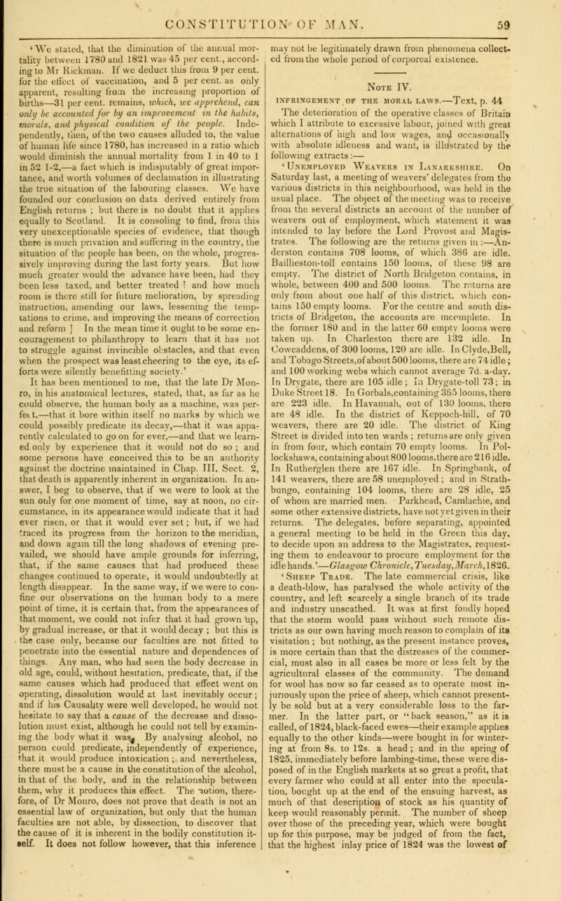' We stated, that the diminution of the annual mor- tality between 1780 and 1821 was 45 per cent., accord- ing to Mr Rickmau. If wc deduct tins from 9 per cent, for the effect of vaccination, and 5 per cent, as only apparent, resulting from the increasing proportion of births—31 per cent, remains, which, wc apprehend, can only be accounted for by an improvement in the habits, morals, and physical condition of the people. Inde- pendently, then, of the two causes alluded to, the value of human life since 1780, has increased in a ratio which would diminish the annual mortality from 1 in 40 to 1 in 52 1-2,—a fact which is indisputably of great impor- tance, and worth volumes of declamation in illustrating the true situation of the labouring classes. We have founded our conclusion on data derived entirely from English returns ; but there is no doubt that it applies equally to Scotland. It is consoling to find, from this very unexceptionable species of evidence, that though there is much privation and suffering in the country, the situation of the people has been, on the whole, progres- sively improving during the last forty years. But how much greater would the advance have been, had they been less taxed, and better treated 1 and how much room is there still for future melioration, by spreading instruction, amending our laws, lessening the temp- tations to crime, and improving the means of correction and reform ! In the mean time it ought to be some en- couragement to philanthropy to learn that it has not to struggle against invincible obstacles, and that even when the prospect was least cheering to the eye, its ef- forts were silently benefitting society.' It has been mentioned to me, that the late Dr Mon- ro, in his anatomical lectures, stated, that, as far as he could observe, the human body as a machine, was per- fect.—that it bore within itself no marks by which we could possibly predicate its decay,—that it was appa- rently calculated to go on for ever,—and that we learn- ed only by experience that it would not do so ; and some persons have conceived this to be an authority against the doctrine maintained in Chap. Ill, Sect. 2, that death is apparently inherent in organization. In an- swer, I beg to observe, that if we were to look at the sun only for one moment of time, say at noon, no cir- cumstance, in its appearance would indicate that it had ever risen, or that it would ever set; but, if we had traced its progress from the horizon to the meridian, and down again till the long shadows of evening pre- vailed, we should have ample grounds for inferring, that, if the same causes that had produced these changes continued to operate, it would undoubtedly at length disappear. In the same way, if we were to con- fine our observations on the human body to a mere point of time, it is certain that, from the appearances of that moment, we could not infer that it had grown up, by gradual increase, or that it would decay ; but this is the case only, because our faculties are not fitted to penetrate into the essential nature and dependences of tilings. Any man, who had seen the body decrease in old age, could, without hesitation, predicate, that, if the same causes which had produced that effect went on operating, dissolution would at last inevitably occur; and if his Causality were well developed, he would not hesitate to say that a cause of the decrease and disso- lution must exist, although he could not tell by examin- ing the bodv what it was| By analysing alcohol, no person could predicate, independently of experience, that it would produce intoxication ; and nevertheless, there must be a cause in the constitution of the alcohol, in that of the body, and in the relationship between them, why it produces this effect. The -notion, there- fore, of Dr Monro, does not prove that death is not an essential law of organization, but only that the human faculties are not able, by dissection, to discover that the cause of it is inherent in the bodily constitution it- self. It does not follow however, that this inference may not be legitimately drawn from phenomena collect- ed from the whole period of corporeal existence. Note IV. INFRINGEMENT OF THE MORAL LAWS. Text, p. 44 The deterioration of the operative classes of Britain which I attribute to excessive labour, joined with great alternations of high and low wages, and occasional!* with absolute idleness and want, is illustrated by the following extracts:— 'Unemployed Weavers in Lanarkshire. On Saturday last, a meeting of weavers' delegates from the various districts in this neighbourhood, was held in the usual place. The object of the meeting was to receive from the several districts an account of the number of weavers out of employment, which statement it was intended to lay before the Lord Provost and Magis- trates. The following are the returns given in:—An- derston contains 708 looms, of which 386 are idle. Baillieston-toll contains 150 looms, of these 98 are empty. The district of North Bridgeton contains, in whole, between 400 and 500 looms. The returns are only from about one half of this district, which con- tains 150 empty looms. For the centre and south dis- tricts of Bridgeton, the accounts are incomplete. In the former ISO and in the latter 60 empty looms were taken up. In Charleston there are 132 idle. In Cowcaddens, of 300 looms, 120 are idle. In Clyde,Bell, and Tobago Streets.of about 500 looms, there are 74 idle; and 100 working webs which cannot average 7u. a-day. In Drvgate, there are 105 idle ; In Drygate-toll 73; in Duke Street 18. In Gorbals,containing 365 looms, there are 223 idle. In Havannah, out of 130 looms, there are 48 idle. In the district of Keppoch-hill, of 70 weavers, there are 20 idle. The district of King Street is divided into ten wards ; returns are only given in from four, which contain 70 empty looms. In Pol- lockshaws, containing about 800 looms.there are 216 idle. In Rutherglen there are 167 idle. In Springbank, of 141 weavers, there are 58 unemployed ; and in Strath- bungo, containing 104 looms, there are 28 idle, 25 of whom are married men. Parkhead, Camlachie, and some other extensive districts, have not yet given in their returns. The delegates, before separating, appointed a general meeting to be held in the Green this day, to decide upon an address to the Magistrates, request- ing them to endeavour to procure employment for the idle hands.'—Glasgow Chroniclc,Tiiesday, March, 1826. ' Sheep Trade. The late commercial crisis, like a death-blow, has paralysed the whole activity of the country, and left scarcely a single branch of its trade and industry unscathed. It was at first fondly hoped that the storm would pass without such remote dis- tricts as our own having much reason to complain of its visitation ; but nothing, as the present instance proves, is more certain than that the distresses of the commer- cial, must also in all cases be more or less felt by the agricultural classes of the community. The demand for wool has now so far ceased as to operate most in- juriously upon the price of sheep, which cannot present- ly be sold but at a very considerable loss to the far- mer. In the latter part, or  back season, as it is called, of 1824, black-faced ewes—their example applies equally to the other kinds—were bought in for winter- ing at from 8s. to 12s. a head; and in the spring of 1825, immediately before lambing-time, these were dis- posed of in the English markets at so great a profit, that everv farmer who could at all enter into the specula- tion, bought up at the end of the ensuing harvest, as much of that description of stock as his quantity of keep would reasonably permit. The number of sheep over those of the preceding year, which were bought up for this purpose, may be judged of from the fact, that the highest inlay price of 1824 was the lowest of