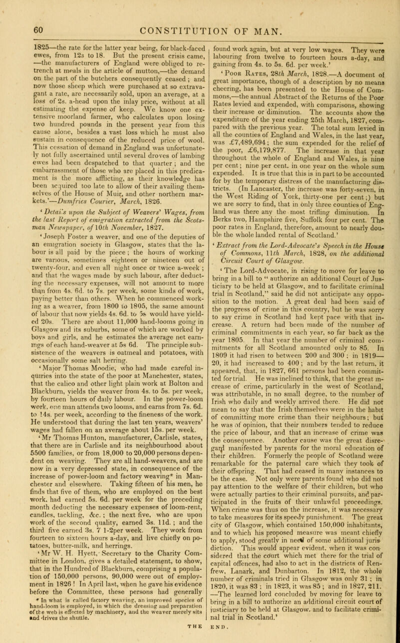 1825—the rate for the latter year being, for black-faced ewes, from 12s to 18. But the present crisis came, —the manufacturers of England were obliged to re- trench at meals in the article of mutton,—the demand on the part of the butchers consequently ceased ; and now those sheep which were purchased at so extrava- gant a rate, are necessarily sold, upon an average, at a loss of 2s. a-head upon the inlay price, without at all estimating the expense of keep. We know one ex- tensive moorland farmer, who calculates upon losing two hundred pounds in the present year from this cause alone, besides a vast loss which he must also sustain in consequence of the reduced price of wool. This cessation of demand in England was unfortunate- ly not fully ascertained until several droves of lambing ewes had been despatched to that quarter ; and the embarrassment of those who are placed in this predica- ment is the more afflicting, as their knowledge has been acquired too late to allow of their availing them- selves of the House of Muir, and other northern mar- kets.'—Dumfries Courier, March, 1826. ' Detai's upon the Subject of Weavers' Wages, from the last Report of emigration extracted from the Scots- man Newspaper, oflOth November, 1827. 1 Joseph Foster a weaver, and one of the deputies of an emigration society in Glasgow, states that the la- bour is all paid by the piece ; the hours of working are various, sometimes eighteen or nineteen out of twenty-four, and even all night once or twice a-week ; and that the wages made by such labour, after deduct- ing the necessary expenses, will not amount to more than from 4s. 6d. to 7s. per week, some kinds of work, paying better than others. When he commenced work- ing as a weaver, from 1800 to 1805, the same amount of labour that now yields 4s. 6d. to 5h would have yield- ed 20s. There are about 11,000 hand-looms going in Glasgow and its suburbs, some of which are worked by boys and girls, and he estimates the average net earn- ings of each hand-weaver at 5s 6d. The principle sub- sistence of the weavers is oatmeal and potatoes, with occasionally some salt herring. 1 Major Thomas Moodie, who had made careful in- quiries into the state of the poor at Manchester, states, that the calico and other light plain work at Bolton and Blackburn, vields the weaver from 4s. to 5s. per week, by fourteen hours of daily labour. In the power-loom work. one man attends two looms, and earns from 7s. 6d. to 14s. per week, according to the fineness of the work. He understood that during the last ten years, weavers' wages had fallen on an average about 15s. per week. ' Mr Thomas Hunton, manufacturer, Carlisle, states, that there are in Carlisle and its neighbourhood about 5500 families, or from 18,000 to 20,000 persons depen- dent on weaving. They are all hand-weavers, and are now in a very depressed state, in consequence of the increase of power-loom and factory weaving* in Man- chester and elsewhere. Taking fifteen of his men, he finds that five of them, who are employed on the best work, had earned 5s. 6d. per week for the preceding month deducting the necessary expenses of loom-rent, candles, tackling, &c. ; the next five, who are upon work of the second quality, earned 3s. lid.; and the third five earned 3s. 7 l-2per week. They work from fourteen to sixteen hours a-day, and live chiefly on po- tatoes, butter-milk, and herrings. 'MrW. H. Hyett,-Secretary to the Charity Com- mittee in London, gives a detailed statement, to show, that in the Hundred of Blackburn, comprising a popula- tion of 150,000 persons, 90,000 were out of employ- ment in 1826 ! In April last, when he gave his evidence before the Committee, these persons had generally * In what is called factory weaving, an improved species of hand-loom is employed, in which the dressing and preparation of the web is effected by machinery, and the weaver merely sits »nd drives the shuttle. found work again, but at very low wages. They were labouring from twelve to fourteen hours a-day, and gaining from 4s. to 5s. 6d. per week.' 1 Poor Rates, 28th March, 1828.—A document of great importance, though of a description by no means cheering, has been presented to the House of Com- mons,—the annual Abstract of the Returns of the Poor Rates levied and expended, with comparisons, showing their increase or diminution. The accounts show the expenditure of the year ending 25th March, 1827, com- pared with the previous year. The total sum levied in all the counties of England and Wales, in the last vear, was £7,489,694; the sum expended for the relief of the poor, £6,179,S77. The increase in that year throughout the whole of England and Wales, is nine per cent; nine per cent, in one year on the whole sum expended. It is true that this is in part to be accounted for by the temporary distress of the manufacturing dis- tricts. (In Lancaster, the increase was forty-seven, in the West Riding of York, thirty-one per cent;) but we are sorry to find, that in only three counties of Eng- land was there any the most trifling diminution. In Berks two, Hampshire five, Suffolk four per cent. The poor rates in England, therefore, amount to nearly dou- ble the whole landed rental of Scotland.' 1 Extract from the Lord-Advocate's Speech in the House of Commons, llth March, 1828, on the additional Circuit Court of Glasgow. ' The Lord-Advocate, in rising to move for leave to bring in a bill to  authorize an additional Court of Jus- ticiary to be held at Glasgow, and to facilitate criminal trial in Scotland, said he did not anticipate any oppo- sition to the motion. A great deal had been said of the progress of crime in this country, but he was sorry to say crime in Scotland had kept pace with that in- crease. A return had been made of the number of criminal commitments in each year, so far back as the year 1805. In that year the number of criminal com- mitments for all Scotland amounted only to 85. In 1809 it had risen to between 200 and 300 ; in 1819— 20, it had increased to 400 ; and by the last return, it appeared, that, in 1827, 661 persons had been commit- ted for trial. He was inclined to think, that the great in- crease of crime, particularly in the west of Scotland, was attributable, in no small degree, to the number of Irish who daily and weekly arrived there. He did not mean to say that the Irish themselves were in the habit of committing more crime than their neighbours; but he was of opinion, that their numbers tended to reduce the price of labour, and that an increase of crime was the consequence. Another cause was the great disre- gard manifested by parents for the moral education of their children. Formerly the people of Scotland were remarkable for the paternal care which they took of their offspring. That had ceased in many instances to be the case. Not only were parents found who did not pay attention to the welfare of their children, but who were actually parties to their criminal pursuits, and par- ticipated in the fruits of their unlawful proceedings. When crime was thus on the increase, it was necessary to take measures for its speedy punishment. The great city of Glasgow, which contained 150,000 inhabitants, and to which his proposed measure was meant chiefly to apply, stood greatly in nee%l of some additional juris- diction. This would appear evident, when it was con- sidered that the court which met there for the trial of capital offences, had also to act in the districts of Ren- frew, Lanark, and Dunbarton. In 1812, the whole number of criminals tried in Glasgow was onlv 31 ; in 1820, it was 83 ; in 1823, it was 85 ; and in 1827, 211. —The learned lord concluded bv moving for leave to bring in a bill to authorize an additional circuit court of iusticiary to be held at Glasgow, and to facilitate crimi- nal trial in Scotland.'