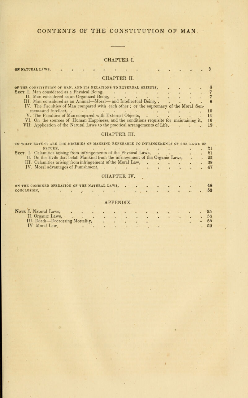 CONTENTS OF THE CONSTITUTION OF MAN CHAPTER I. ON NATURAL LAWS, 3 CHAPTER II. OF THE CONSTITUTION OF MAN, AND ITS RELATIONS TO EXTERNAL OBJECTS, .... 6 Sect. I. Man considered as a Physical Being, ......... 7 II. Man considered as an Organized Being, ......... 7 III. Man considered as an Animal—Moral—and Intellectual Being, . .... 8 IV. The Facilities of Man compared with each other ; or the supremacy of the Moral Sen- mentsand Intellect, ....... ..... 10 V. The Faculties of Man compared with External Objects, ...... 14 VI. On the sources of Human Happiness, and the conditions requisite for maintaining it, 16 VII. Application of the Natural Laws to the practical arrangements of Life, ... 19 CHAPTER III. TO WHAT EXTENT ARE THE MISERIES OF MANKIND REFERABLE TO INFRINGEMENTS OF THE LAWS OF NATURE, 21 Sect. I. Calamities arising from infringements of the Physical Laws, ..... 21 II. On the Evils that befall Mankind from the infringement of the Organic Laws, . . 22 III. Calamities arising from infringement of the Moral Law, 38 IV. Moral advantages of Punishment, 47 CHAPTER IV. . ON THE COMBINED OPERATION OF THE NATURAL LAWS, 48 CONCLUSION, ( 52 APPENDIX. Note I. Natural Laws, 55 II. Organic Laws, ............. 56 III. Death—Decreasing Mortality, , - 5S