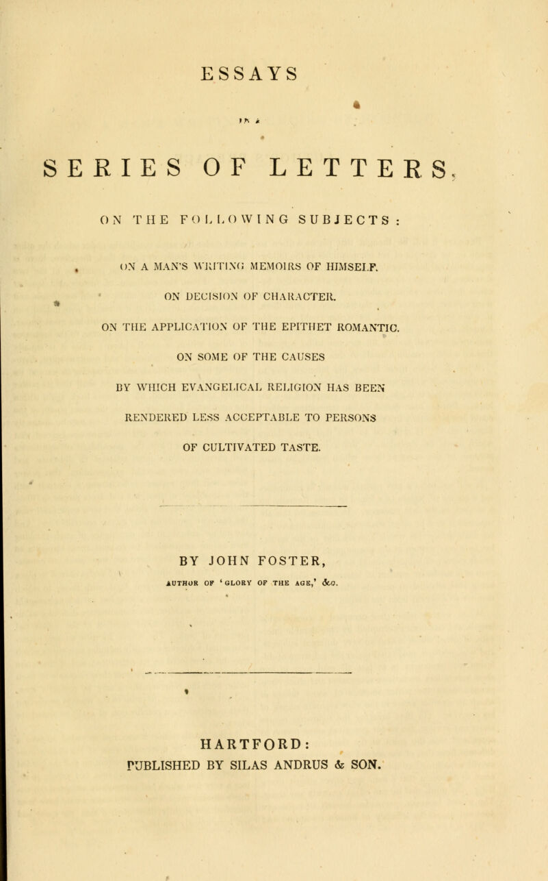 ESSAYS SERIES OF LETTERS ON THE FOLLOWING SUBJECTS: ON A MAN'S WRITING MEMOIRS OF HIMSELF. ON DECISION OF CHARACTER. ON THE APPLICATION OF THE EPITHET ROMANTIC. ON SOME OF THE CAUSES BY WHICH EVANGELICAL RELIGION HAS BEEN RENDERED LESS ACCEPTABLE TO PERSONS OF CULTIVATED TASTE. BY JOHN FOSTER, AUTHOR OF 'GLORY OF THE AGS,' <5cQ. HARTFORD: PUBLISHED BY SILAS ANDRUS & SON.