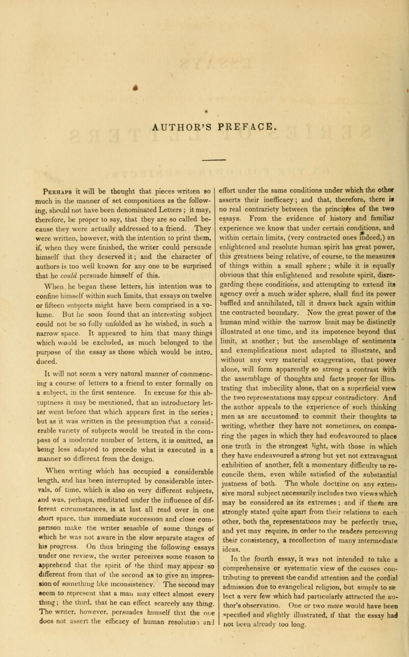 AUTHOR'S PREFACE Perhaps it will be thought that pieces writcen so much in the manner of set compositions as the follow- ing, should not have been denominated Letters ; it may, therefore, be proper to say, that they are so called be- cause they were actually addressed to a friend. They were written, however, with the intention to print them, if, when they were finished, the writer could persuade himself that they deserved it; and the character of authors is too well known for any one to be surprised that he could persuade himself of this. When he began these letters, his intention was to confine himself within such limits, that essays on twelve or fifteen subjects might have been comprised in a vo- lume. But he soon found that an interesting subject could not be so fully unfolded as he wished, in such a narrow space. It appeared to him that many things which would be excluded, as much belonged to the purpose of the essay as those which would be intro. duced. It will not seem a very natural manner of commenc- ing a course of letters to a friend to enter formally on a subject, in the first sentence. In excuse for this ab- ruptness it may be mentioned, that an introductory let- ter went before that which appears first in the series ; but as it was written in the presumption that a consid- erable variety of subjects would be treated in the com- pass of a moderate number of letters, it is omitted, as being less adapted to precede what is executed in a manner so different from the design. When writing which has occupied a considerable length, and has been interrupted by considerable inter- vals, of time, which is also on very different subjects, dnd was, perhaps, meditated under the influence of dif- ferent circumstances, is at last all read over in one ahort space, this immediate succession and close com- parison make the writer sensible of some things of which he was not aware in the slow separate stages of his progress. On thus bringing the following essays under one review, the writer perceives some reason to apprehend that the spirit of the third may appear so different from that of the second as to give an impres- sion of something like inconsistency. The second may seem to represent that a man may effect almost every thing; the third, that he can effect scarcely any thing. The writer, however, persuades himself that the one docs not assert the efficacy of human resolution ami effort under the same conditions under which the other asserts their inefficacy; and that, therefore, there ii no real contrariety between the principles of the two essays. From the evidence of history and familiar experience we know that under certain conditions, and within certain limits, (very contracted ones indeed,) an enlightened and resolute human spirit has great power, this greatness being relative, of course, to the measures of things within a small sphere ; while it is equally obvious that this enlightened and resolute spirit, disre- garding these conditions, and attempting to extend its agency over a much wider sphere, shall find its power baffled and annihilated, till it draws back again within tne contracted boundary. Now the great power of the human mind within the narrow limit may be distinctly illustrated at one time, and its impotence beyond that limit, at another; but the assemblage of sentiments and exemplifications most adapted to illustrate, and without any very material exaggeration, that power alone, will form apparently so strong a contrast with the assemblage of thoughts and facts proper for illus- trating that imbecility alone, that on a superficial view the two representations may appear contradictory. And the author appeals to the experience of such thinking men as are accustomed to commit their thoughts to writing, whether they have not sometimes, on compa- ring the pages in which they had endeavoured to place one truth in the strongest hght, with those in which they have endeavoured a strong but yet not extravagant exhibition of another, felt a momentary difficulty to re- concile them, even while satisfied of the substantial justness of both. The whole doctrine on any exten- sive moral subject necessarily includes two views which may be considered as its extremes ; and if these are strongly stated quite apart from their relations to each other, both the^ representations may be perfectly true, and yet may require, in order to the readers perceiving their consistency, a recollection of many intermediate ideas. In the fourth essay, it was not intended to take a comprehensive or systematic view of the causes con- tributing to prevent the candid attention and the cordial admission due to evangelical religion, but simply to se lect a verv few which had particularly attracted the au- thor's observation. One or two more would have been specified and slightly illustrated, if that the essay had not been already too long.