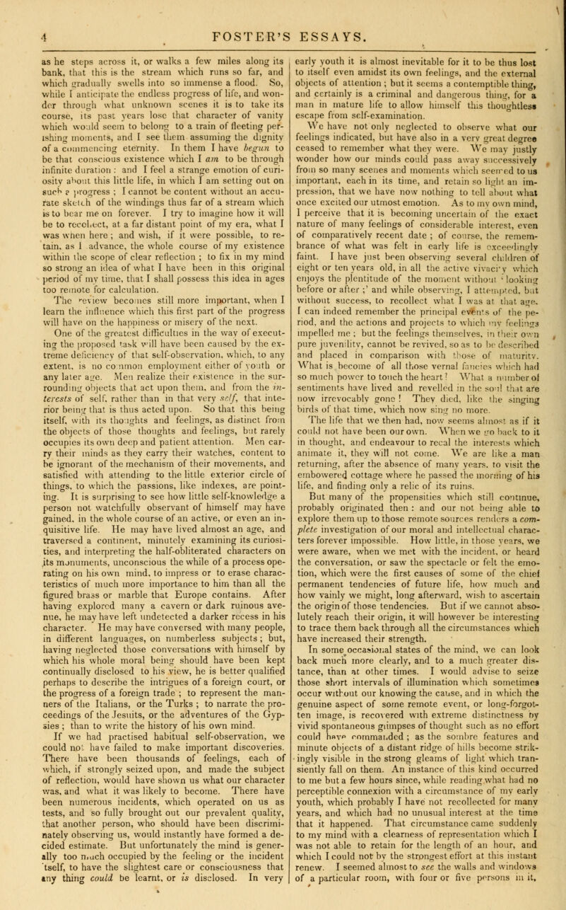 as he steps across it, or walks a few miles along its bank, that this is the stream which runs so far, and which gradually swells into so immense a flood. So, while [ anticipate the endless progress of life, and won- der through what unknown scenes it is to take its course, its past years lose that character of vanity which would seem to belong to a train of fleeting per- ishing moments, and I see them assuming the dignity of a commencing eternity. In them I have begun to be that conscious existence which I am to be through infinite duration : and I feel a strange emotion of curi- osity a^out this little life, in which I am setting out on suc^ ? progress ; I cannot be content without an accu- rate sketch of the windings thus far of a stream which is to bear me on forever. I try to imagine how it will be to recohect, at a far distant point of my era, what I was when here ; and wish, if it were possible, to re- tain, as 1 advance, the whole course of my existence within the scope of clear reflection ; to fix in my mind so strong an idea of what I have been in this original period of my time, that I shall possess this idea in ages too remote for calculation. The review becomes still more important, when I learn the influence which this first part of the progress will have on the happiness or misery of the next. One of the greatest difficulties in the way of execut- ing the proposed task will have been caused by the ex- treme deficiency of that self-observation, which, to any extent, is no common employment either of youth or any later aire. Men realize their existence in the sur- rounding objects that act upon them, and from the in- terests of self, rather than in that very self, that inte- rior being that is thus acted upon. So that this being itself, with its thoughts and feelings, as distinct from the objects of those thoughts and feelings, but rarely occupies its own deep and patient attention. Men car- ry their minds as they carry their watches, content to be ignorant of the mechanism of their movements, and satisfied with attending to the little exterior circle of things, to which the passions, like indexes, are point- ing. It is surprising to see how little self-knowledge a person not watchfully observant of himself may have gained, in the whole course of an active, or even an in- quisitive life. He may have lived almost an age, and traversed a continent, minutely examining its curiosi- ties, and interpreting the half-obliterated characters on its monuments, unconscious the while of a process ope- rating on his own mind, to impress or to erase charac- teristics of much more importance to him than all the figured brass or marble that Europe contains. After having explored many a cavern or dark ruinous ave- nue, he may have left undetected a darker recess in his character. He may have conversed with many people, in different languages, on numberless subjects ; but, having neglected those conversations with himself by which his whole moral being should have been kept continually disclosed to his view, he is better qualified perhaps to describe the intrigues of a foreign court, or the progress of a foreign trade ; to represent the man- ners of the Italians, or the Turks ; to narrate the pro- ceedings of the Jesuits, or the adventures of the Gyp- sies ; than to write the history of his own mind. If we had practised habitual self-observation, we could not have failed to make important discoveries. There have been thousands of feelings, each of which, if strongly seized upon, and made the subject of reflection, would have shown us what our character was, and what it was likely to become. There have been numerous incidents, which operated on us as tests, and so fully brought out our prevalent quality, that another person, who should have been discrimi- nately observing us, would instantly have formed a de- cided estimate. But unfortunately the mind is gener- ally too much occupied by the feeling or the incident tself, to have the slightest care or consciousness that any thing could be learnt, or is disclosed. In very early youth it is almost inevitable for it to be thus lost to itself even amidst its own feelings, and the external objects of attention ; but it seems a contemptible thina, and certainly is a criminal and dangerous thing, for a man in mature life to allow himself this thoughtless escape from self-examination. We have not only neglected to observe what our feelings indicated, but have also in a verv great degree ceased to remember what they were. We may justly wonder how our minds could pass away successively from so many scenes and moments which seerred to us important, each in its time, and retain so light an im- pression, that we have now nothing to tell about what once excited our utmost emotion. As to mv own mind, 1 perceive that it is becoming uncertain of the exact nature of many feelings of considerable interest, even of comparatively recent date ; of course, the remem- brance of what was felt in early life is exceedingly faint. I have just been observing several children of eight or ten years old, in all the active vivacrv which enjoys the plentitude of the moment without ; looking before or after ;' and while observing, I attempted, bat without success, to recollect what I was at that a<*e, I can indeed remember the principal even's of the pe- riod, and the actions and projects to which my feelings impelled me ; but the feelings themselves, in their own pure juvenility, cannot be revived, so as to be described and placed in comparison with those of maturity. What is become of all those vernal fancies which had so much power to touch the heart? What a number ol sentiments have lived and revelled in the sou! that afe now irrevocably gone ! They died, like the singing birds of that time, which now sing no more. The life that we then had, now seems almost as if it could not have been our own. When we go back to it in thought, and endeavour to recal the interests which animate it, they will not come. We are like a man returning, after the absence of many years, to visit the embowered cottage where he passed the morning of his life, and finding only a relic of its ruins. But many of the propensities which still continue, probably originated then : and our not being able to explore them up to those remote sources renders a com.' pletc investigation of our moral and intellectual charac- ters forever impossible. How little, in those years, we were aware, when we met with the incident, or heard the conversation, or saw the spectacle or felt the emo- tion, which were the first causes of some of the chief permanent tendencies of future life, how much and how vainly we might, long afterward, wish to ascertain the origin of those tendencies. But if we cannot abso- lutely reach their origin, it will however be interesting to trace them back through all the circumstances which have increased their strength. In some occasional states of the mind, we can look back much more clearly, and to a much greater dis- tance, than at other times. I would advise to seize those short intervals of illumination which sometimes occur without our knowing the cause, and in which the genuine aspect of some remote event, or long-forgot- ten image, is recovered with extreme distinctness by vivid spontaneous glimpses of thought such as no effort could h«v*> commanded ; as the sombre features and minute objects of a distant ridge of hills become strik- ingly visible in the strong gleams of light which tran- siently fall on thern. An instance of this kind occurred to me but a few hours since, while reading what had no perceptible connexion with a circumstance of my early youth, which probably I have not recollected for many years, and which had no unusual interest at the time that it happened. That circumstance came suddenly to my mind with a clearness of representation which I was not able to retain for the length of an hour, and which I could not by the strongest effort at this instant renew. I seemed almost to see the walls and windows of a particular room, with four or five persons in it.