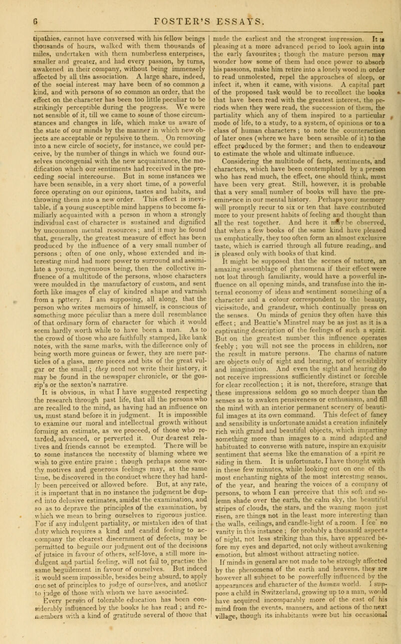 tipathies, cannot have conversed with his fellow beings thousands of hours, walked with them thousands of miles, undertaken with them numberless enterprises, smaller and greater, and had every passion, by turns, awakened in their company, without being immensely affected by all this association. A large share, indeed, of the social interest may have been of so common a kind, and with persons of so common an order, that the effect on the character has been too little peculiar to be strikingly perceptible during the progress. We were not sensible of it, till we came to some of those circum- stances and changes in life, which make us aware of the state of our minds by the manner in which new ob- jects are acceptable or repulsive to them. On removing into a new circle of society, for instance, we could per- ceive, by the number of things in which we found our- selves uncongenial with the new acquaintance, the mo- dification which our sentiments had received in the pre- ceding social intercourse. But in some instances we have been sensible, in a very short time, of a powerful force operating on our opinions, tastes and habits, and throwing them into a new order. This effect is inevi- table, if a young susceptible mind happens to become fa- miliarly acquainted with a person in whom a strongly individual ca^t of character is sustained and dignified by uncommon mental resources ; and it may he found that, generally, the greatest measure of effect has been produced by the influence of a very small number of persons ; often of one only, whose extended and in- teresting mind had more power to surround and assimi- late a young, ingenuous being, then the collective in- fluence of a multitude of the persons, whose characters were moulded in the manufactory of custom, and sent forth like images of clay of kindred shape and varnish from a ppttery. I am supposing, all along, that the person who writes memoirs of himself, is conscious of something more peculiar than a mere dull resemblance of that ordinary form of character for which it would seem hardly worth while to have been a man. As to the crowd of those who are faithfully stamped, like bank notes, with the same marks, with the difference only of being worth more guineas or fewer, they are mere par- ticles of a glass, mere pieces and bits of the great vul- gar or the small ; they need not write their history, it may be found in the newspaper chronicle, or the gos- sip's or the sexton's narrative. It is obvious, in what I have suggested respecting the research through past life, that all the persons who are recalled to the mind, as having had an influence on us, must stand before it in judgment. It is impossible to examine our moral and intellectual growth without forming an estimate, as we proceed, of those who re- tarded,0 advanced, or perverted it. Our dearest rela- tives and friends cannot be exempted. There will be to some instances the necessity of blaming where we wish to give entire praise ; though perhaps some wor- thy motives and generous feelings may, at the same time, be discovered in the conduct where they had hard- ly been perceived or allowed before. But, at any rate, it is important that in no instance the judgment be dup- ed into delusive estimates, amidst the examination, and so as to deprave the principles of the examination, by which we mean to bring ourselves to rigorous justice. For if any indulgent partiality, or mistaken idea of that duty which requires a kind and candid feeling to ac- company the clearest discernment of defects, may be permitted to beguile our judgment out of the decisions of jutsice in favour of others, self-love, a still more in- dulgent and partial feeling, will not fail tot practise the same besuilement in favour of ourselves. But indeed it would seem impossible, besides being absurd, to apply one set of principles to judge of ourselves, and another to judge of those with whom we have associated. Every person of tolerable education has been con- siderably influenced by the books he has read ; and rc- tuembers with a kind of gratitude several of those that made the earliest and the strongest impression. It is pleasing at a more advanced period to look again into the early favourites ; though the mature person may wonder how some of them had once power to absorb his passions, make him retire into a lonely wood in order to read unmolested, repel the approaches of sleep, or infect it, when it came, with visions. A capital part of the proposed task would be to recollect the books that have been read with the greatest interest, the pe- riods when they were read, the succession of them, the partiality which any of them inspired to a particular , mode of life, to a study, to a system, of opinions or to a class of human characters ; to note the counteraction of later ones (where we have been sensible of it) to the effect produced by the former; and then to endeavour to estimate the whole and ultimate influence. Considering the multitude of facts, sentiments, and characters, which have been contemplated by a person who has read much, the effect, one should think, must have been very great. Still, however, it is probable that a very small number of books will have the pre- eminence in our mental history. Perhaps your memory will promptly recur to six or ten that have contributed more to your present habits of feeling and thought than all the rest together. And here it rrray he observed, that when a few books of the same kind have pleased us emphatically, they too often form an almost exclusive taste, which is carried through all future reading, and is pleased only with books of that kind. It might be supposed that the scenes of nature, an amazing assemblage of phenomena if their effect were not lost through familiarity, would have a powerful in- fluence on all opening minds, and transfuse into the in- ternal economy of ideas and sentiment something of a character and a colour correspondent to the beauty, vicissitude, and grandeur, which continually press on the senses. On minds of genius they often have this effect; and Beattie's Minstrel may be as just as it is a captivating description of the feelings of such a spirit. But on the greatest number this influence operates feebly ; you will not see the process in children, nor the result in mature persons. The charms of nature are objects only of sight and hearing, not of sensibility and imagination. And even the sight and hearing do not receive impressions sufficiently distinct or forcible for clear recollection ; it is not, therefore, strange that these impressions seldom go so much deeper than the senses as to awaken pensiveness or enthusiasm, and fill the mind with an interior permanent scenery of beauti- ful images at its own command. This defect of fancy and sensibility is unfortunate amidst a creation infinitely rich with grand and beautiful objects, which imparting something more than images to a mind adapted and habituated to converse with nature, inspire an exquisite sentiment that seems like the emanation of a spirit re siding in them. It is unfortunate. I have thought with in these few minutes, while looking out on one of th» most enchanting nights of the most interesting season of the year, and hearing the voices of a company ot persons, to whom I can perceive that this soft and so- lemn shade over the earth, the calm sky, the beautiful stripes of clouds, the stars, and the waning moon just risen, are things not in the least more interesting than the walls, ceilings, and candle-light of a room. I fee no vanity in this instance ; for probably a thousand aspects of night, not less striking than this, have appeared be- fore my eyes and departed, not only without awakening emotion, but almost without attracting notice. If minds in general are not made to be strongly affected by the phenomena of the earth and heavens, thev are however all subject to be powerfully influenced by the appearances and character of the human world. I sup- pose a child in Switzerland, growing up to a man. wo- !d have acquired incomparably more of the cast of his mind from the events, manners, and actions of the next village, though its inhabitants were but his occasional