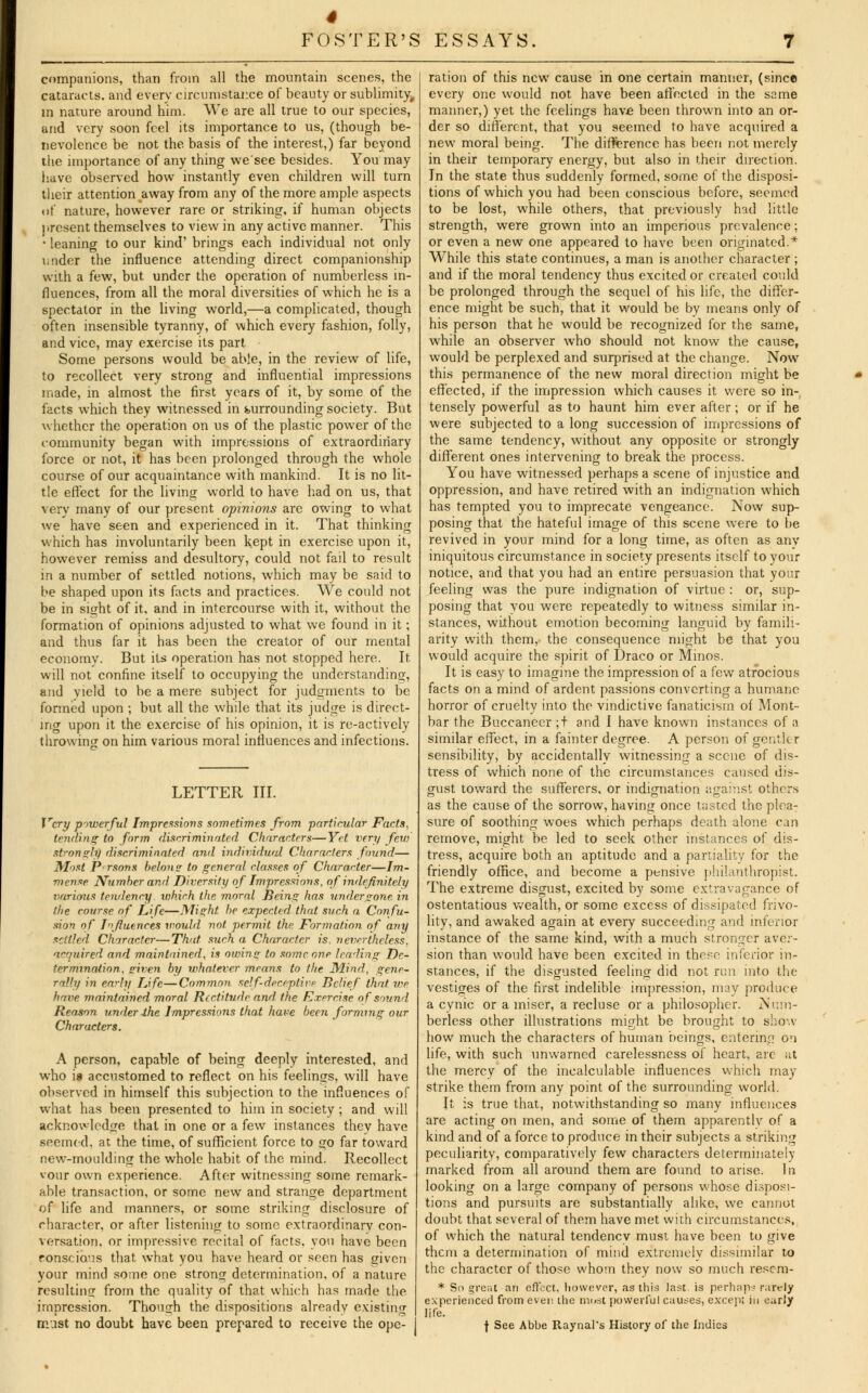 companions, than from all the mountain scenes, the cataracts, and every circumstance of beauty or sublimity, in nature around him. We are all true to our species, and very soon feel its importance to us, (though be- nevolence be not the. basis of the interest,) far beyond the importance of any thing we'see besides. You may have observed how instantly even children will turn their attention away from any of the more ample aspects uf nature, however rare or striking, if human objects present themselves to view in any active manner. This • leaning to our kind' brings each individual not only under the influence attending direct companionship with a few, but under the operation of numberless in- fluences, from all the moral diversities of which he is a spectator in the living world,—a complicated, though often insensible tyranny, of which every fashion, folly, and vice, may exercise its part Some persons would be able, in the review of life, to recollect very strong and influential impressions made, in almost the first years of it, by some of the facts which they witnessed in surrounding society. But whether the operation on us of the plastic power of the community began with impressions of extraordinary force or not, it has been prolonged through the whole course of our acquaintance with mankind. It is no lit- tle effect for the living world to have had on us, that very many of our present opinions are owing to what we have seen and experienced in it. That thinking which has involuntarily been kept in exercise upon it, however remiss and desultory, could not fail to result in a number of settled notions, which may be said to be shaped upon its facts and practices. We could not be in sight of it, and in intercourse with it, without the formation of opinions adjusted to what we found in it; and thus far it has been the creator of our mental economv. But its operation has not stopped here. It will not confine itself to occupying the understanding, and yield to be a mere subject for judgments to be formed upon ; but all the while that its judge is direct- ing upon it the exercise of his opinion, it is re-actively throwing on him various moral influences and infections. LETTER III. Very powerful Impressions sometimes from particular Facts, tending to form discriminated Characters—Yet very few strongly discriminated and individual Characters found— Most Prsons belong to general classes of Character—Im- mense Number and Diversity of Impressions, of indefinitely various tendency ivhirh the moral Being has undergone in the course of Life—Might be expected that such a Confu- sion of Influences would not permit the. Formation of any settled. Character—That such a Character is. nevertheless, acquired and maintained, is owing to some one leading De- termination, given by whatever means to the Mind, gene- rally in early Life—Common self-deceptive Belief that we have maintained moral Rectitude and the Exercise of sound Reason under .the Impressions that have been forming our Characters. A person, capable of being deeply interested, and who is accustomed to reflect on his feelings, will have observed in himself this subjection to the influences of what has been presented to him in society ; and will acknowledge that in one or a few instances they have seemed, at the time, of sufficient force to go far toward new-moulding the whole habit of the mind. Recollect vour own experience. After witnessing some remark- able transaction, or some new and strange department of life and manners, or some striking disclosure of character, or after listening to some extraordinary con- versation, or impressive recital of facts, you have been ronsr io'is that what you have heard or seen has given your mind some one strong determination, of a nature resulting from the quality of that which has made the impression. Though the dispositions already existing must no doubt have been prepared to receive the ope- j ration of this new cause in one certain manner, (since every one would not have been affected in the same manner,) yet the feelings have been thrown into an or- der so different, that you seemed to have acquired a new moral being. The difference has been not merely in their temporary energy, but also in their direction. In the state thus suddenly formed, some of the disposi- tions of which you had been conscious before, seemed to be lost, while others, that previously tad little strength, were grown into an imperious prevalence; or even a new one appeared to have been originated.* While this state continues, a man is another character ; and if the moral tendency thus excited or created could be prolonged through the sequel of his life, the differ- ence might be such, that it would be by means only of his person that he would be recognized for the same, while an observer who should not know the cause, would be perplexed and surprised at the change. Now this permanence of the new moral direction might be effected, if the impression which causes it were so in- tensely powerful as to haunt him ever after ; or if he were subjected to a long succession of impressions of the same tendency, without any opposite or strongly different ones intervening to break the process. You have witnessed perhaps a scene of injustice and oppression, and have retired with an indignation which has tempted you to imprecate vengeance. Now sup- posing that the hateful image of this scene were to be revived in your mind for a long time, as often as any iniquitous circumstance in society presents itself to your notice, and that you had an entire persuasion that your feeling was the pure indignation of virtue : or, sup- posing that you were repeatedly to witness similar in- stances, without emotion becoming languid by famili- arity with them, the consequence might be that you would acquire the spirit of Draco or Minos. It is easy to imagine the impression of a few atrocious facts on a mind of ardent passions converting a humane horror of cruelty into the vindictive fanaticism of Mont- bar the Buccaneer ;t and I have known instances of a similar effect, in a fainter degree. A person of gentler sensibility, by accidentally witnessing a scene of dis- tress of which none of the circumstances caused dis- gust toward the sufferers, or indignation against others as the cause of the sorrow, having once tasted the plea- sure of soothing woes which perhaps death alone can remove, might be led to seek other instances of dis- tress, acquire both an aptitude and a partiality for the friendly office, and become a pensive philanthropist. The extreme disgust, excited by some extravagance of ostentatious wealth, or some excess of dissipated frivo- lity, and awaked again at every succeeding and inferior instance of the same kind, with a much stronger aver- sion than would have been excited in these inferior in- stances, if the disgusted feeling did not run into the vestiges of the first indelible impression, may produce a cynic or a miser, a recluse or a philosopher. Num- berless other illustrations might be brought to show how much the characters of human beings, entering on life, with such unwarned carelessness of heart, arc ;it the mercy of the incalculable influences which may strike them from any point of the surrounding world. It is true that, notwithstanding so many influences are acting on men, and some of them apparently of a kind and of a force to produce in their subjects a striking peculiarity, comparatively few characters determiiiatelv marked from all around them are found to arise. In looking on a large company of persons whose disposi- tions and pursuits are substantially alike, we cannot doubt that several of them have met with circumstances. of which the natural tendency must have been to give them a determination of mind extremely dissimilar to the character of those whom they now so much rescm- * So great an effect, however, as this last, is perhaps rarely experienced from even the must powerful causes, excep; in earl/ life. f See Abbe Raynal's History of the Indies
