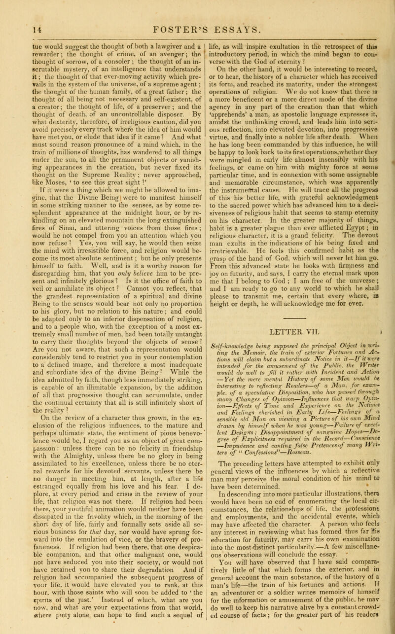tue would suggest the thought of both a lawgiver and a I rewarder; the thought of crime, of an avenger; the thought of sorrow, of a consoler ; the thought of an in- scrutable mystery, of an intelligence that understands it; the thought of that ever-moving activity which pre- vails in the system of the universe, of a supreme agent; the thought of the human family, of a great father ; the thought of all being not necessary and self-existent, of a creator; the thought of life, of a preserver; and the thought of death, of an uncontrollable disposer. By what dexterity, therefore, of irreligious caution, did you avoid precisely every track where the idea of him would have met you, or elude that idea if it came I And what must sound reason pronounce of a mind which, in the train of millions of thoughts, has wandered to all things nnder the sun, to all the permanent objects or vanish- I ing appearances in the creation, but never fixed its thought on the Supreme Reality ; never approached, tike Moses, ' to see this great sight ?' If it were a thing which we might be allowed to ima- ; gine, that the Divine Being were to manifest himself in some striking manner to the senses, as by some re- splendent appearance at the midnight hour, or by re- ' kindling on an elevated mountain the long extinguished fires of Sinai, and uttering voices from those fires ; would he not compel from you an attention which you now refuse ] Yes, you will say, he would then seize the mind with irresistible force, and religion would be- come its most absolute sentiment; but he only presents himself to faith. Well, and is it a worthy reason for disregarding him, that you only believe him to be pre- sent and infinitely glorious I Is it the office of faith to , veil or annihilate its object ? Cannot vou reflect, that I the grandest representation of a spiritual and divine j Being to the senses would bear not only no proportion to his glory, but no relation to his nature ; and could be adapted only to an inferior dispensation of religion, and to a people who, with the exception of a most ex- tremely small number of men, had been totally untaught to carry their thoughts beyond the objects of sense 1 Are you not aware, that such a representation would considerably tend to restrict you in your contemplation to a defined image, and therefore a most inadequate life, as will inspire exultation in the retrospect of this introductory period, in which the mind began to con- verse with the God of eternity 1 On the other hand, it would be interesting to record, or to hear, the history of a character which has received its form, and reached its maturity, under the strongest operations of religion. We do not know that there is a more beneficent or a more direct mode of the divine agency in any part of the creation than that which 'apprehends' a man, as apostolic language expresses it, amidst the unthinking crowd, and leads him into seri- ous reflection, into elevated devotion, into progressive virtue, and finally into a nobler life after death. When he has long been commanded by this influence, he will be happv to look back to its first operations,whether they were mingled in early life almost insensibly with his feelings, or came on him with mighty force at some particular time, and in connexion with some assignable and memorable circumstance, which was apparently the instrumental cause. He will trace all the progress of this his better life, with grateful acknowledgment to the sacred power which has advanced him to a deci- siveness of religious habit that seems to stamp eternity on his character. In the greater majority of things, habit is a greater plague than ever afflicted Egypt; in religious character, it is a grand felicity. The devout man exults in the indications of his being fixed and irretrievable. He feels this confirmed habit as the grasp of the hand of God. which will never let him go. From this advanced state he looks with firmness and joy on futurity, and says, I carry the eternal mark upon me that I belong to God ; I am free of the universe ; and I am ready to go to any world to which he shall please to transmit me, certain that every where, in height or depth, he will acknowledge me for ever. and subordiate idea of the divi While the idea admitted by faith, though less immediately striking, is capable of an illimitable expansion, bv the addition of all that progressive thought can accumulate, under the continual certainty that all is still infinitely short of the reality ] On the review of a character thus grown, in the ex- clusion of the religious influences, to the mature and perhaps ultimate state, the sentiment of pious benevo-' lence would be, I regard you as an object of great com- passion : unless there can be no felicity in friendship with the Almighty, unless there be no glorv in being assimilated to his excellence, unless there be no eter- nal rewards for his devoted servants, unless there be no danger in meeting him, at length, after a life estranged equally from his love and his fear. I de- plore, at every period and crisis in the review of your life, that religion was not there. If religion had been there, your youthful animation would neither have been dissipated in the frivolity which, in the morning of the short day of life, fairly and formally sets aside all se- rious business for that day, nor would have sprung for- ward into the emulation of vice, or the bravery of pro- faneness. If religion had been there, that one despica- ble companion, and that other malignant one, would not have seduced you into their societv, or would not have retained you to share their degradation And if religion had accompanied the subsequent progress of your life, it would have elevated you to rank, at this hour, with those saints who will soon be added to ' the spirits of the just.' Instead of which, what are you now, and what are your expectations from that world, where piety alone can hope to find such a sequel of LETTER VII. > Self-knowledge being supposed the principal Object in wri- ting the Memoir, the train of exterior Fortunes and Ac- tions will claim but a subordinate Notice in it—If it were intended for the amusen,ent of the Public, the Writer would do well to fill it rather with Incident and Action — Yet the mere mental History of some Men would be. interesting to reflecting Readers—of a Man. for exam- ple, of a speculative Disposition, who has passed through many Changes of Opinion—Influences that warj) Opin- ion—Effects of Time and Experience on the Notions and Feelings cherished in Early Life—Ferlings of a sensible old Man on viewing a Picture of his own Mind drawn by himself when he was young—Failure of excel- lent Design's: Disappointment of sanguine Hopes—De- gree of Explicitness required in the Record—Conscieiice —Impudence and canting false Pretences of many Wri- ters of ;i Confessions—Rosseau. The preceding letters have attempted to exhibit only general views of the influences bv which a reflective man may perceive the moral condition of his mind to have been determined. In descending into more particular illustrations, thera would have been no end of enumerating the local cir- cumstances, the relationships of life, the professions, and employments, and the accidental events, which may have affected the character. A person who feels anv interest in reviewing what has formed thus far His education for futurity, mav carry his own examination into the most distinct particularity.—A few miscellane- ous observations will conclude the essay. You will have observed that I have said compara- tively little of that which forms the exterior, and in general account the mam substance, of the history of a man's life—the train of his fortunes and actions. If an adventurer or a soldier writes memoirs of himself for the information or amusement of the public, he mav do well to keep his narrative alive by a constant crowd- ed course of facts ; for the greater part of his readers