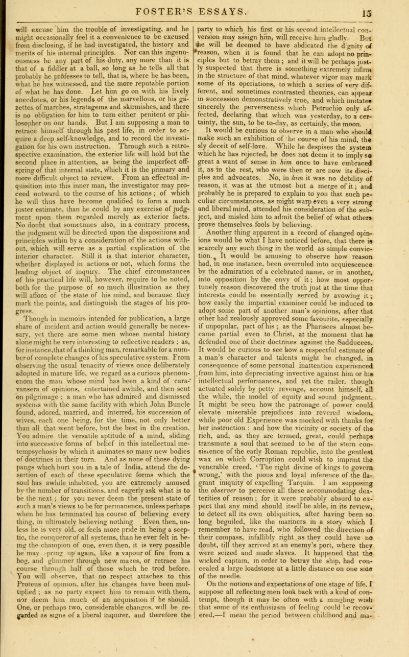 will excuse him the trouble of investigating, and he might occasionally feel it a convenience to be excused from disclosing, if he had investigated, the history and merits of his internal principles. Nor can this ingenu- ousness be any part of his duty, any more than it is that of a fiddler at a ball, so long as he tells all that probably he professes to tell, that is, where he has been, what he has witnessed, and the more reputable portion of what he has done. Let him go on with his lively anecdotes, or his legends of the marvellous, or his ga- zettes of marches, stratagems and skirmishes, and there is no obligation for him to turn either penitent or phi- losopher on our hands. But I am supposing a man to retrace himself through his past life, in order to ac- quire a deep self-knowledge, and to record the investi- gation for his own instruction. Through such a retro- spective examination, the exterior life will hold but the second place in attention, as being the imperfect off- spring of that internal state, which it is the primary and more difficult object to review. From an effectual in- quisition into this inner man, the investigator may pro- ceed outward, to the course of his actions ; of which he will thus have become qualified to form a much juster estimate, than he could by any exercise of judg- ment upon them regarded merely as exterior facts. No doubt that sometimes also, in a contrary process, the judgment will be directed upon the dispositions and principles within by a consideration of the actions with- out, which will serve as a partial explication of the interior character. Still it is that interior character, whether displayed in actions or not, which forms the leading object of inquiry. The chief circumstances of his practical life will, however, require to be noted, both for the purpose of so much illustration as they will afTora of the state of his mind, and because they mark the points, and distinguish the stages of his pro- gress. Though in memoirs intended for publication, a large share of incident and action would generally be neces- sary, yet there are some men whose mental history alone might be verv interesting to reflective readers ; as, for instance.that of a thinking man, remarkable for a num- ber of complete changes of his speculative system. From observing the usual tenacity of views once deliberately adopted in mature life, we regard as a curious phenom- enon! the man whose mind has been a kind of cara- vansera of opinions, entertained awhile, and then sent on pilgrimage ; a man who has admired and dismissed systems with the same facility with which John Buncle found, adored, married, and interred, his succession of wives, each one being, for the time, not only better than all that went before, but the best in the creation. You admire the versatile aptitude of a mind, sliding into successive forms of belief in this intellectual me- tempsychosis bv which it animates so many new bodies of doctrines in their turn. And as none of those dying pangs which hurt you in a tale of India, attend the de- sertion of each of these speculative forms which the soul has awhile inhabited, you are extremely amused by the number of transitions, and eagerly ask what is to be the next ; for you never deem the present state of such a man's views to be for permanence, unless perhaps when he has terminated his course of believing every thing, in ultimately believing nothing Even then, un- less he is very old. or feels more pride in being a scep- tic, the conqueror of all systems, than he ever felt in be- ing the champion of one, even then, it is very possible he may . prmg up again, like a vapour of fire from a bog, and glimmer through new mases, or retrace his course through half of those which he trod before. You will observe, that no respect attaches to this Proteus of opinion, after his chancres have been mul- tiplied ; as no party expect him to remain with them, nor deem him much of an acquisition if he should. One, or perhaps two, considerable changes, will be re- garded as signs of a liberal inquirer, and therefore the party to which his first or his second intellectual con- version may assign him, will receive him gladly. Bui ihe will be deemed to have abdicated the dignity of 'reason, when it is found that he can adopt no prin- ciples but to betray them ; and it will be perhaps just- ly suspected that, there is something extremely infirm in the structure of that mind, whatever vigor may mark some of its operiations, to which a series of verv dif- ferent, and sometimes contrasted theories, can appear in succession demonstratively true, and which imitates sincerely the perverseness which Petruchio only af- fected, declaring that which was yesterday, to a cer- tainty, the sun, to be to-day, as certainly, the moon. It would be curious to observe in a man who should make such an exhibition of he course of his mind, the sly deceit of self-love. While he despises the system which he has rejected, he does not deem it to imply so great a want of sense in him once to have embraced it, as in the rest, who were then or are now its disci- ples and advocates. No, in him it was no debility of reason, it was at the utmost but a merge of it; and probably he is prepared to explain to you that such pe- culiar circumstances, as might warp even a very strong and liberal mind, attended his consideration of the sub- ject, and misled him to admit the belief of what others prove themselves fools by believing. Another thing apparent in a record of changed opin- ions would be what I have noticed before, that there is scarcely any such thing in the world as simple convic- tion.. It would be amusing to observe how reason had, in one instance, been overruled into acquiescence by the admiration of a celebrated name, or in another, into opposition by the envy of it; how most oppor- tunely reason discovered the truth just at the time that interests could be essentially served by avowino- it; how easily the impartial examiner could be induced to adopt some part of another man's opinions, after that other had zealously approved some favourite, especially if unpopular, part of his ; as the Pharisees almost be- came partial even to Christ, at the moment that he defended one of their doctrines against the Sadducees. It would be curious to see how a respectful estimate of a man's character and talents might be changed, in consequence of some personal inattention experienced .from him, into depreciating invective against him or his intellectual performances, and yet the railer. though actuated solely by petty revenge, account himself, all the while, the model of equity and sound judo-mem. It might be seen how the patronage of power could elevate miserable prejudices into revered wisdom, while poor old Experience was mocked with thanks for her instruction : and how the vicinity or society of the rich, and, as they are termed, great, could perhaps transmute a soul that seemed to be of the stern con- sistence of the early Roman republic, into the gentlest wax on which Corruption could wish to imprint the venerable creed, ' The right divine of kings to govern f wrong,' with the pious and loyal inference of the fla- grant iniquity of expelling Tarquin. I am supposing the observer to perceive all these accommodating dex- terities of reason ; for it were probably absurd to ex- pect that any mind should itself be able, in its review, to detect all its own obliquities, after having been so long beguiled, like the mariners in a story which I remember to have read, who followed the direction of their compass, infallibly right as they could have no doubt, till they arrived at an enemy's port, where they were seized and made slaves. It happened that the wicked captain, in order to betray the ship, had con- cealed a large loadstone at a little distance on one side of the needle. On the notions and expectations of one stage of life. I suppose all reflecting men look back with a kmd of con- tempt, though it may be often with a mingling wish that some of its enthusiasm of feeling could be recov- ered,—I mean the period between childhood and ma-