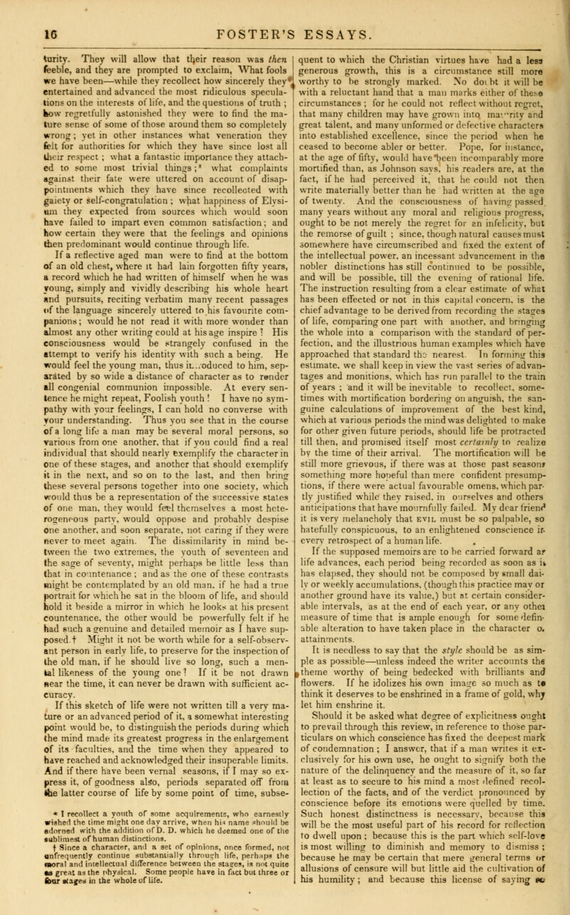 turity. They will allow that their reason was then feeble, and they are prompted to exclaim, What fools we have been—while they recollect how sincerely they* entertained and advanced the most ridiculous specula- tions on the interests of life, and the questions of truth ; bow regretfully astonished they were to find the ma- ture sense of some of those around them so completely wrong; yet in other instances what veneration thev frit for authorities for which they have since lost ail their respect; what a fantastic importance they attach- ed to some most trivial things;* what complaints against their fate were uttered on account of disap- pointments which they have since recollected with gaiety or self-congratulation ; what happiness of Elysi- um they expected from sources which would soon have failed to impart even common satisfaction; and how certain they were that the feelings and opinions then predominant would continue through life. If a reflective aged man were to find at the bottom of an old chest, where it had lain forgotten fifty years, a record which he had written of himself when he was young, simply and vividly describing his whole heart and pursuits, reciting verbatim many recent passages of the language sincerely uttered to his favourite com- panions ; would he not read it with more wonder than almost any other writing could at his age inspire 1 His consciousness would be strangely confused in the attempt to verify his identity with such a being. He would feel the young man, thus iL./oduced to him, sep- arated by so wide a distance of character as to render all congenial communion impossible. At everv sen- tence he might repeat, Foolish youth ! I have no sym- pathy with your feelings, I can hold no converse with your understanding. Thus you see that in the course of a loner life a man may be several moral persons, so various from one another, that if you could find a real individual that should nearly exemplify the character in one of these stages, and another that should exemplifv it in the next, and so on to the last, and then hring these several persons together into one society, which would thus be a representation of the successive states of one man, they would fe^l themselves a most hete- rogeneous party, would oppose and probablv despise one another, and soon separate, not caring if they were never to meet again. The dissimilarity in mind be- tween the two extremes, the vouth of seventeen and the sage of seventy, might perhaps be little less than that in countenance ; and as the one of these contrasts might be contemplated by an old man. if he had a true portrait for which he sat in the bloom of life, and should hold it beside a mirror in which he looks at his present countenance, the other would be powerfully felt if he had such a genuine and detailed memoir as f have sup- posed, t Might it not be worth while for a self-observ- ant person in early life, to preserve for the inspection of the old man. if he should live so long, such a men- tal likeness of the young one 1 If it be not drawn Bear the time, it can never be drawn with sufficient ac- curacy. If this sketch of life were not written till a verv ma- Lure or an advanced period of it, a somewhat interesting point would be, to distinguish the periods during which the mind made its greatest progress in the enlargement of its faculties, and the time when they appeared to have reached and acknowledged their insuperable limits. And if there have been vernal seasons, if I may so ex- press it, of goodness also, periods separated off from the latter course of life by some point of time, subse- * T recollect a youth of some acquirements, who earnestly wished the time might one day arrive, when hi-! name should be adorned with the addition of D. D. which he deemed one of the aublimest of human distinctions. f Since a character, and a 9et of opinions, once formed, not ttnfrequenlly continue substantially through life, perhnps the B»oral and intellectual difference between the stagres, is not quite as great as the physical. Some people have in fact but three or four stages in the whole of life. quent to which the Christian virtues have had a less generous growth, this is a circumstance still more worthy to be strongly marked. No doi bt it will be with a reluctant hand that a man marks either of these circumstances; for he could not reflect without regret, that many children may have grown into mavrity and great talent, and many unformed or defective characters into established excellence, since the period when he ceased to become abler or better. Pope, for instance, at the age of fifty, would have'been incomparably more mortified than, as Johnson savs, his readers are, at the fact, if he had perceived it, that he could not then write materially better than he had written at the ago of twenty. And the consciousness of having passed many years without any moral and religious progress, ought to be not merely the regret for an infelicity, but the remorse of guilt ; since, though natural causes must somewhere have circumscribed and fixed the extent of the intellectual power, an incessant advancement in the nobler distinctions has still continued to be possible, and will be possible, till the evening of rational life. The instruction resulting from a clear estimate of what has been effected or not in this capital concern, is the chief advantage to be derived from recording the stages of life, comparing one part with another, and bringing the whole into a comparison with the standard of per- fection, and the illustrious human examples which have approached that standard the; nearest. In forming this estimate, we shall keep in view the vast series of advan- tages and monitions, which has run parallel to the train of years ; and it will be inevitable to recollect, some- times with mortification bordering on anguish, the san- guine calculations of improvement of the best kind, which at various periods the mind was delighted to make for other given future periods, should life be protracted till then, and promised itself most certainly to realize by the time of their arrival. The mortification will be still more grievous, if there was at those past season? something more houeful than mere confident presump- tions, if there were actual favourable omens, which par- tly justified while they raised, in oirselves and others anticipations that have mournfully failed. My dear friend it is very melancholy that evil must be so palpable, so hatefully conspicuous, to an enlightened conscience \i- every retrospect of a human life. If the supposed memoirs are to be carried forward a? life advances, each period being recorded as soon as it has elapsed, they should not be composed by small dai- ly or weekly accumulations, (though this practice may or another ground have its value.) but at certain consider- able intervals, as at the end of each year, or any othei measure of time that is ample enough for some defin- able alteration to have taken place in the character o. attainments. It is needless to say that the style should be as sim- ple as possible—unless indeed the writer accounts th6 I theme worthy of being bedecked with brilliants and flowers. If he idolizes his own image so much as te think it deserves to be enshrined in a frame of gold, why let him enshrine it. Should it be asked what degree of explicitness ought to prevail through this review, in reference to those par- ticulars on which conscience has fixed the deepest mark of condemnation ; I answer, that if a man writes it ex- clusively for his own use, he ought to signify both the nature of the delinquency and the measure of it, so far at least as to secure to his mind a most defined recol- lection of the facts, and of the verdict pronounced by conscience before its emotions were quelled by time. Such honest distinctness is necessary, because this will be the most useful part of his record for reflection to dwell upon ; because this is the part which self-love is most willing to diminish and memory to dismiss ; because he may be certain that mere general terms or allusions of censure will but little aid the cultivation of his humility ; and because this license of saying ec