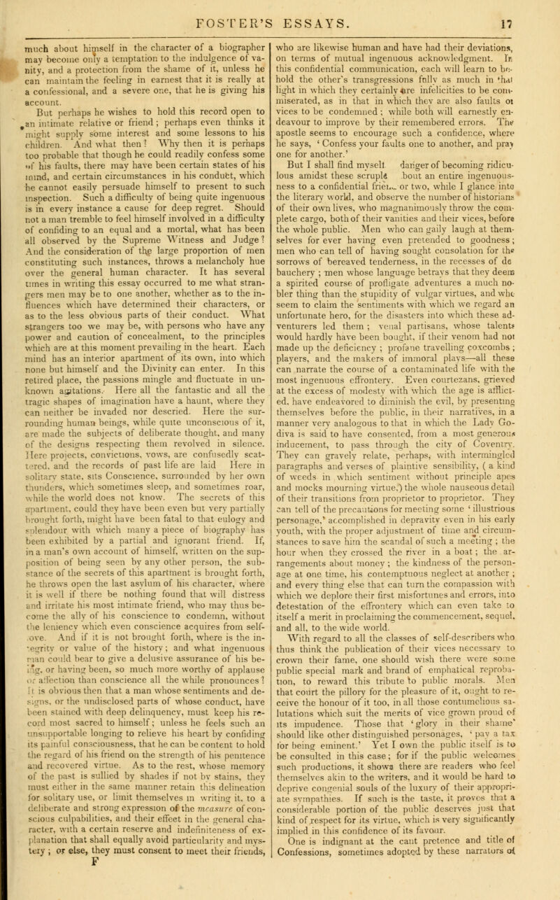 much about himself in the character of a biographer may become only a temptation to the indulgence of va- nity, and a protection from the shame of it, unless he can maintain the feeling in earnest that it is really at a confessional, and a severe one, that he is giving his account. But perhaps he wishes to hold this record open to ,an intimate relative or friend; perhaps even thinks it might supply some interest and some lessons to his children. 'And what then! Why then it is perhaps too probable that though he could readily confess some »f his faults, there may have been certain states of his inmd, and certain circumstances in his conduct, which he cannot easily persuade himself to present to such inspection. Such a difficulty of being quite ingenuous is in every instance a cause for deep regret. Should not a man tremble to feel himself involved in a difficulty of confiding to an equal and a mortal, what has been all observed by the Supreme Witness and Judge? And the consideration of the large proportion of men constituting such instances, throws a melancholy hue over the general human character. It has several times in writing this essay occurred to me what stran- gers men may be to one another, whether as to the in- fluences which have determined their characters, or as to the less obvious parts of their conduct. What strano-ers too we may be, with persons who have any power and caution of concealment, to the principles which are at this moment prevailing in the heart. Each mind has an interior apartment of its own, into which none but himself and the Divinity can enter. In this retired place, the passions mingle and fluctuate in un- known asitations. Here all the fantastic and all the tragic shapes of imagination have a haunt, where they can neither be invaded nor descried. Here the sur- rounding human beings, while quite unconscious of it, are made the subjects of deliberate thought, and many of the designs respecting them revolved in silence. Hero projects, convictions, vows, are confusedly scat- tered, and the records of past life are laid Here in solitary state, sits Conscience, surrounded by her own thunders, which sometimes sleep, and sometimes roar, while the world does not know. The secrets of this apartment, could they have been even but very partially brought forth, might have been fatal to that eulogy and sulendour with which many a piece of biography has been exhibited by a partial and ignorant friend. If, in a man's own account of himself, written on the sup- position of being seen by any other person, the sub- stance of the secrets of this apartment is brought forth, he throws open the last asylum of his character, where it is well if there be nothing found that will distress and irritate his most intimate friend, who may thus be- come the ally of his conscience to condemn, without the leniency which even conscience acquires from self- ove. And if it is not brought forth, where is the in- tegrity or value of the history; and what ingenuous nan could bear to give a delusive assurance of his be- i ig, or having been, so much more worthy of applause ction than conscience all the while pronounces ? ft is obvious then that a man whose sentiments and de- or the undisclosed parts of whose conduct, have been stained with deep delinquency, must keep his re- cord most sacred to himself; unless he feels such an '.insupportable longing to relieve his heart by confiding its painful consciousness, that he can be content to hold the regard of his friend on the strength of his penitence and recovered virtue. As to the rest, whose memory of the past is sullied by shades if not by stains, they must either in the same manner retain this delineation for solitary use, or limit themselves in writing it. to a deliberate and strong expression of the measure of con- scious culpabilities, and their effect in the general cha- racter, with a certain reserve and indenniteness of ex- planation that shall equally avoid particularity and mys- tery ; or else, they must consent to meet their friends, who are likewise human and have had their deviations, on terms of mutual ingenuous acknowledgment, l'r. this confidential communication, each will learn to bo- hold the other's transgressions fully as much in fh<u light in which they certainly «re infelicities to be com- miserated, as in that in which they are also faults 01 vices to be condemned ; while both will earnestly en- deavour to improve by their remembered errors. The apostle seems to encourage such a confidence, where he says, ' Confess your faults one to another, and pra> one for another.' But I shall find mysell. danger of becoming ridicu- lous amidst these scruple bout an entire ingenuous- ness to a confidential frien^ or two, while I glance into the literary world, and observe the number of historians of their own lives, who magnanimously throw the com- plete cargo, both of their vanities and their vices, before the whole public. Men who can gaily laugh at them- selves for ever having even pretended to goodness; men who can tell of having sought consolation for the sorrows of bereaved tenderness, in the recesses of de bauchery ; men whose language betrays that they deens a spirited course of profligate adventures a much no- bler thing than the stupidity of vulgar virtues, and who seem to claim the sentiments with which we regard an unfortunate hero, for the disasters into which these ad- venturers led them ; venal partisans, whose talents would hardly have been bought, if their venom had not made up the deficiency ; profane travelling coxcombs ; players, and the makers of immoral plays—all these can narrate the course of a contaminated life with the most ingenuous effrontery. Even courtezans, grieved at the excess of modesty with which the age is afflict- ed, have endeavored to diminish the evil, by presenting themselves before the public, in their narratives, in a manner very analogous to that in which the Lady Go- diva is said to have consented, from a most generous inducement, to pass through the city of Coventry. They can gravely relate, perhaps, with intermingled paragraphs and verses of plaintive sensibility, ( a kind of weeds in which sentiment without principle apes and mocks mourning virtue.) the whole nauseous detail of their transitions from proprietor to proprietor. They can tell of the precautions for meeting some ' illustrious personage,' accomplished in depravity even in his early youth, with the proper adjustment of time and circum- stances to save hirn the scandal of such a meeting ; the hour when they crossed the river in a boat ; the ar- rangements about money ; the kindness of the person- age at one time, his contemptuous neglect at another ; and every thing else that can turn the compassion with which we deplore their first misfortunes and errors, into detestation of the effrontery which can even take to itself a merit in proclaiming the commencement, sequel, and all, to the wide world. With regard to all the classes of self-describers who thus think the publication of their vices necessarv to crown their fame, one should wish there were some public special mark and brand of emphatical reproba- tion, to reward this tribute to public morals. Men that court the pillory for the pleasure of it, ought to re- ceive the honour of it too, in all those contumelious sa- lutations which suit the merits of vice grown proud o4 its impudence. Those that 'glory in their shame' should like other distinguished personages, ' pay a tax for being eminent.' Yet I own the public itself is to be consulted in this case; for if the public welcomes such productions, it shows there are readers who fee) themselves akin to the writers, and it would be hard to deprive congenial souls of the luxury of their appropri- ate svmpathies. If such is the taste, it prove-s that a considerable portion of the public deserves just that kind of .respect for its virtue, which is very significantly implied in this confidence of its favour. One is indignant at the cant pretence and title of Confessions, sometimes adopted by these narrators oi
