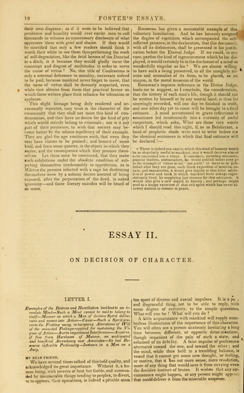 their own disgrace ; as if it were to be believed that penitence and humility would ever excite men to call thousands to witness an unnecessary disclosure of what oppresses them with grief and shame. If they would be mortified that only a few readers should think it worth their while to see them thus performing the work of self-degradation, like the fetid heroes of the Dunciad in a ditch, is it because they would gladly incur the contempt and disgust of multitudes in order to serve the cause of virtue 1 No, this title of Confessions is only a nominal deference to morality, necessary indeed to be paid, because mankind never forget to insist, that the name of virtue shall be devoutly respected, even while vice obtains from them that practical favour on which these writers place their reliance for toleration or applause. This slight homage being duly rendered and oc- casionally repeated, tney trust in the character of the community that they shall not meet this kind of con- demnation, and they have no desire for the kind of pity which would strictly belong to criminals ; nor is it any part of their penitence, to wish that society may be- come better by the odious repellency of their example. They are glad the age continues such, that even they . mav have claims to be praised ; and honour of some kind, and from some quarter, is the object to which they ! aspire, and the consequence which they promise them- , selves. Let them once be convinced, that they make such exhibitions under the absolute condition of sub- jecting themselves irredeemably to opprobrium, as in Miletus the persons infected with a rage for destroying themselves were by a solemn decree assured of being exposed, after the perpetration of the deed, in naked j ignominy—and these literary suicides will be heard of ' no more. Rousseau has given a memorable example of this voluntary humiliation. And he has honestly assigned the degree of contrition which accompanied the self- inflicted penance, in the declaration, that this document, with all its dishonours, shall be presented in his justifi- cation before the Eternal Judge. If we could, in anv case, pardon the kind of ingenuousness which he hs* dis- played, it would certainly be in the disclosure of a mind so wonderfully singular as his.* We are almost willing to have such a being preserved, to all the unsightly mi- ' nutae and anomalies of its form, to be placed, as an unique, in the moral museum of the world. Rousseau's impious reference to the Divine Judge, leads me to suggest, as I conclude, the consideration, that the history of each man's life, though it should not be written by himself or by any mortal hand, is thus far unerringly recorded, will one day be finished in truth, and one other day yet to come will be brought to a final estimate. A mind accustomed to grave reflections i3 sometimes led involuntarily into a curiosity of awful conjecture, which asks, What are those very words which I should read this night, if, as to Belshazzar, a hand of prophetic shade were sent to write before me the identical sentences in which that final estimate will be declared I— * There is indeed one case in which this kind of honesty would be so singularly useful to mankind, mat it would deserve almost to be canonized into a virtue. If statesmen, including minksters, popular leaders, ambassadors, &c would publish before they go in the triumph of virtue to the ' last audit,' or leave to be pub- lished after they are gone, each frank exposition of motives, ca- bals, and manoeuvres, it would give dignity to that blind adora- tion of power and rank in which mankind have always super- stitiously lived, by supplying just reasons for that adoration. It would arso give a new aspect to history; and perhaps might tend to a happy exorcism of that evil spirit which has never al- lowed nations to remain at peace. ESSAY II. ON DECISION OF CHARACTER LETTER I. Examples of the Distress and Humiliation incident to an ir- resolute Mind—Such a Mind cannot be said to belong to itself—Manner >in vMch a Man of decisive Spirit delibe- rates and vasses into Action—Caesar—Such a Spirit pre- vents the Fretting away, in harassing Alterations of Will of the animated Feelings required for sustaining the Vi- gour of Action—Averts impertinent Interference—Acquires. if free from Harshness of Manner, an undisputed and beneficial Ascendancy over Associates—Its last Re- tource inflexible Pertinacity—Instance in a Man on a . Jury. MY DEAR FRIE.VD, We have several times talked of this bold quality, and acknowledged its great importance. Without it, a hu- man being, with powers at best but feeble, and surroun- ded by innumerable things tending to perplex, to divert, or to oppress, their operations, is indeed a pitiable atom tne sport of diverse and casual impulses. It is a po . and disgraceful thing, not to be able to reply, with some degree of certainty, to the simple questions, What will vou be ? What will you do ? ■ A little acquaintance with mankind will supply num- berless illustrations of the importance of this character. You will often see a person anxiously hesitating a long time between different, or opposite deterniwations, though impatient of the pain of such a state, and ashamed of its debility. A faint impulse of preference alternates toward the one, and toward the other ; and the mind, while thus held in a trembling balance, is vexed that it cannot get some new thought, or feeling, or motive, that it has not more sense, more resolution, more of any thing that would save it from envying even the decisive instinct of brutes. It wishes that any cir- cumstance might happen, or any person might appear, that could deliver it from the miserable suspense.
