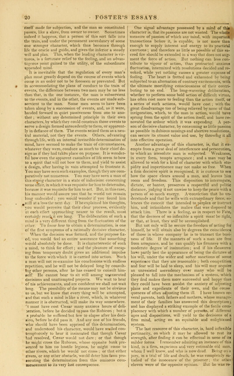 itself made for subjection, and the man so constituted passes, like a slave, from owner to owner. Sometimes indeed it happens, that a person of this sort falls into the train, and under the permanent ascendancy of some one stronger character, which thus becomes through life the oracle and guide, and gives the inferior a steady will and plan. This, when the leading character is vir- tuous, is a fortunate relief to the feeling, and an advan- tageous point gained to the utility, of the subordinate appended mind. It is inevitable that the regulation of every man's plan must greatly depend on the course of events which come in an order not to be foreseen or prevented. But « in accommodating the plans of conduct to the train of evnts, the difference between two men maybe no less than that, in the one instance, the man is subservient to trie events, and in the other, the events are made sub- servient to the man. Some men seem to have been taken along bv a succession of events, and, as it were, handed forward in quiet passiveness from one to ano- ther ; without any determined principle in their own characters, by which they could constrain those events to serve a design formed antecedently to them, or apparent- ly in defiance of them. The events seized them as a neu- tral material, not they the events. Others, advancing through life, with an internal invincible determination of mind, have seemed to make the train of circumstances, whatever they were, conduce as much to their chief de- sign as if they had taken place on purpose. It is wonder- ful how even the apparent casualties of life seem to bow to a spirit that \\ ill not bow to them, and yield to assist a design, after having in vain attempted to frustrate it. You mav have seen such examples, though they are com- paratively not numerous. You may have seen a man of this strong character in a state of indecision concerning some affair, in which it was requisite for him to determine, because it was requisite for him to act. But, in this case, his manner would assure you that he would not remain long undecided ; vou would wonder if vou found him -still at a loss the next day. If he explained his thoughts, you would perceive that their clear process, evidently at each effort approaching nearer to the result, must certainly readmit ere long. The deliberation of such a mind is a very different thing from the fluctuation of the other. To know how to obtain a determination, is one of the first symptoms of a rationally decisive character. When the decision was formed, and the purpose fix- ed, vou would feel an entire assurance that something would absolutely be done. It is characterestic of such a mind, to think for effect; and the pleasure of escap- ing from temporary doubt gives an additional impulse to the force with which it is carried into action. Such a man will not re-exarnine his conclusions with endless repetition, and he will not be delayed long by consult- ing other persons, after he has ceased to consult him- self He cannot bear to sit still among unexecuted decisions and unattempted projects. We wait to hear of his achievements, and are confident we shall not wait long. The possibility of the means may not be obvious to us, but we know that every thing will be attempted, and that such a mind is like a river, which, in whatever manner it is obstructed, will make its way somewhere, 't must have cost Caesar many anxious hours of deli- beration, before he decided to pass the Rubicon ; but it s probable he suffered but few to elapse after his deci- sion, before he did pass it. And anv one of his friends, who should have been apprised of this determination, and understood his character, would have smiled con- temptuously to hear it insinuated that though Cesar had resolved, Csesar would not dare ; or that though he might cross the Rubicon, whose opposite bank pre- sented to him no hostile legions, he might come to other rivers, which he would not cross ; or that either rivers, or any other obstacle, would deter him from pro- secuting the determination from this ominous com- mencement to its very last consequence. One signal advantage possessed by a mind of thia character is, that its passions are not wasted. The whole measure of passion of which any mind, with important transactions before it, is capable, is not more than enough to supply interest and energv to its practical exertions ; and therefore as little as possible of this sa- cred fire should be extended in a way that does not aug- ment the force of action. But nothing can less con- tribute to vigour of action, than protracted anxious fluctuation, intermixed with resolutions decided and re- voked, while yet nothing causes a greater expense of feeling. The heart is fretted and exhausted by being subjected to an alternation of contrary excitements, with the ultimate mortifying consciousness of their contri- buting to no end. The long-wavering deliberation, whether to perform some bold action of difficult virtue, has often cost more to feeling than the action itself, or a series of such actions, would have cost ; with the great disadvantage too of being relieved by none of that invigoration, which, to the man in action, would have sprung from the spirit of the action itself, and have re- novated the ardour which it was expending. A per- son of decisive character, by consuming as little passion as possible in dubious musings and abortive resolutions, can secure its utmost value and use, by throwing it all into effective operation. Another advantage of this character, is, that it ex- empts from a great deal of interference and persecution, to which an irresolute man is subjected. Weakness, in every form, tempts arrogance ; and a man may be allowed to wish for a kind of character with which stu- pidity and impertinence may not make so free. When a firm decisive spirit is recognised, it is curious to see how the space clears around a man. and leaves him room and freedom. This disposition to interrogate, dictate, or banter, preserves a respectful and politic distance, judging it not unwise to keep the peace with a person of so much energy. A conviction that he un- derstands and that he wills with extraordinary force, si- lences the conceit that intended to perplex or instruct him, and intimidates the malice that was disposed to attack him. There is a feeling, as in respect to Fate, that the decrees of so inflexible a spirit tmtsl be right, or that, at least, thev will be accomplished. But not only will he secure the freedom of acting for himself, he will obtain also by degrees the coincidence of those in whose company he is to transact the busi- ness of life. If the manners of such a man are free from arrogance, and he can qualify his firmness with a moderate degree of insinuation; and if his measures have partly lost the appearance of being the dictates ol his will, under the wider and softer sanctions of some experience that they are reasonable ; both competition and fear will be laid to sleep, and his will may acquire an unresisted ascendency over many who will be pleased to fall into the mechanism of a system, which they find makes them more successful and happy than they could have been amidst the anxiety of adjusting plans and expedients of their own, and the conso quences of often adjusting them ill. I have known se- veral parents, both fathers and mothers, whose manage- ment of their families has answered this description; and has displayed a striking example of the facile com- placency wnth which a number of persons, of different aces and dispositions, will yield to the decisions of a firm mind, acting on an equitable and enlightened system. The last resource of this character, is, hard inflexible pertinacity, on which it may be allowed to rest its strength, after finding it can be effectual in none of its milder forms. I remember admiring an instance of this kind, in a firm, sagacious and very estimable old man. whom I well knew, and who is now dead. Being on a jury, in a trial of life and death, he was compleulv sa- tisfied of the innocence of the prisoner; the otbfelj eleven were of the opposite opinion. But he \sas re-