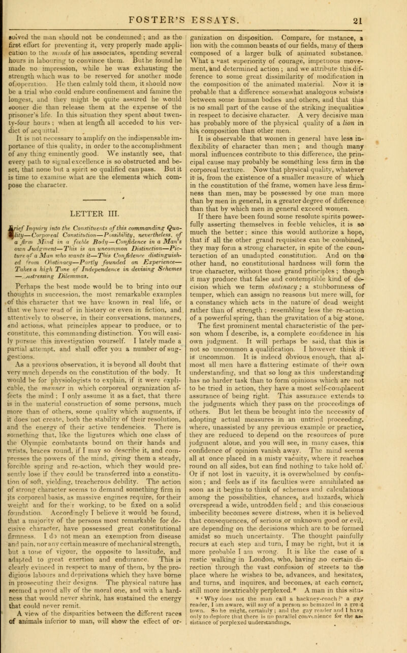 solved the man should not be condemned; and as the first effort for preventing it, very properly made appli- cation to the muuls of his associates, spending several hours in labouring to convince them. Buthe found he made no impression, while he was exhausting the strength which was to be reserved for another mode of operation. He then calmly told them, it should now be a trial who could endure confinement and famine the longest, and thev might be quite assured he would sooner die than release them at the expense of the prisoner's life. In this situation they spent about twen- ty-four hours ; when at length all acceded to his ver- dict of acquittal. It is not necessary to amplify on the indispensable im- portance of this quality, in order to the accomplishment of any thing eminently good. We instantly see, that everv path to signal excellence is so obstructed and be- set, that none but a spirit so qualified can pass. But it is time to examine what are the elements which com- pose the character. LETTER III. trief Inquiry into the Constituents of this commanding Qua- lity— Corporeal Constitution—Possibility, nevertheless, of a firm Mind in a feeble Body—Confidence in a Man's own Judgment—This is an uncommon Distinction—Pic- ture of a Man who wants it—Thin Confidence distinguish- ed from Obstinacy—Partly founded on Experience— Takes a high Tone of Independence in devising Schemes — distressing Dilemmas. Perhaps the best mode would be to bring into our thoughts in succession, the most remarkable examples of this character that we have known in real life, or that we have read of in history or even in fiction, and attentively to observe, in their conversations, manners, and actions, what principles appear to produce, or to constitute, this commanding distinction. You will easi- ly pursue this investigation yourself. I lately made a partial attempt, and shall offer you a number of sug- gestions. As a previous observation, it is beyond all doubt that very much depends on the constitution of the body. It would be for physiologists to explain, if it were expli- cable, the manner in which corporeal organization af- fects the mind : I only assume it as a fact, that there is in the material construction of some persons, much more than of others, some quality which augments, if it does not create, both the stability of their resolution, and the energy of their active tendencies. There is something that, like the ligatures which one class of the Olympic combatants bound on their hands and wrists, braces round, if I may so describe it, and com- presses the powers of the mind, giving them a steady, forcible spring and re-action, which they would pre- sently lose if thev could be transferred into a constitu- tion of soft, yielding, treacherous debility. The action of strong character seems to demand something firm in jts corporeal basis, as massive engines require, for their weight and for ther working, to be fixed on a solid foundation. Accordmglv I believe it would be found, that a majority of the persons most remarkable for de- cisive character, have possessed great constitutional firmness. I d) not mean an exemption from disease and pain, nor anv certain measure of mechanical strength, but a tone of vigour, the opposite to lassitude, and adapted to great exertion and endurance. This is clearly evinced in respect to many of them, by the pro- digious labours and deprivations which thev have borne in prosecuting their designs. The physical nature has seemed a proud ally of the moral one, and with a hard- ness that would never shrink, has sustained the energy that could never remit. A view of the disparities between the different races of animals inferior to man, will show the effect of or- ; ganization on disposition. Compare, for instance, a | lion with the common beasts of our fields, many of them ! composed of a larger bulk of animated substance. i What a vast superiority of courage, impetuous move- [ ment, and determined action ; and we attribute this dif- ference to some great dissimilarity of modification in the composition of the animated material. Now it is probable that a difference somewhat analogous subsists j between some human bodies and others, and that thus ' is no small part of the cause of the striking inequalities in respect to decisive character. A very decisive man has probably more of the physical quality of a lion in his composition than other men. It is observable that women in general have less in- flexibility of character than men ; and though many moral influences contribute to this difference, the prin- cipal cause may probably be something less firm in the corporeal texture. Now that physical quality, whatever it is, from the existence of a smaller measure of which in the constitution of the frame, women have less firm- ness than men, may be possessed by one man more than by men in general, in a greater degree of difference than that by which men in general exceed women. If there have been found some resolute spirits power- fully asserting themselves in feeble vehicles, it is so much the better; since this would authorize a hope, that if all the other grand requisites can be combined, they may form a strong character, in spite of the coun- teraction of an unadapted constitution. And on the other hand, no constitutional hardness will form the true character, without those grand principles ; though it may produce that false and contemptible kind of de- cision which we term obstinacy; a stubbornness of temper, which can assign no reasons but mere will, for a constancy which acts in the nature of dead weight rather than of strength ; resembling less the re-action of a powerful spring, than the gravitation of a big stone. The first prominent mental characteristic of the per- son whom I describe, is, a complete confidence in his own judgment. It will perhaps be said, that this is not so uncommon a qualification. I however think it is uncommon. It is indeed obvious enough, that al- most all men have a flattering estimate of the>r own understanding, and that so long as this understanding has no harder task than to form opinions which are not to be tried in action, they have a most self-complacent assurance of being right. This assurance extends to the judgments which they pass on the proceedings of others. But let them be brought into the necessity of adopting actual measures in an untried proceeding, where, unassisted by any previous example or practice, they are reduced to depend on the resources of pure judgment alone, and you will see, in many cases, this confidence of opinion vanish away. The mind seems all at once placed in a misty vacuity, where it reaches round on all sides, but can find nothing to take hold of. Or if not lost in vacuity, it is overwhelmed by confu- sion ; and feels as if its faculties were annihilated as soon as it begins to think of schemes and calculations among the possibilities, chances, and hazards, which overspread a wide, untrodden field ; and this conscious imbecility becomes severe distress, when it is believed that consequences, of serious or unknown good or evil, are depending on the decisions which are to be formed amidst so much uncertainty. The thought painfully recurs at each step and turn, I may be right, but it is more probable I am wrong. It is like the case of a rustic walking in London, who, having .no certain di- rection through the vast confusion of streets to the place where he wishes to be, advances, and hesitates, and turns, and inquires, and becomes, at each corner, still more inextricably perplexed.* A man in this situ- *' Why does noc the man call a hackney-coach?' a gay reader, I am aware, will say of a person so bemazed in a gre l town. So he might, certainly ; and the gny render and I hnva only to deplore that there is no parallel convenience for the a*. sistance of perplexed understandings.