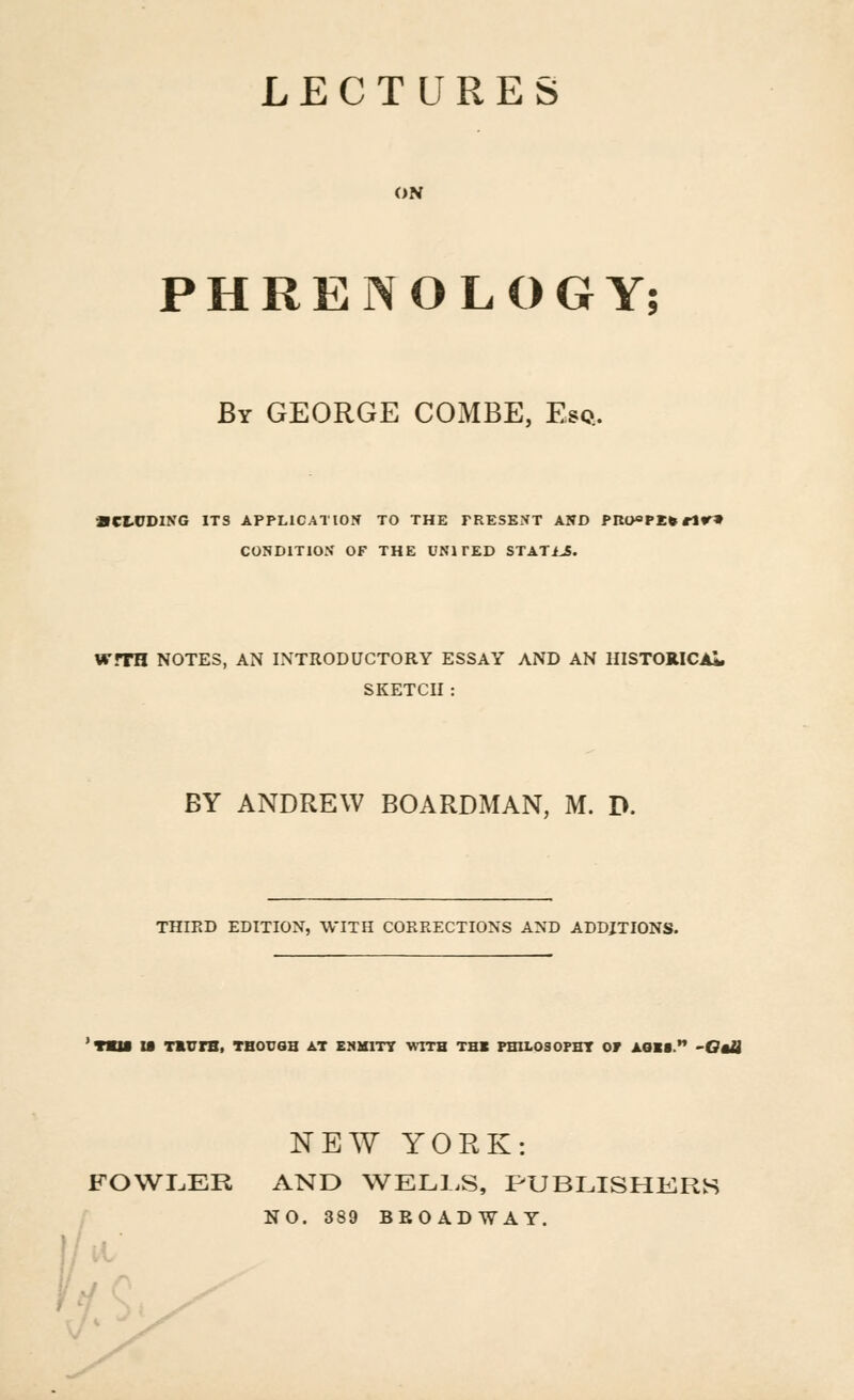 LECTURES ON PHRENOLOGY; Br GEORGE COMBE, Esq. • CLCDING ITS APPLICATION TO THE PRESENT AND PRO^PE* rlr» CONDITION OF THE UNITED STATi^. WfTH NOTES, AN INTRODUCTORY ESSAY AND AN HISTORICAL SKETCH: BY ANDREW BOARDMAN, M. D. THIRD EDITION, WITH CORRECTIONS AND ADDITIONS. 'raa u TmurB, though at enmity with thk philosophy or aoii. -Otii NEW YORK: FOWLER AND WELLS, PUBLISHERS NO. 389 BROADWAY.