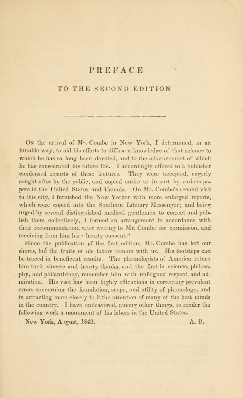 PREFACE TO THE SECOND EDITION On the ai rival of M*. Combe in New York, I determined, m ar* humble way, to aid his efforts to diffuse a knowledge of that science to which he has so long been devoted, and to the advancement of which he has consecrated his future life. I accordingly offered to a publisher condensed reports of these lectures. They were accepted, eagerly sought after bv the public, and copied entire or in part by various pa- pers in the United States and Canada. On Mr. Combe's second visit to this city, I furnished the New Yorker with more enlarged reports, which were copied into the Southern Literary Messenger; and being urged by several distinguished medical gentlemen to correct and pub- lish them collectively, I formed an arrangement in accordance with their recommendation, after writing to Mr. Combe for permission, and receiving from him his ' hearty consent. Since the publication »f the first edition, Mr. Combe has left our shores, but the fruits of nls labors remain with us. His footsteps can be traced in beneficent results. The phrenologists of America return him their sincere and hearty thanks, and the first in science, philoso- phy, and philanthropy, remember him with unfeigned respect and ad- miration. His visit has been highly efficacious in correcting prevalent errors concerning the foundation, scope, and utility of phrenology, and in attracting more closely to it the attention of many of the best minds in the country. I have endeavored, among other things, to render tha following work a monument of his labors in the United States. New York, A iguat, 1S4G. A. B.