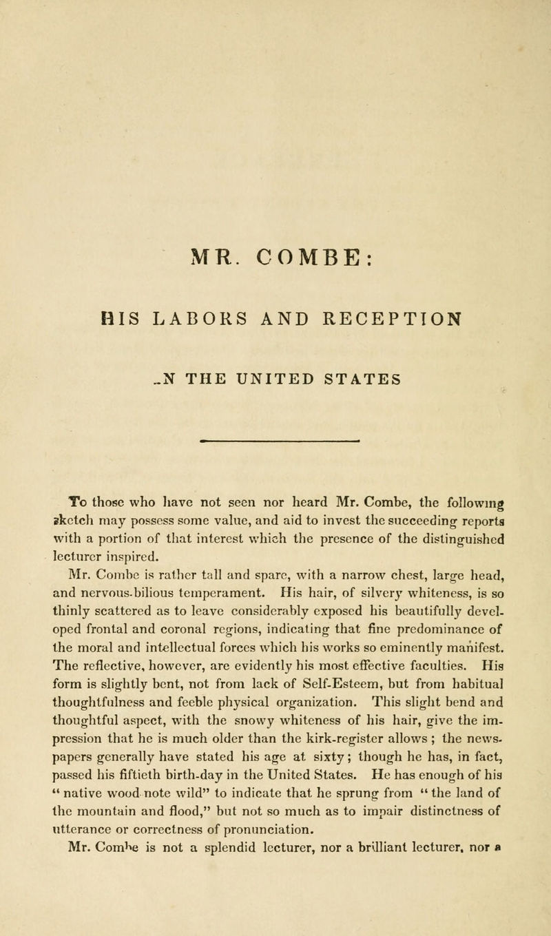 MR. COMBE: HIS LABORS AND RECEPTION _N THE UNITED STATES To those who have not seen nor heard Mr. Combe, the following sketch may possess some value, and aid to invest the succeeding reports with a portion of that interest which the presence of the distinguished lecturer inspired. Mr. Combe is rather tall and spare, with a narrow chest, large head, and nervous.bilious temperament. His hair, of silvery whiteness, is so thinly scattered as to leave considerably exposed his beautifully devel- oped frontal and coronal regions, indicating that fine predominance of the moral and intellectual forces which his works so eminently manifest. The reflective, however, are evidently his most effective faculties. Hia form is slightly bent, not from lack of Self-Esteem, but from habitual thoughtfulness and feeble physical organization. This slight bend and thoughtful aspect, with the snowy whiteness of his hair, give the im- pression that he is much older than the kirk-register allows ; the news- papers generally have stated his age at sixty; though he has, in fact, passed his fiftieth birth-day in the United States. He has enough of his  native wood note wild to indicate that he sprung from  the land of the mountain and flood, but not so much as to impair distinctness of utterance or correctness of pronunciation. Mr. Com^e is not a splendid lecturer, nor a bnlliant lecturer, nor a