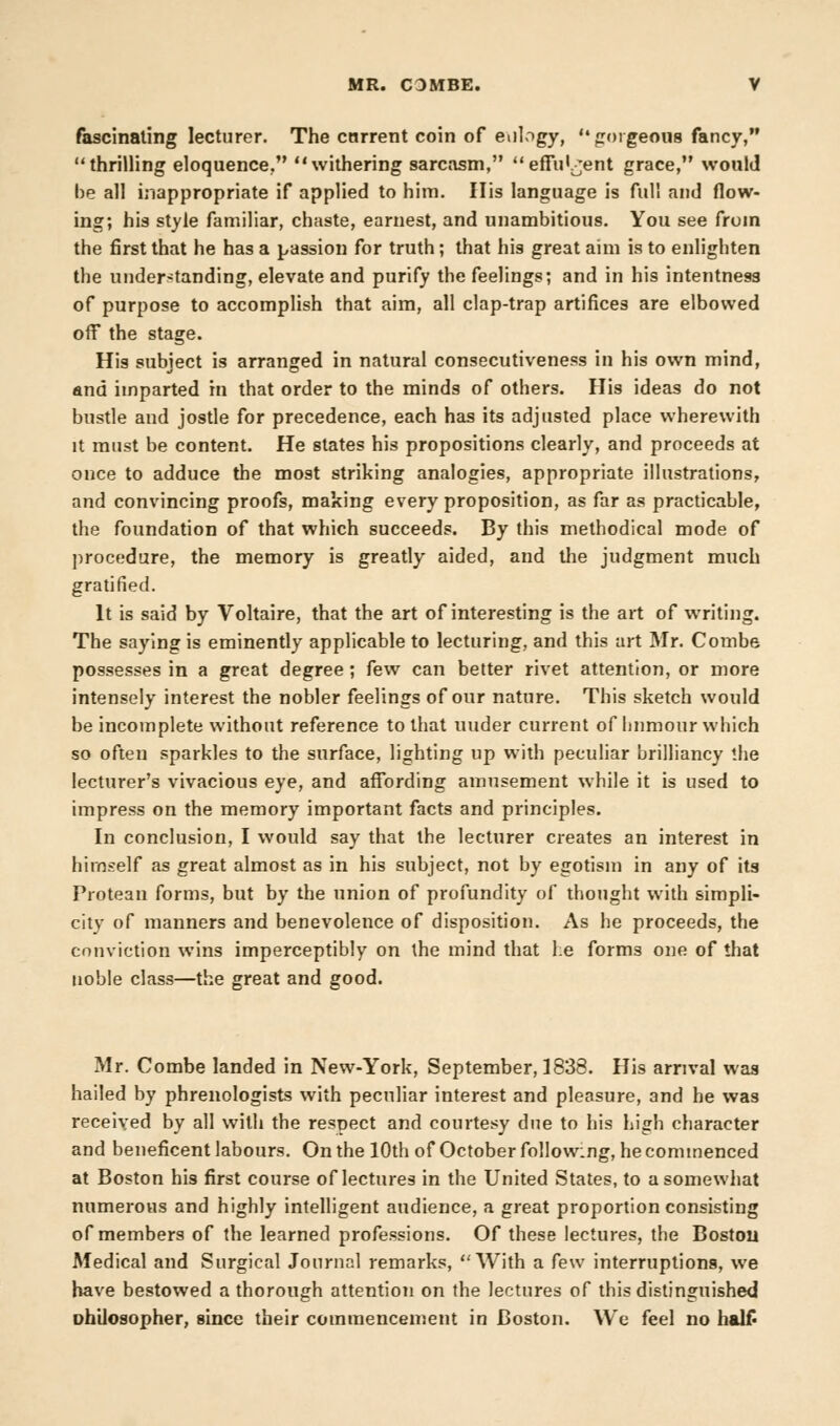fascinating lecturer. The current coin of eulogy, gorgeous fancy, thrilling eloquence, withering sarcasm, effulgent grace, would be all inappropriate if applied to him. His language is full and flow- ing; his style familiar, chaste, earnest, and unambitious. You see from the first that he has a passion for truth; that his great aim is to enlighten the understanding, elevate and purify the feelings; and in his intentness of purpose to accomplish that aim, all clap-trap artifices are elbowed off the stage. His subject is arranged in natural consecutiveness in his own mind, and imparted in that order to the minds of others. His ideas do not bustle and jostle for precedence, each has its adjusted place wherewith it must be content. He states his propositions clearly, and proceeds at once to adduce the most striking analogies, appropriate illustrations, and convincing proofs, making every proposition, as far as practicable, the foundation of that which succeeds. By this methodical mode of procedure, the memory is greatly aided, and the judgment much gratified. It is said by Voltaire, that the art of interesting is the art of writing. The saying is eminently applicable to lecturing, and this art Mr. Combe possesses in a great degree ; few can better rivet attention, or more intensely interest the nobler feelings of our nature. This sketch would be incomplete without reference to that uuder current of humour which so often sparkles to the surface, lighting up with peculiar brilliancy the lecturer's vivacious eye, and affording amusement while it is used to impress on the memory important facts and principles. In conclusion, I would say that the lecturer creates an interest in himself as great almost as in his subject, not by egotism in any of its Protean forms, but by the union of profundity of thought with simpli- city of manners and benevolence of disposition. As he proceeds, the conviction wins imperceptibly on the mind that he forms one of that noble class—the great and good. Mr. Combe landed in New-York, September, 1838. His arrival was hailed by phrenologists with peculiar interest and pleasure, and he was received by all with the respect and courtesy due to his high character and beneficent labours. On the 10th of October following, he commenced at Boston his first course of lectures in the United States, to a somewhat numerous and highly intelligent audience, a great proportion consisting of members of the learned professions. Of these lectures, the Boston Medical and Surgical Journal remarks, With a few interruptions, we have bestowed a thorough attention on the lectures of this distinguished uhilosopher, since their commencement in Boston. We feel no halt