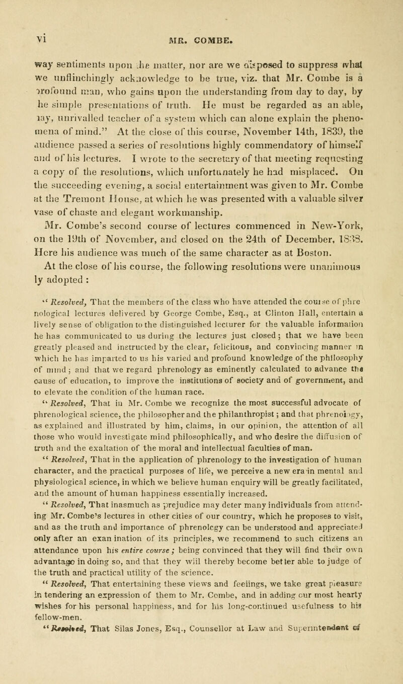 way sentiments upon he matter, nor are we opposed to suppress tvhal we unflinchingly acknowledge to be true, viz. that Mr. Combe is a profound man, who gains upon the understanding from day to day, by he simple presentations of truth. He must be regarded as an able, lay, unrivalled teacher of a system which can alone explain the pheno* mena of mind. At the close of this course, November 14th, 1839, the audience passed a series of resolutions highly commendatory of himself and of his lectures. I wrote to the secretary of that meeting requesting a copy of the resolutions, which unfortunately he had misplaced. On the succeeding evening, a social entertainment was given to Mr. Combe at the Tremont House, at which he was presented with a valuable silver vase of chaste and elegant workmanship. Mr. Combe's second course of lectures commenced in New-York, on the 19th of November, and closed on the 24th of December, 1838. Here his audience was much of the same character as at Boston. At the close of his course, the following resolutions were unanimous ly adopted : *' Resolved, That the members of the class who have attended the course of pine nological lectures delivered by George Combe, Esq., at Clinton Hall, entertain a lively sense of obligation to the distinguished lecturer for the valuable information he has communicated to us during the lectures just closed; that we have been greatly pleased and instructed by the clear, felicitous, and convincing manner m which he has imparted to us his varied and profound knowledge of the philosophy of mind; and that we regard phrenology as eminently calculated to advance tlia cause of education, to improve the institutions of society and of government, and to elevate the condition of the human race.  Resolved, That in Mr. Combe we recognize the most successful advocate of phrenological science, the philosopher and the philanthropist; and that phrenoiigy, as explained and illustrated by him, claims, in our opinion, the attention of all those who would investigate mind philosophically, and who desire the diffusion of truth and the exaltation of the moral and intellectual faculties of man.  Resolved, That in the application of phrenology to the investigation of human character, and the practical purposes of life, we perceive a new era-in mental and physiological science, in which we believe human enquiry will be greatly facilitated, and the amount of human happiness essentially increased.  Resolved, That inasmuch as prejudice may deter many individuals from attend- ing Mr. Combe's lectures in other cities of our country, which he proposes to visit, and as the truth and importance of phrenolcgy can be understood and appreciate;) only after an exan ination of its principles, we recommend to such citizens an attendance upon his entire course ; being convinced that they will find their own advantage in doing so, and that they wiil thereby become better able to judge of the truth and practical utility of the science.  Resolved, That entertaining these views and feeiings, we take great pieasure in tendering an expression of them to Mr. Combe, and in adding cur most hearty wishes for his personal happiness, and for his long-continued usefulness to his fellow-men.  Ji**W*es, That Silas Jones, Esq., Counsellor at Law and Superintendent g*