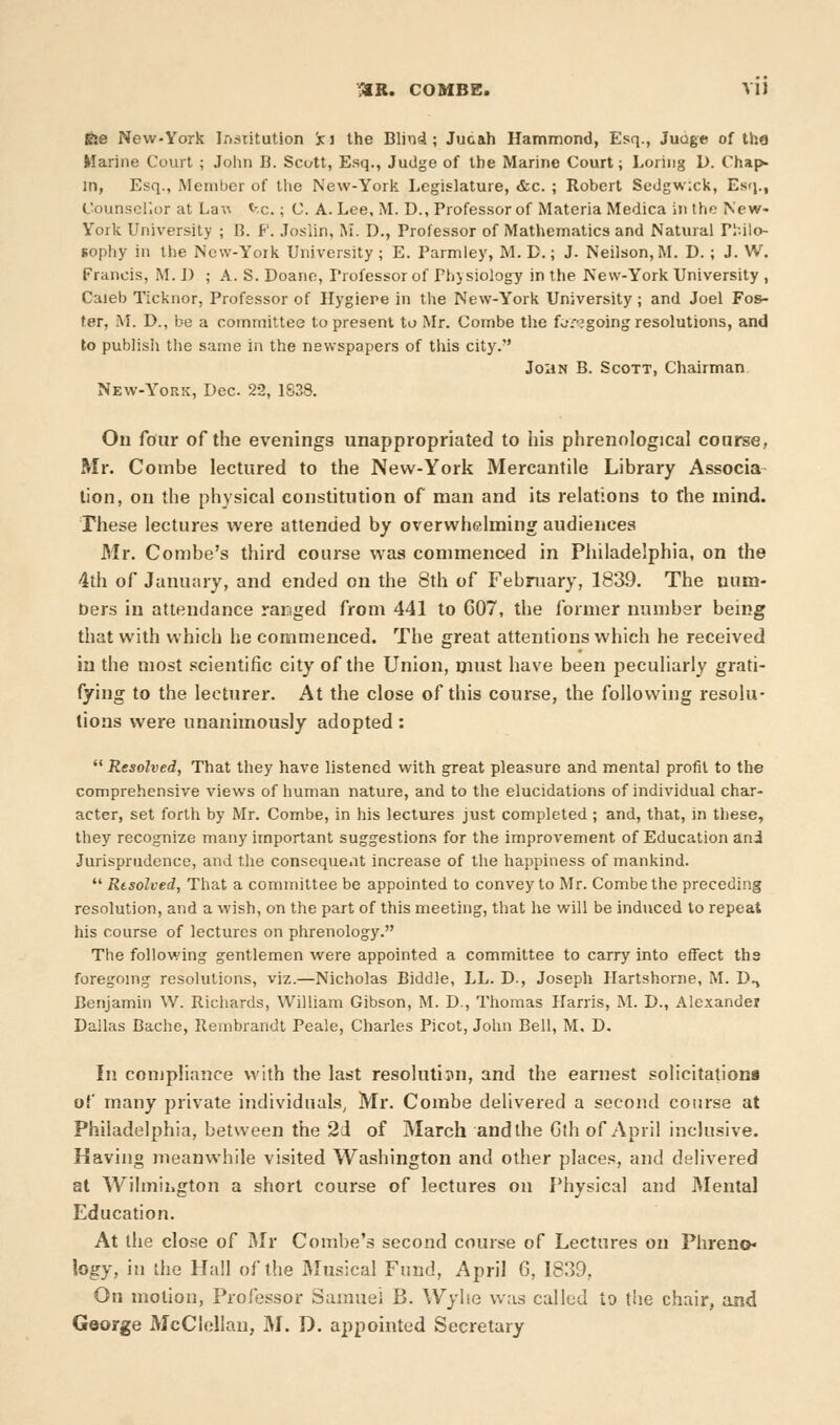 file New-York Institution Sc-i the Blind; Jucah Hammond, Esq., Juoge of the Marine Court ; John B. Scott, Esq., Judge of the Marine Court; Loring D. Chap- in, Esq., Member of the New-York Legislature, &c. ; Robert Sedgwick, Esq., Counsellor at La\i *-c.; C. A. Lee, M. D., Professor of Materia Medica in the New- York University ; B. P. Joslin, M. D., Professor of Mathematics and Natural Pfcilo- sophy in the New-York University ; E. Parmley, M. D.; J. Neilson, M. D. ; J. W. Francis, M.J) ; A. S. Doane, Professor of Physiology in the New-York University , Caleb Ticknor, Professor of Hygiere in the New-York University; and Joel Fos- ter, M. D., be a committee to present to Mr. Combe the foregoing resolutions, and to publish the same in the newspapers of this city. John B. Scott, Chairman New-York, Dec. 22, 1838. On four of the evenings unappropriated to his phrenological course, Mr. Combe lectured to the New-York Mercantile Library Associa lion, on the physical constitution of man and its relations to the mind. These lectures were attended by overwhelming audiences Mr. Combe's third course was commenced in Philadelphia, on the 4th of January, and ended on the 8th of February, 1839. The num- bers in attendance ranged from 441 to C07, the former number being that with which he commenced. The great attentions which he received in the most scientific city of the Union, must have been peculiarly grati- fying to the lecturer. At the close of this course, the following resolu- tions were unanimously adopted:  Resolved, That they have listened with great pleasure and mental profit to the comprehensive views of human nature, and to the elucidations of individual char- acter, set forth by Mr. Combe, in his lectures just completed; and, that, in these, they recognize many important suggestions for the improvement of Education ani Jurisprudence, and the consequent increase of the happiness of mankind.  Resolved, That a committee be appointed to convey to Mr. Combe the preceding resolution, and a wish, on the part of this meeting, that he will be induced to repeat his course of lectures on phrenology. The following gentlemen were appointed a committee to carry into effect ths foregoing resolutions, viz.—Nicholas Biddle, LL. D., Joseph Hartshorne, M. D., Benjamin W. Richards, William Gibson, M. D., Thomas Harris, M. D., Alexander Dallas Bache, Rembrandt Peale, Charles Picot, John Bell, M, D. In compliance with the last resolution, and the earnest solicitations of many private individuals, Mr. Combe delivered a second course at Philadelphia, between the 2 J of March and the Gth of April inclusive. Having meanwhile visited Washington and other places, and delivered at Wihniiigton a short course of lectures on Physical and Mental Education. At the close of Mr Combe's second course of Lectures on Phreno- logy, in the Hall of the Musical Fund, April 6, 1839, On motion, Professor Samuel B. Wyhe was called to the chair, and George McClellan, M. D. appointed Secretary