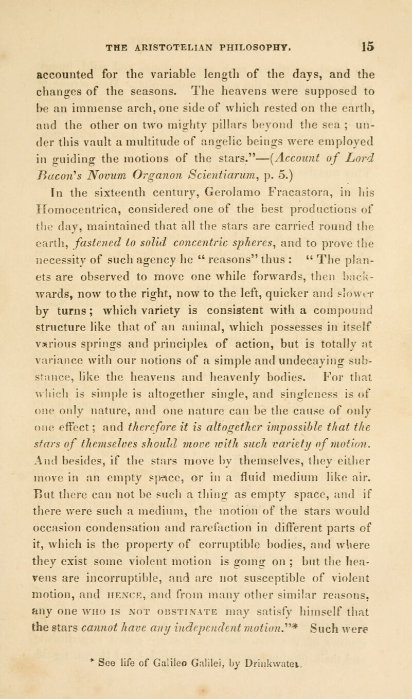 accounted for the variable length of the days, and the changes of the seasons. The heavens were supposed to be an immense arch, one side of which rested on the earth, and the other on two mighty pillars beyond the sea ; un- der this vault a multitude of angelic beings were employed in guiding the motions of the stars.—(Account of Lord Tiacoii's Novum Organon Scientiarum, p. 5.) In the sixteenth century, Gerolamo Fracastora, in his Homocentrica, considered one of the best productions of the day, maintained that all the stars are carried round the earth, fastened to solid concentric spheres, and to prove the necessity of such agency he  reasons thus :  The plan- ets are observed to move one while forwards, then back- wards, now to the right, now to the left, quicker and slower by turns; which variety is consistent with a compound structure like that of an animal, which possesses in itself various springs and principle* of action, but is totally at variance with our notions of a simple and undecaying sub- stance, like the heavens and heavenly bodies. For that which is simple is altogether single, and singleness is of one only nature, and one nature can be the cause of only one effect; and therefore it is altogether impossible that the stars of themselves should more with such variety of motion. And besides, if the stars move by themselves, they either move in an empty sp-nce, or in a fluid medium like air. But there can not be such a thing as empty space, and if there were such a medium, the motion of the stars would occasion condensation and rarefaction in different parts of it, which is the property of corruptible bodies, and where they exist some violent motion is going on ; but the hea- vens are incorruptible, and are not susceptible of violent motion, and hence, and from many other similar reasons, any one who is not obstinate may satisfy himself that the stars cannot have any independent motion?* Such were * See life of Galileo Galilei, by Drinkwatei.