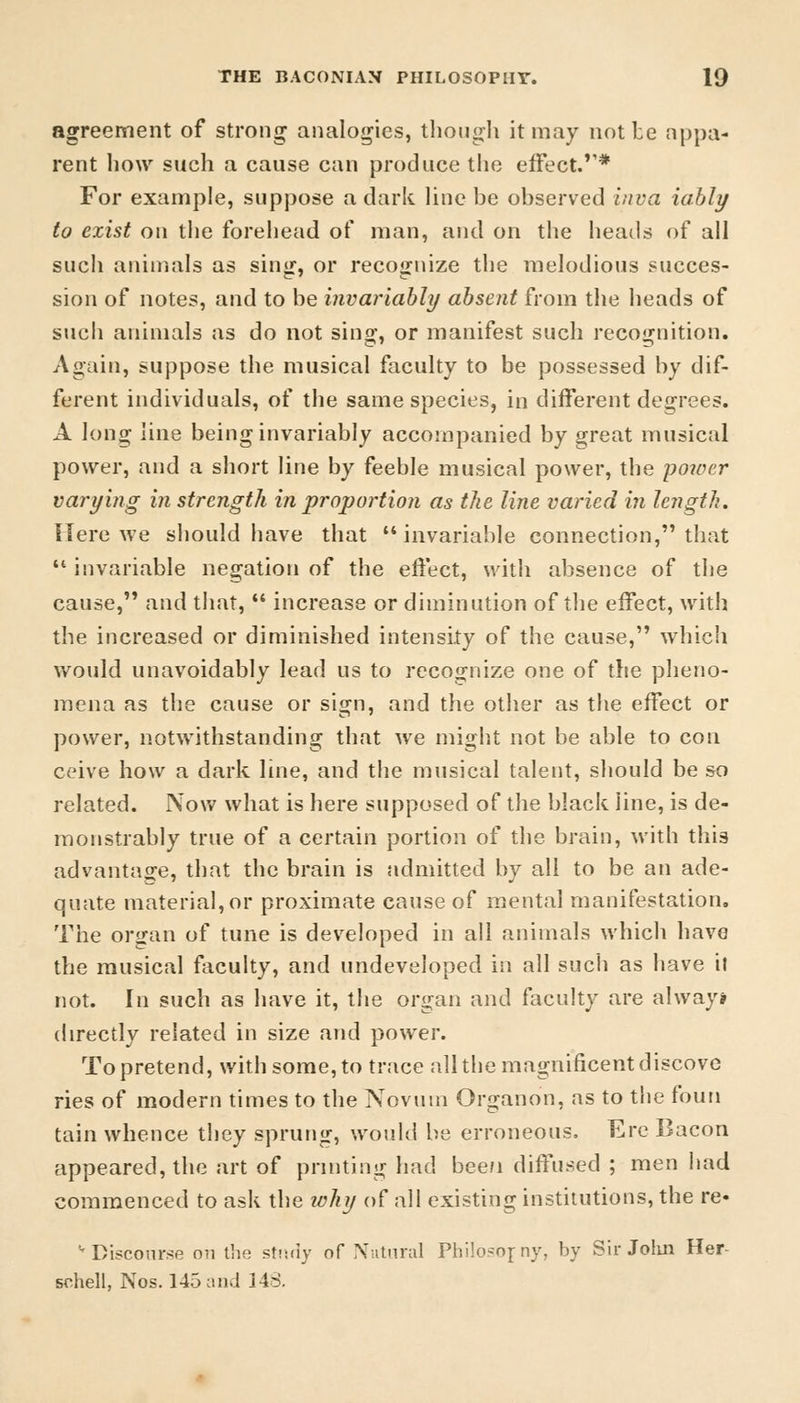 agreement of strong analogies, though it may not be appa- rent how such a cause can produce the effect.* For example, suppose a dark line be observed inva iably to exist on the forehead of man, and on the heads of all such animals as sing, or recognize the melodious succes- sion of notes, and to be invariably absent from the heads of such animals as do not sing, or manifest such recognition. Again, suppose the musical faculty to be possessed by dif- ferent individuals, of the same species, in different degrees. A long line being invariably accompanied by great musical power, and a short line by feeble musical power, the -power varying in strength in proportion as the line varied in length. Here we should have that invariable connection, that  invariable negation of the effect, with absence of the cause, and that,  increase or diminution of the effect, with the increased or diminished intensity of the cause, which would unavoidably lead us to recognize one of the pheno- mena as the cause or sign, and the other as the effect or power, notwithstanding that we might not be able to con ceive how a dark line, and the musical talent, should be so related. Now what is here supposed of the black line, is de- monstrably true of a certain portion of the brain, with this advantage, that the brain is admitted by all to be an ade- quate material, or proximate cause of mental manifestation. The organ of tune is developed in all animals which have the musical faculty, and undeveloped in all such as have it not. In such as have it, the organ and faculty are always directly related in size and power. To pretend, with some, to trace all the magnificent discove ries of modern times to the Novum Organon, as to the fouti tain whence they sprung, would be erroneous, Ere Bacon appeared, the art of printing had bee/i diffused ; men had commenced to ask the why of all existing institutions, the re« '-Discourse on the study oT Natural Philosojny, by Sir John Her schell, Nos. 145 ami 148.