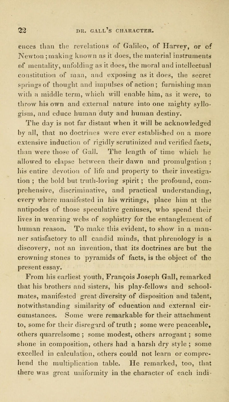 ences than the revelations of Galileo, of Harvey, or of Newton ; making known as it does, the material instruments of mentality, unfolding- as it does, the moral and intellectual constitution of man, and exposing as it does, the secret springs of thought and impulses of action; furnishing man with a middle term, which will enahle him, as it were, to throw his own and external nature into one mighty syllo- gism, and educe human duty and human destiny. The day is not far distant when it will be acknowledged by all, that no doctrines were ever established on a more extensive induction of rigidly scrutinized and verified facts, than were those of Gall. The length of time which he allowed to elapse between their dawn and promulgation : his entire devotion of life and property to their investiga- tion ; the bold but truth-loving spirit; the profound, com- prehensive, discriminative, and practical understanding, every where manifested in his writings, place him at the antipodes of those speculative geniuses, who spend their lives in weaving webs of sophistry for the entanglement of human reason. To make this evident, to show in a man- ner satisfactory to all candid minds, that phrenology is a discovery, not an invention, that its doctrines are but the crowning stones to pyramids of facts, is the object of the present essay. From his earliest youth, Francois Joseph Gall, remarked that his brothers and sisters, his play-fellows and school- mates, manifested great diversity of disposition and talent, notwithstanding similarity of education and external cir- cumstances. Some were remarkable for their attachment to, some for their disregard of truth ; some were peaceable, others quarrelsome ; some modest, others arrogant; some shone in composition, others had a harsh dry style ; some excelled in calculation, others could not learn or compre- hend the multiplication table. He remarked, too, that there was great uniformity in the character of each indi-