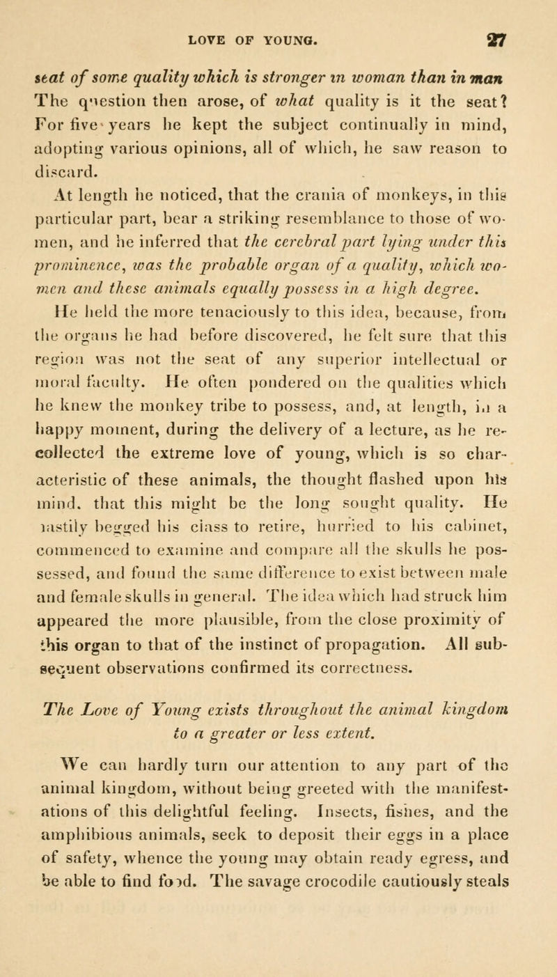 seat of some quality which is stronger m woman than in man The qMestion then arose, of ichat quality is it the seat? For five years lie kept the subject continually in mind, adopting various opinions, all of which, he saw reason to discard. At length he noticed, that the crania of monkeys, in this particular part, bear a striking resemblance to those of wo- men, and he inferred that the cerebral part lying under this prominence, zoas the probable organ of a quality, ichich ico- men and these animals equally possess in a high degree. He held tiie more tenaciously to this idea, because, from the organs he had before discovered, he felt sure that, this region was not the seat of any superior intellectual or moral faculty. He often pondered on the qualities which he knew the monkey tribe to possess, and, at length, in a happy moment, during the delivery of a lecture, as he re- collected the extreme love of young, which is so char- acteristic of these animals, the thought flashed upon his mind, that this might be the long sought quality. He lastily begged his ciass to retire, hurried to his cabinet, commenced to examine and compare all the skulls he pos- sessed, and found the same difference to exist between male and female skulls in general. The idea which had struck him appeared the more plausible, from the close proximity of this organ to that of the instinct of propagation. All sub- sequent observations confirmed its correctness. The Love of Young exists throughout the animal kingdom to a greater or less extent. We can hardly turn our attention to any part of the animal kingdom, without being greeted with the manifest- ations of this delightful feeling. Insects, fishes, and the amphibious animals, seek to deposit their eggs in a place of safety, whence the young may obtain ready egress, and be able to find toid. The savage crocodile cautiously steals